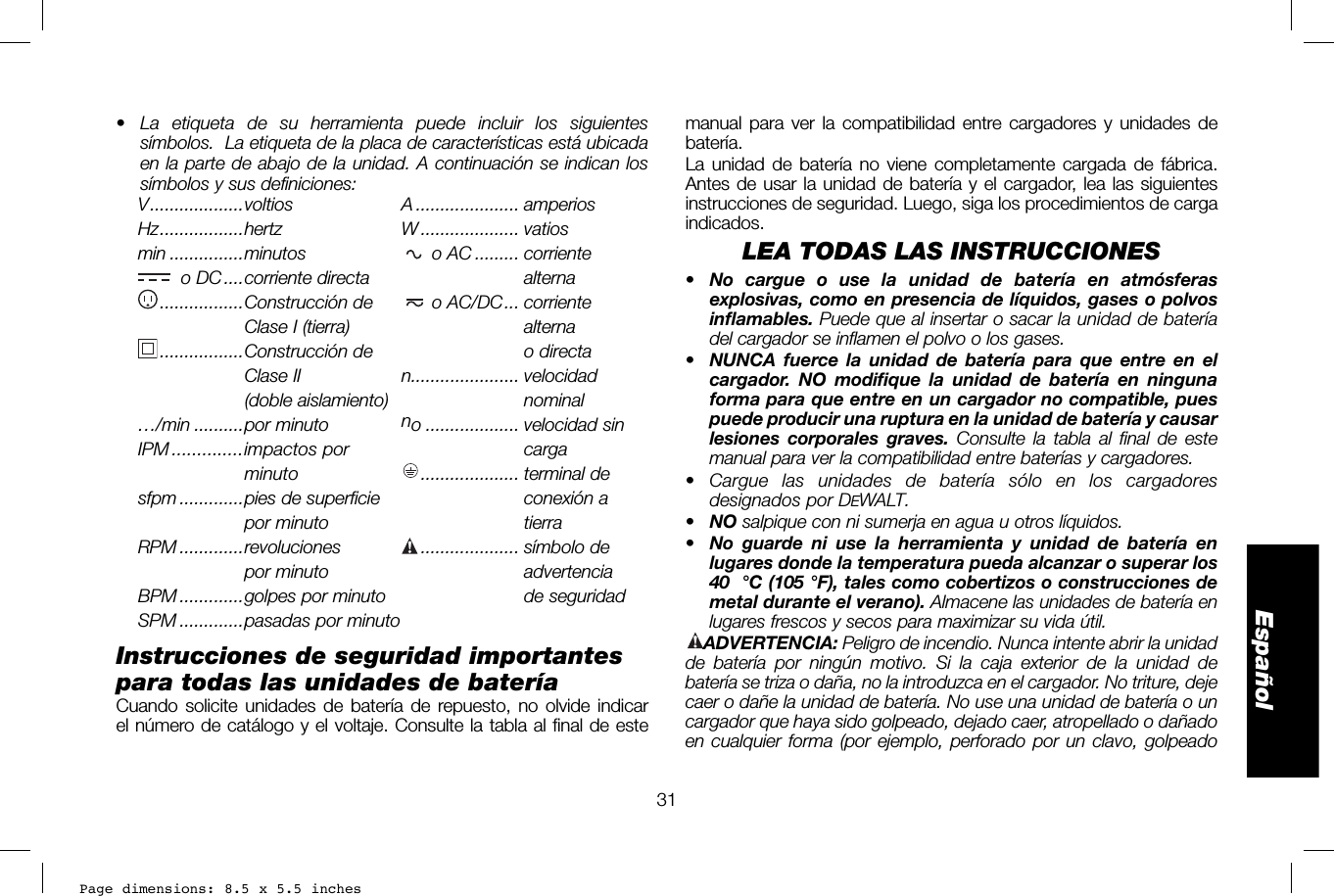 Page dimensions: 8.5 x 5.5 inches31Españolmanual para ver la compatibilidad entre cargadores y unidades de batería.La unidad de batería no viene completamente cargada de fábrica. Antes de usar la unidad de batería y el cargador, lea las siguientes instrucciones de seguridad. Luego, siga los procedimientos de carga indicados.LEA TODAS LAS INSTRUCCIONES• No cargue o use la unidad de batería en atmósferas explosivas, como en presencia de líquidos, gases o polvos inflamables. Puede que al insertar o sacar la unidad de batería del cargador se inflamen el polvo o los gases.•  NUNCA fuerce la unidad de batería para que entre en el cargador. NO modifique la unidad de batería en ninguna forma para que entre en un cargador no compatible, pues puede producir una ruptura en la unidad de batería y causar lesiones corporales graves. Consulte la tabla al final de este manual para ver la compatibilidad entre baterías y cargadores. • Cargue las unidades de batería sólo en los cargadores designados por DEWALT.•  NO salpique con ni sumerja en agua u otros líquidos.•  No guarde ni use la herramienta y unidad de batería en lugares donde la temperatura pueda alcanzar o superar los 40 °C (105 °F), tales como cobertizos o construcciones de metal durante el verano). Almacene las unidades de batería en lugares frescos y secos para maximizar su vida útil.ADVERTENCIA: Peligro de incendio. Nunca intente abrir la unidad de batería por ningún motivo. Si la caja exterior de la unidad de batería se triza o daña, no la introduzca en el cargador. No triture, deje caer o dañe la unidad de batería. No use una unidad de batería o un cargador que haya sido golpeado, dejado caer, atropellado o dañado en cualquier forma (por ejemplo, perforado por un clavo, golpeado •  La etiqueta de su herramienta puede incluir los siguientes símbolos.  La etiqueta de la placa de características está ubicada en la parte de abajo de la unidad. A continuación se indican los símbolos y sus definiciones:V ...................voltios  A  ..................... amperiosHz .................hertz  W .................... vatiosmin ...............minutos   o AC ......... corrienteo DC ....corriente directa   ....................... alterna .................Construcción de   o AC/DC ... corriente  .....................Clase I (tierra)   ....................... alterna ................. Construcción  de   ....................... o directa .....................Clase II  n...................... velocidad(doble aislamiento)   ....................... nominal…/min ..........por minuto no ................... velocidad sinIPM ..............impactos  por   ....................... carga .....................minuto    .................... terminal  desfpm .............pies de superficie    ....................... conexión a .....................por minuto  ....................... tierraRPM .............revoluciones  .................... símbolo de .....................por minuto   ....................... advertenciaBPM .............golpes por minuto    ...................... de seguridadSPM .............pasadas por minutoInstrucciones de seguridad importantes para todas las unidades de bateríaCuando solicite unidades de batería de repuesto, no olvide indicar el número de catálogo y el voltaje. Consulte la tabla al final de este 