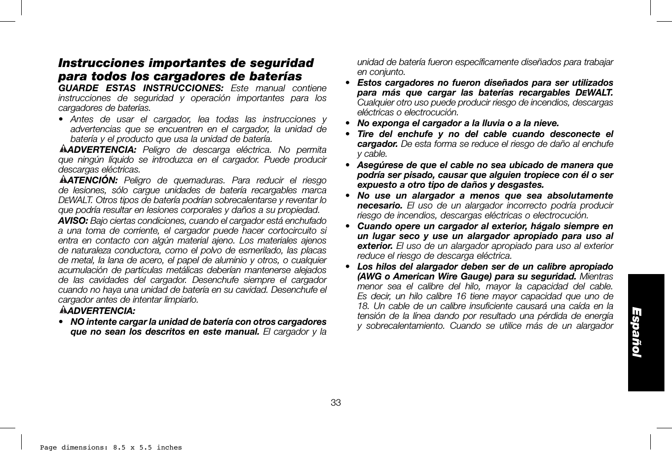 Page dimensions: 8.5 x 5.5 inches33Españolunidad de batería fueron específicamente diseñados para trabajar en conjunto. •  Estos cargadores no fueron diseñados para ser utilizados para más que cargar las baterías recargables DEWALT. Cualquier otro uso puede producir riesgo de incendios, descargas eléctricas o electrocución.•  No exponga el cargador a la lluvia o a la nieve.•  Tire del enchufe y no del cable cuando desconecte el cargador. De esta forma se reduce el riesgo de daño al enchufe y cable.•  Asegúrese de que el cable no sea ubicado de manera que podría ser pisado, causar que alguien tropiece con él o ser expuesto a otro tipo de daños y desgastes.•  No use un alargador a menos que sea absolutamente necesario. El uso de un alargador incorrecto podría producir riesgo de incendios, descargas eléctricas o electrocución. •  Cuando opere un cargador al exterior, hágalo siempre en un lugar seco y use un alargador apropiado para uso al exterior. El uso de un alargador apropiado para uso al exterior reduce el riesgo de descarga eléctrica.•  Los hilos del alargador deben ser de un calibre apropiado (AWG o American Wire Gauge) para su seguridad. Mientras menor sea el calibre del hilo, mayor la capacidad del cable. Es decir, un hilo calibre 16 tiene mayor capacidad que uno de 18. Un cable de un calibre insuficiente causará una caída en la tensión de la línea dando por resultado una pérdida de energía y sobrecalentamiento. Cuando se utilice más de un alargador Instrucciones importantes de seguridad para todos los cargadores de bateríasGUARDE ESTAS INSTRUCCIONES: Este manual contiene instrucciones de seguridad y operación importantes para los cargadores de baterías.• Antes de usar el cargador, lea todas las instrucciones y advertencias que se encuentren en el cargador, la unidad de batería y el producto que usa la unidad de batería.ADVERTENCIA: Peligro de descarga eléctrica. No permita que ningún líquido se introduzca en el cargador. Puede producir descargas eléctricas.ATENCIÓN:  Peligro de quemaduras. Para reducir el riesgo de lesiones, sólo cargue unidades de batería recargables marca DEWALT. Otros tipos de batería podrían sobrecalentarse y reventar lo que podría resultar en lesiones corporales y daños a su propiedad.AVISO: Bajo ciertas condiciones, cuando el cargador está enchufado a una toma de corriente, el cargador puede hacer cortocircuito si entra en contacto con algún material ajeno. Los materiales ajenos de naturaleza conductora, como el polvo de esmerilado, las placas de metal, la lana de acero, el papel de aluminio y otros, o cualquier acumulación de partículas metálicas deberían mantenerse alejados de las cavidades del cargador. Desenchufe siempre el cargador cuando no haya una unidad de batería en su cavidad. Desenchufe el cargador antes de intentar limpiarlo.ADVERTENCIA:•  NO intente cargar la unidad de batería con otros cargadores que no sean los descritos en este manual. El cargador y la 