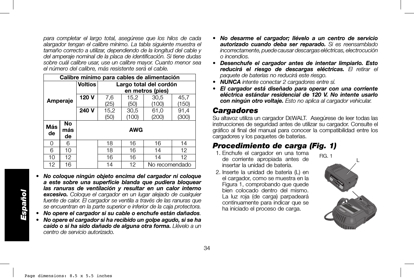 Page dimensions: 8.5 x 5.5 inches34Español•  No desarme el cargador; llévelo a un centro de servicio autorizado cuando deba ser reparado. Si es reensamblado incorrectamente, puede causar descargas eléctricas, electrocución o incendios.•  Desenchufe el cargador antes de intentar limpiarlo. Esto reducirá el riesgo de descargas eléctricas. El retirar el paquete de baterías no reducirá este riesgo.•  NUNCA intente conectar 2 cargadores entre sí.•  El cargador está diseñado para operar con una corriente eléctrica estándar residencial de 120 V. No intente usarlo con ningún otro voltaje. Esto no aplica al cargador vehicular.Cargadores Su altavoz utiliza un cargador DEWALT.  Asegúrese de leer todas las instrucciones de seguridad antes de utilizar su cargador. Consulte el gráfico al final del manual para conocer la compatibilidad entre los cargadores y los paquetes de baterías.Procedimiento de carga (Fig. 1) 1. Enchufe el cargador en una tomaLFIG. 1  de corriente apropiada antes de insertar la unidad de batería.  2. Inserte la unidad de batería (L) en el cargador, como se muestra en la Figura 1, comprobando que quede bien colocado dentro del mismo. La luz roja (de carga) parpadeará continuamente para indicar que se ha iniciado el proceso de carga. para completar el largo total, asegúrese que los hilos de cada alargador tengan el calibre mínimo. La tabla siguiente muestra el tamaño correcto a utilizar, dependiendo de la longitud del cable y del amperaje nominal de la placa de identificación. Si tiene dudas sobre cuál calibre usar, use un calibre mayor. Cuanto menor sea el número del calibre, más resistente será el cable.Calibre mínimo para cables de alimentaciónAmperajeVoltios Largo total del cordón en metros (pies)120 V 7,6 (25) 15,2 (50) 30,5 (100) 45,7 (150)240 V 15,2 (50) 30,5 (100) 61,0 (200) 91,4 (300)Más deNo más de AWG0 6 18 16 16 14610 18 16 14 1210 12 16 16 14 1212 16 14 12 No recomendado•  No coloque ningún objeto encima del cargador ni coloque a este sobre una superficie blanda que pudiera bloquear las ranuras de ventilación y resultar en un calor interno excesivo. Coloque el cargador en un lugar alejado de cualquier fuente de calor. El cargador se ventila a través de las ranuras que se encuentran en la parte superior e inferior de la caja protectora.•  No opere el cargador si su cable o enchufe están dañados.•  No opere el cargador si ha recibido un golpe agudo, si se ha caído o si ha sido dañado de alguna otra forma. Llévelo a un centro de servicio autorizado.