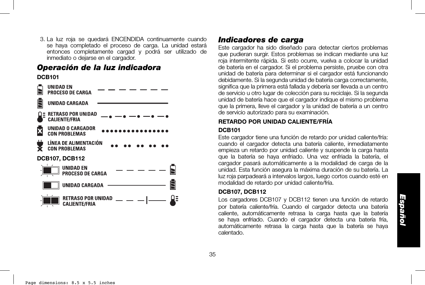 Page dimensions: 8.5 x 5.5 inches35EspañolIndicadores de carga Este cargador ha sido diseñado para detectar ciertos problemas que pudieran surgir. Estos problemas se indican mediante una luz roja intermitente rápida. Si esto ocurre, vuelva a colocar la unidad de batería en el cargador. Si el problema persiste, pruebe con otra unidad de batería para determinar si el cargador está funcionando debidamente. Si la segunda unidad de batería carga correctamente, significa que la primera está fallada y debería ser llevada a un centro de servicio u otro lugar de colección para su reciclaje. Si la segunda unidad de batería hace que el cargador indique el mismo problema que la primera, lleve el cargador y la unidad de batería a un centro de servicio autorizado para su examinación.  RETARDO POR UNIDAD CALIENTE/FRÍADCB101Este cargador tiene una función de retardo por unidad caliente/fría: cuando el cargador detecta una batería caliente, inmediatamente empieza un retardo por unidad caliente y suspende la carga hasta que la batería se haya enfriado. Una vez enfriada la batería, el cargador pasará automáticamente a la modalidad de carga de la unidad. Esta función asegura la máxima duración de su batería. La luz roja parpadeará a intervalos largos, luego cortos cuando esté en modalidad de retardo por unidad caliente/fría.  DCB107, DCB112Los cargadores DCB107 y DCB112 tienen una función de retardo por batería caliente/fría. Cuando el cargador detecta una batería caliente, automáticamente retrasa la carga hasta que la batería se haya enfriado. Cuando el cargador detecta una batería fría, automáticamente retrasa la carga hasta que la batería se haya calentado.  3. La luz roja se quedará ENCENDIDA continuamente cuando se haya completado el proceso de carga. La unidad estará entonces completamente cargad y podrá ser utilizado de inmediato o dejarse en el cargador.Operación de la luz indicadoraDCB101xDCB107, DCB112