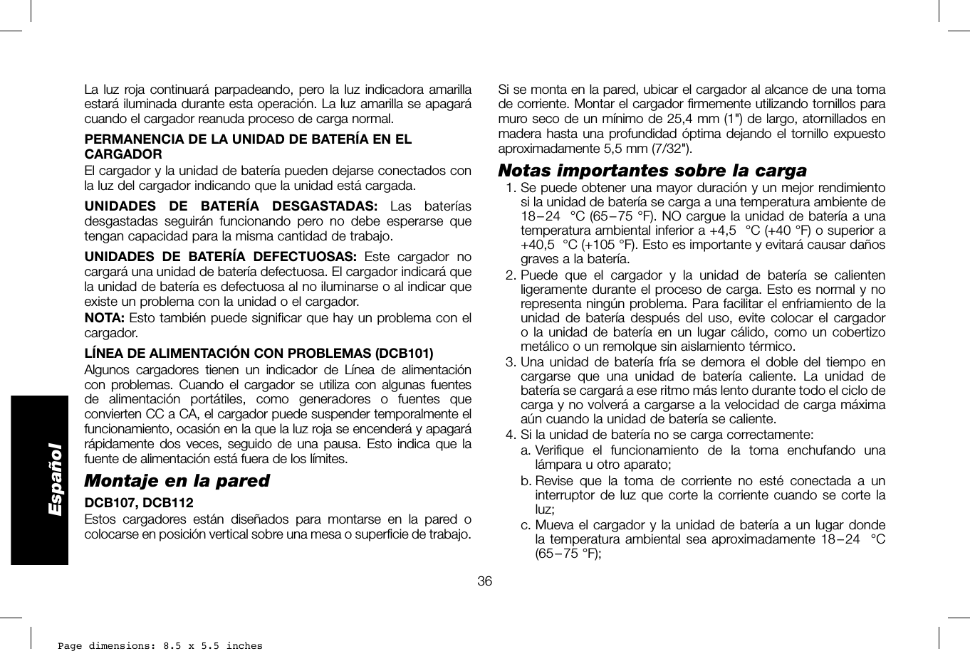 Page dimensions: 8.5 x 5.5 inches36EspañolSi se monta en la pared, ubicar el cargador al alcance de una toma de corriente. Montar el cargador firmemente utilizando tornillos para muro seco de un mínimo de 25,4 mm (1&quot;) de largo, atornillados en madera hasta una profundidad óptima dejando el tornillo expuesto aproximadamente 5,5mm(7/32&quot;).Notas importantes sobre la carga  1. Se puede obtener una mayor duración y un mejor rendimiento si la unidad de batería se carga a una temperatura ambiente de 18 – 24 °C (65 – 75 °F). NO cargue la unidad de batería a una temperatura ambiental inferior a +4,5 °C (+40 °F) o superior a +40,5 °C (+105 °F). Esto es importante y evitará causar daños graves a la batería. 2. Puede que el cargador y la unidad de batería se calienten ligeramente durante el proceso de carga. Esto es normal y no representa ningún problema. Para facilitar el enfriamiento de la unidad de batería después del uso, evite colocar el cargador o la unidad de batería en un lugar cálido, como un cobertizo metálico o un remolque sin aislamiento térmico. 3. Una unidad de batería fría se demora el doble del tiempo en cargarse que una unidad de batería caliente. La unidad de batería se cargará a ese ritmo más lento durante todo el ciclo de carga y no volverá a cargarse a la velocidad de carga máxima aún cuando la unidad de batería se caliente.  4. Si la unidad de batería no se carga correctamente:  a.  Verifique el funcionamiento de la toma enchufando una lámpara u otro aparato;  b.  Revise que la toma de corriente no esté conectada a un interruptor de luz que corte la corriente cuando se corte la luz;  c.  Mueva el cargador y la unidad de batería a un lugar donde la temperatura ambiental sea aproximadamente 18 – 24 °C (65 – 75  °F); La luz roja continuará parpadeando, pero la luz indicadora amarilla estará iluminada durante esta operación. La luz amarilla se apagará cuando el cargador reanuda proceso de carga normal.PERMANENCIA DE LA UNIDAD DE BATERÍA EN EL CARGADOREl cargador y la unidad de batería pueden dejarse conectados con la luz del cargador indicando que la unidad está cargada. UNIDADES DE BATERÍA DESGASTADAS: Las baterías desgastadas seguirán funcionando pero no debe esperarse que tengan capacidad para la misma cantidad de trabajo. UNIDADES DE BATERÍA DEFECTUOSAS: Este cargador no cargará una unidad de batería defectuosa. El cargador indicará que la unidad de batería es defectuosa al no iluminarse o al indicar que existe un problema con la unidad o el cargador. NOTA: Esto también puede significar que hay un problema con el cargador.LÍNEA DE ALIMENTACIÓN CON PROBLEMAS (DCB101)Algunos cargadores tienen un indicador de Línea de alimentación con problemas. Cuando el cargador se utiliza con algunas fuentes de alimentación portátiles, como generadores o fuentes que convierten CC a CA, el cargador puede suspender temporalmente el funcionamiento, ocasión en la que la luz roja se encenderá y apagará rápidamente dos veces, seguido de una pausa. Esto indica que la fuente de alimentación está fuera de los límites.Montaje en la paredDCB107, DCB112Estos cargadores están diseñados para montarse en la pared o colocarse en posición vertical sobre una mesa o superficie de trabajo.