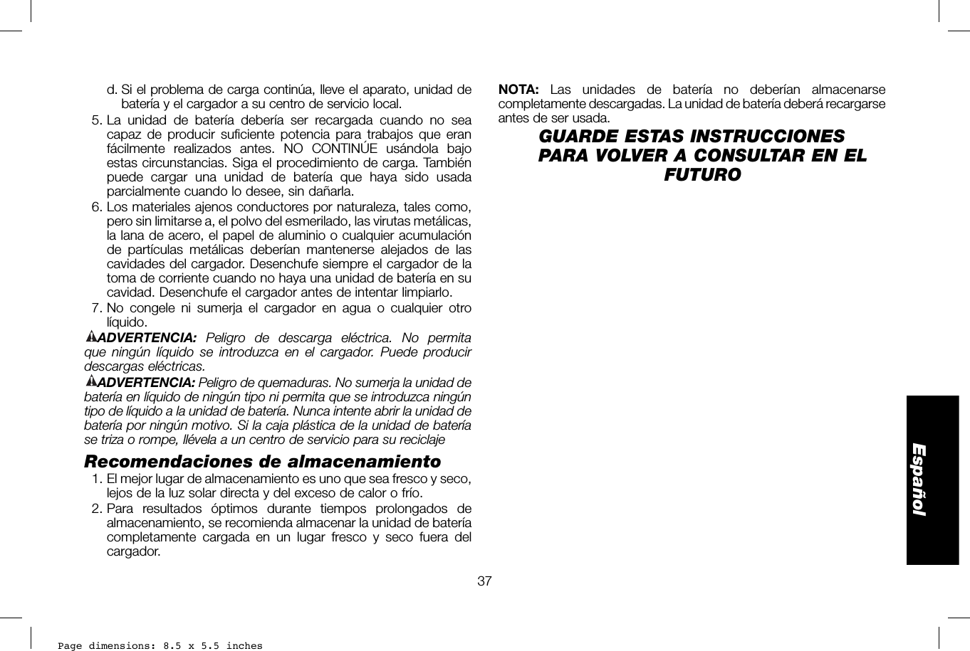 Page dimensions: 8.5 x 5.5 inches37EspañolNOTA: Las unidades de batería no deberían almacenarse completamente descargadas. La unidad de batería deberá recargarse antes de ser usada.GUARDE ESTAS INSTRUCCIONES PARA VOLVER A CONSULTAR EN EL FUTURO  d.  Si el problema de carga continúa, lleve el aparato, unidad de batería y el cargador a su centro de servicio local. 5. La unidad de batería debería ser recargada cuando no sea capaz de producir suficiente potencia para trabajos que eran fácilmente realizados antes. NO CONTINÚE usándola bajo estas circunstancias. Siga el procedimiento de carga. También puede cargar una unidad de batería que haya sido usada parcialmente cuando lo desee, sin dañarla.  6. Los materiales ajenos conductores por naturaleza, tales como, pero sin limitarse a, el polvo del esmerilado, las virutas metálicas, la lana de acero, el papel de aluminio o cualquier acumulación de partículas metálicas deberían mantenerse alejados de las cavidades del cargador. Desenchufe siempre el cargador de la toma de corriente cuando no haya una unidad de batería en su cavidad. Desenchufe el cargador antes de intentar limpiarlo. 7. No congele ni sumerja el cargador en agua o cualquier otro líquido.ADVERTENCIA:  Peligro de descarga eléctrica. No permita que ningún líquido se introduzca en el cargador. Puede producir descargas eléctricas. ADVERTENCIA: Peligro de quemaduras. No sumerja la unidad de batería en líquido de ningún tipo ni permita que se introduzca ningún tipo de líquido a la unidad de batería. Nunca intente abrir la unidad de batería por ningún motivo. Si la caja plástica de la unidad de batería se triza o rompe, llévela a un centro de servicio para su reciclajeRecomendaciones de almacenamiento  1. El mejor lugar de almacenamiento es uno que sea fresco y seco, lejos de la luz solar directa y del exceso de calor o frío. 2. Para resultados óptimos durante tiempos prolongados de almacenamiento, se recomienda almacenar la unidad de batería completamente cargada en un lugar fresco y seco fuera del cargador.