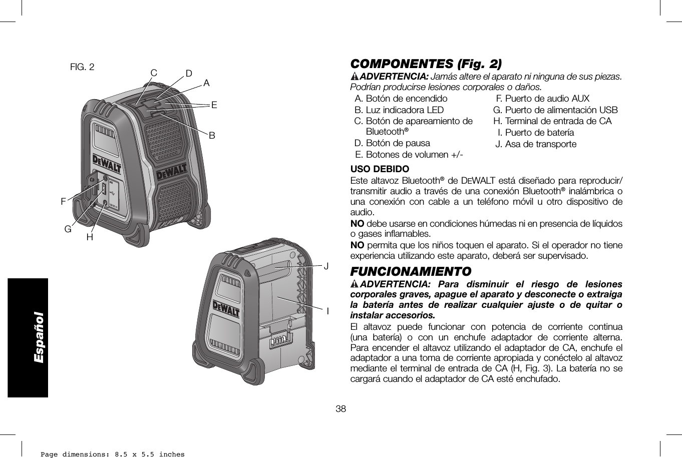 Page dimensions: 8.5 x 5.5 inches38EspañolCOMPONENTES (Fig. 2)  ADVERTENCIA:  Jamás altere el aparato ni ninguna de sus piezas. Podrían producirse lesiones corporales o daños.  A. Botón de encendido  B. Luz indicadora LED C. Botón de apareamiento de Bluetooth®   D. Botón de pausa  E. Botones de volumen +/-  F. Puerto de audio AUX G. Puerto de alimentación USB H. Terminal de entrada de CA   I. Puerto de batería  J. Asa de transporteUSO DEBIDOEste altavoz Bluetooth® de DEWALT está diseñado para reproducir/transmitir audio a través de una conexión Bluetooth® inalámbrica o una conexión con cable a un teléfono móvil u otro dispositivo de audio.NO debe usarse en condiciones húmedas ni en presencia de líquidos o gases inflamables.NO permita que los niños toquen el aparato. Si el operador no tiene experiencia utilizando este aparato, deberá ser supervisado.FUNCIONAMIENTO   ADVERTENCIA: Para disminuir el riesgo de lesiones corporales graves, apague el aparato y desconecte o extraiga la batería antes de realizar cualquier ajuste o de quitar o instalar accesorios. El altavoz puede funcionar con potencia de corriente continua (una batería) o con un enchufe adaptador de corriente alterna. Para encender el altavoz utilizando el adaptador de CA, enchufe el adaptador a una toma de corriente apropiada y conéctelo al altavoz mediante el terminal de entrada de CA (H, Fig.3). La batería no se cargará cuando el adaptador de CA esté enchufado.FIG. 2ABCDEFGHIJ