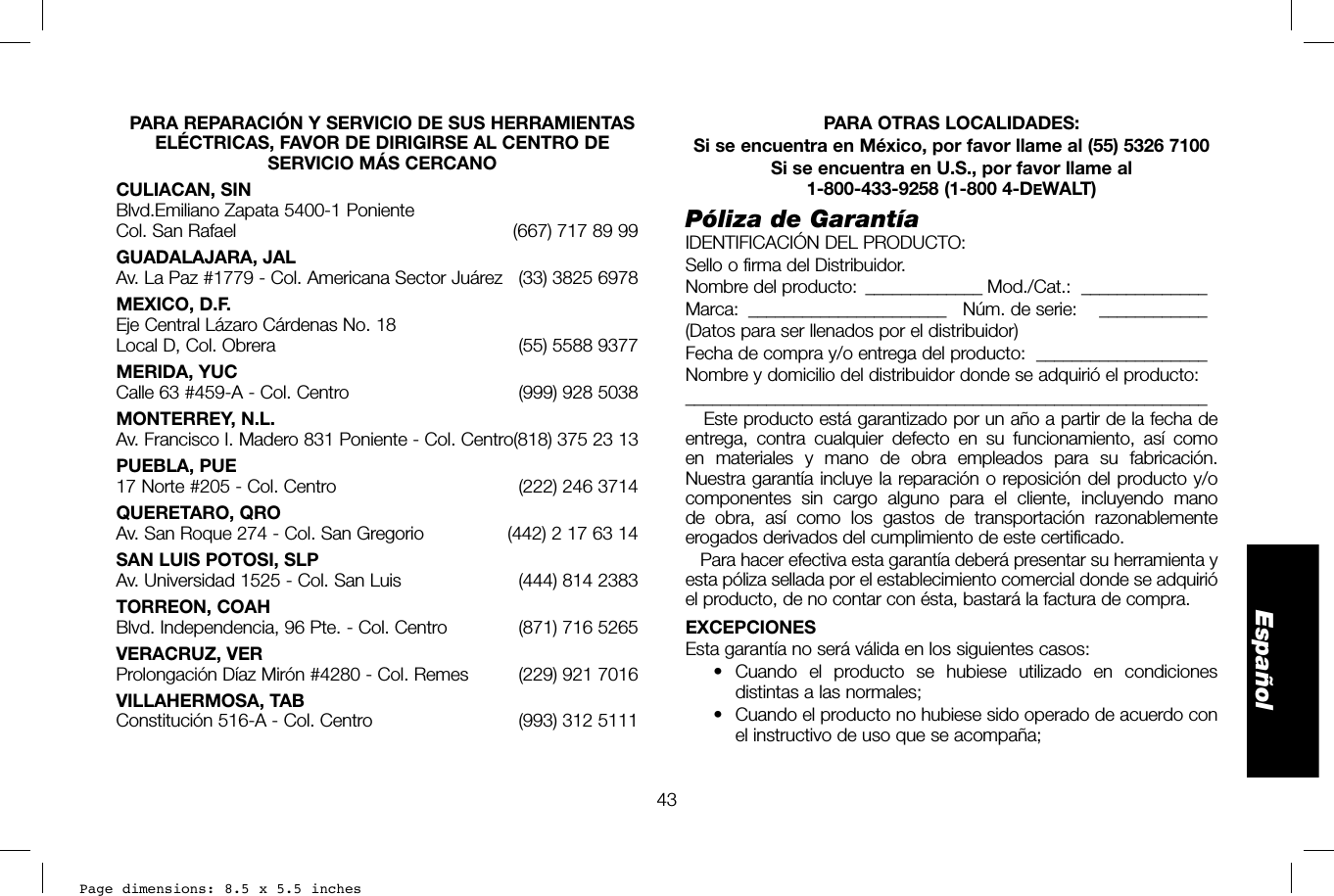 Page dimensions: 8.5 x 5.5 inches43EspañolPARA OTRAS LOCALIDADES:Si se encuentra en México, por favor llame al (55) 5326 7100Si se encuentra en U.S., por favor llame al 1-800-433-9258 (1-800 4-DEWALT)Póliza de GarantíaIDENTIFICACIÓN DEL PRODUCTO:Sello o firma del Distribuidor.Nombre del producto:   _____________ Mod./Cat.:  ______________Marca:   ______________________  Núm. de serie:     ____________(Datos para ser llenados por el distribuidor)Fecha de compra y/o entrega del producto:  ___________________Nombre y domicilio del distribuidor donde se adquirió el producto:__________________________________________________________   Este producto está garantizado por un año a partir de la fecha de entrega, contra cualquier defecto en su funcionamiento, así como en materiales y mano de obra empleados para su fabricación. Nuestra garantía incluye la reparación o reposición del producto y/o componentes sin cargo alguno para el cliente, incluyendo mano de obra, así como los gastos de transportación razonablemente erogados derivados del cumplimiento de este certificado.   Para hacer efectiva esta garantía deberá presentar su herramienta y esta póliza sellada por el establecimiento comercial donde se adquirió el producto, de no contar con ésta, bastará la factura de compra.EXCEPCIONESEsta garantía no será válida en los siguientes casos:• Cuando el producto se hubiese utilizado en condiciones distintas a las normales;•  Cuando el producto no hubiese sido operado de acuerdo con el instructivo de uso que se acompaña;PARA REPARACIÓN Y SERVICIO DE SUS HERRAMIENTAS ELÉCTRICAS, FAVOR DE DIRIGIRSE AL CENTRO DE SERVICIO MÁS CERCANOCULIACAN, SINBlvd.Emiliano Zapata 5400-1 Poniente Col. San Rafael  (667) 717 89 99GUADALAJARA, JALAv. La Paz #1779 - Col. Americana Sector Juárez  (33) 3825 6978MEXICO, D.F.Eje Central Lázaro Cárdenas No. 18Local D, Col. Obrera  (55) 5588 9377MERIDA, YUCCalle 63 #459-A - Col. Centro  (999) 928 5038MONTERREY, N.L.Av. Francisco I. Madero 831 Poniente - Col. Centro (818) 375 23 13PUEBLA, PUE17 Norte #205 - Col. Centro  (222) 246 3714QUERETARO, QROAv. San Roque 274 - Col. San Gregorio  (442) 2 17 63 14SAN LUIS POTOSI, SLPAv. Universidad 1525 - Col. San Luis  (444) 814 2383TORREON, COAHBlvd. Independencia, 96 Pte. - Col. Centro  (871) 716 5265VERACRUZ, VERProlongación Díaz Mirón #4280 - Col. Remes  (229) 921 7016VILLAHERMOSA, TABConstitución 516-A - Col. Centro  (993) 312 5111