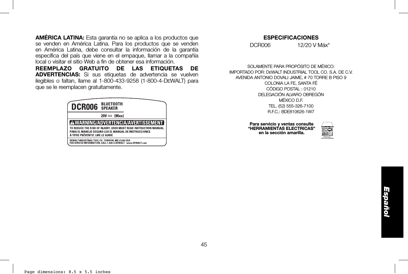 Page dimensions: 8.5 x 5.5 inches45EspañolESPECIFICACIONESDCR006  12/20 V Máx* SOLAMENTE PARA PROPÓSITO DE MÉXICO:IMPORTADO POR: DEWALT INDUSTRIAL TOOL CO. S.A. DE C.V.AVENIDA ANTONIO DOVALI JAIME, # 70 TORRE B PISO 9COLONIA LA FE, SANTA FÉCÓDIGO POSTAL : 01210DELEGACIÓN ALVARO OBREGÓN MÉXICO D.F.TEL. (52) 555-326-7100R.F.C.: BDE810626-1W7Para servicio y ventas consulte“HERRAMIENTAS ELECTRICAS”en la sección amarilla.AMÉRICA LATINA: Esta garantía no se aplica a los productos que se venden en América Latina. Para los productos que se venden en América Latina, debe consultar la información de la garantía específica del país que viene en el empaque, llamar a la compañía local o visitar el sitio Web a fin de obtener esa información.REEMPLAZO GRATUITO DE LAS ETIQUETAS DE ADVERTENCIAS:  Si sus etiquetas de advertencia se vuelven ilegibles o faltan, llame al 1-800-433-9258 (1-800-4-DEWALT) para que se le reemplacen gratuitamente.