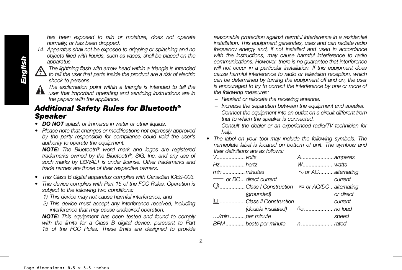 Page dimensions: 8.5 x 5.5 inches2Englishreasonable protection against harmful interference in a residential installation. This equipment generates, uses and can radiate radio frequency energy and, if not installed and used in accordance with the instructions, may cause harmful interference to radio communications. However, there is no guarantee that interference will not occur in a particular installation. If this equipment does cause harmful interference to radio or television reception, which can be determined by turning the equipment off and on, the user is encouraged to try to correct the interference by one or more of the following measures:–  Reorient or relocate the receiving antenna. –  Increase the separation between the equipment and speaker. –  Connect the equipment into an outlet on a circuit different from that to which the speaker is connected. –  Consult the dealer or an experienced radio/TV technician for help.•  The label on your tool may include the following symbols. The nameplate label is located on bottom of unit. The symbols and their definitions are as follows:V ................... volts  A ......................amperesHz ................. hertz  W .....................wattsmin ............... minutes  or AC ..........alternating or DC ... direct current  current ................. Class I Construction  or AC/DC ...alternating  .....................(grounded)   ........................or direct ................. Class  II  Construction  current(double insulated)  no ....................no  load …/min .......... per minute   speedBPM ............. beats per minute   n ......................rated has been exposed to rain or moisture, does not operate normally, or has been dropped. 14.  Apparatus shall not be exposed to dripping or splashing and no objects filled with liquids, such as vases, shall be placed on the apparatus  The lightning flash with arrow head within a triangle is intended to tell the user that parts inside the product are a risk of electric shock to persons.  The exclamation point within a triangle is intended to tell the user that important operating and servicing instructions are in the papers with the appliance.Additional Safety Rules for Bluetooth® Speaker•  DO NOT splash or immerse in water or other liquids.•  Please note that changes or modifications not expressly approved by the party responsible for compliance could void the user’s authority to operate the equipment. NOTE: The Bluetooth® word mark and logos are registered trademarks owned by the Bluetooth®, SIG, Inc. and any use of such marks by DEWALT is under license. Other trademarks and trade names are those of their respective owners.•  This Class B digital apparatus complies with Canadian ICES-003.•  This device complies with Part 15 of the FCC Rules. Operation is subject to the following two conditions: 1) This device may not cause harmful interference, and 2) This device must accept any interference received, including interference that may cause undesired operation.  NOTE:  This equipment has been tested and found to comply with the limits for a Class B digital device, pursuant to Part 15 of the FCC Rules. These limits are designed to provide 