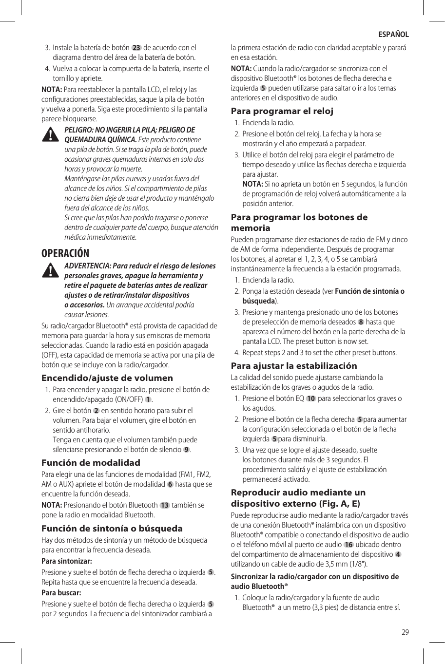ESPAÑOL293.  Instale la batería de botón23 de acuerdo con el diagrama dentro del área de la batería de botón.4.  Vuelva a colocar la compuerta de la batería, inserte el tornillo y apriete.NOTA: Para reestablecer la pantalla LCD, el reloj y las configuraciones preestablecidas, saque la pila de botón y vuelva a ponerla. Siga este procedimiento si la pantalla parece bloquearse.  PELIGRO: NO INGERIR LA PILA; PELIGRO DE QUEMADURA QUÍMICA. Este producto contiene una pila de botón. Si se traga la pila de botón, puede ocasionar graves quemaduras internas en solo dos horas y provocar la muerte.  Manténgase las pilas nuevas y usadas fuera del alcance de los niños. Si el compartimiento de pilas no cierra bien deje de usar el producto y manténgalo fuera del alcance de los niños.  Si cree que las pilas han podido tragarse o ponerse dentro de cualquier parte del cuerpo, busque atención médica inmediatamente.OPERACIÓN ADVERTENCIA: Para reducir el riesgo de lesiones personales graves, apague la herramienta y retire el paquete de baterías antes de realizar ajustes o de retirar/instalar dispositivos o accesorios. Un arranque accidental podría causarlesiones.Su radio/cargador Bluetooth® está provista de capacidad de memoria para guardar la hora y sus emisoras de memoria seleccionadas. Cuando la radio está en posición apagada (OFF), esta capacidad de memoria se activa por una pila de botón que se incluye con la radio/cargador.Encendido/ajuste de volumen1.  Para encender y apagar la radio, presione el botón de encendido/apagado (ON/OFF)1.2.  Gire el botón2 en sentido horario para subir el volumen. Para bajar el volumen, gire el botón en sentido antihorario. Tenga en cuenta que el volumen también puede silenciarse presionando el botón de silencio 9. Función de modalidadPara elegir una de las funciones de modalidad (FM1, FM2, AM o AUX) apriete el botón de modalidad6 hasta que se encuentre la función deseada. NOTA: Presionando el botón Bluetooth 13 también se pone la radio en modalidad Bluetooth.Función de sintonía o búsquedaHay dos métodos de sintonía y un método de búsqueda para encontrar la frecuencia deseada.Para sintonizar:Presione y suelte el botón de flecha derecha o izquierda 5. Repita hasta que se encuentre la frecuencia deseada.               Para buscar:Presione y suelte el botón de flecha derecha o izquierda5 por 2 segundos. La frecuencia del sintonizador cambiará a la primera estación de radio con claridad aceptable y parará en esa estación.NOTA: Cuando la radio/cargador se sincroniza con el dispositivo Bluetooth® los botones de flecha derecha e izquierda5 pueden utilizarse para saltar o ir a los temas anteriores en el dispositivo de audio.Para programar el reloj       1.  Encienda la radio.2.  Presione el botón del reloj. La fecha y la hora se mostrarán y el año empezará a parpadear.        3.  Utilice el botón del reloj para elegir el parámetro de tiempo deseado y utilice las flechas derecha e izquierda para ajustar. NOTA: Si no aprieta un botón en 5 segundos, la función de programación de reloj volverá automáticamente a la posición anterior.Para programar los botones de memoriaPueden programarse diez estaciones de radio de FM y cinco de AM de forma independiente. Después de programar los botones, al apretar el 1, 2, 3, 4, o 5 se cambiará instantáneamente la frecuencia a la estación programada.1.  Encienda la radio.2.  Ponga la estación deseada (ver Función de sintonía o búsqueda).3.  Presione y mantenga presionado uno de los botones de preselección de memoria deseados8 hasta que aparezca el número del botón en la parte derecha de la pantalla LCD. The preset button is now set.4.  Repeat steps 2 and 3 to set the other preset buttons.Para ajustar la estabilizaciónLa calidad del sonido puede ajustarse cambiando la estabilización de los graves o agudos de la radio.1.  Presione el botón EQ 10 para seleccionar los graves o los agudos.2.  Presione el botón de la flecha derecha 5para aumentar la configuración seleccionada o el botón de la flecha izquierda 5para disminuirla.3.  Una vez que se logre el ajuste deseado, suelte los botones durante más de 3 segundos. El procedimiento saldrá y el ajuste de estabilización permaneceráactivado.Reproducir audio mediante un dispositivo externo (Fig. A, E)Puede reproducirse audio mediante la radio/cargador través de una conexión Bluetooth® inalámbrica con un dispositivo Bluetooth® compatible o conectando el dispositivo de audio o el teléfono móvil al puerto de audio 16 ubicado dentro del compartimento de almacenamiento del dispositivo  4  utilizando un cable de audio de 3,5 mm (1/8&quot;).Sincronizar la radio/cargador con un dispositivo de audio Bluetooth®1.  Coloque la radio/cargador y la fuente de audio Bluetooth®  a un metro (3,3 pies) de distancia entre sí.
