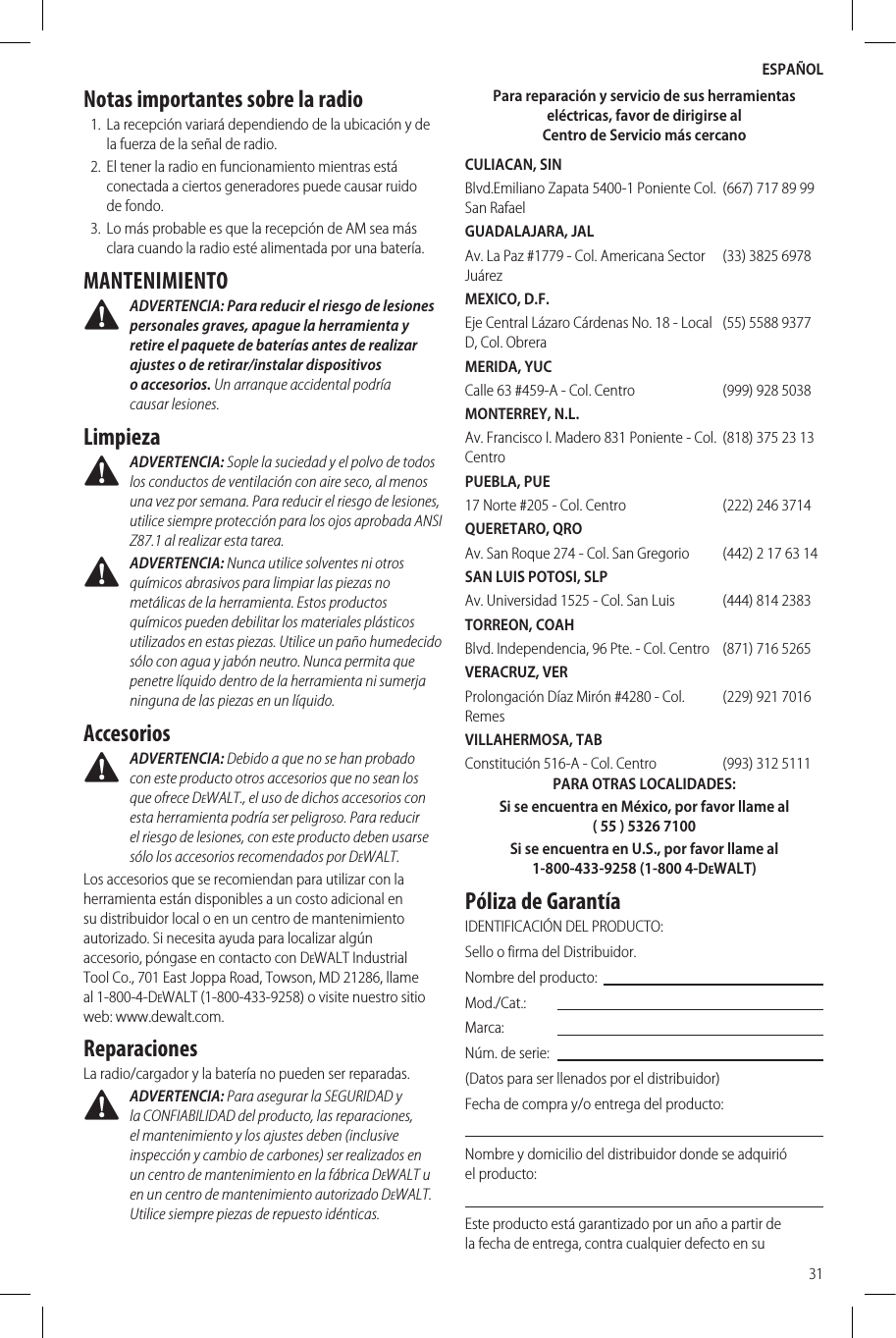 ESPAÑOL31Notas importantes sobre la radio1.  La recepción variará dependiendo de la ubicación y de la fuerza de la señal de radio.2.  El tener la radio en funcionamiento mientras está conectada a ciertos generadores puede causar ruido de fondo.3.  Lo más probable es que la recepción de AM sea más clara cuando la radio esté alimentada por una batería.MANTENIMIENTO ADVERTENCIA: Para reducir el riesgo de lesiones personales graves, apague la herramienta y retire el paquete de baterías antes de realizar ajustes o de retirar/instalar dispositivos o accesorios. Un arranque accidental podría causarlesiones.Limpieza ADVERTENCIA: Sople la suciedad y el polvo de todos los conductos de ventilación con aire seco, al menos una vez por semana. Para reducir el riesgo de lesiones, utilice siempre protección para los ojos aprobada ANSI Z87.1 al realizar estatarea. ADVERTENCIA: Nunca utilice solventes ni otros químicos abrasivos para limpiar las piezas no metálicas de la herramienta. Estos productos químicos pueden debilitar los materiales plásticos utilizados en estas piezas. Utilice un paño humedecido sólo con agua y jabón neutro. Nunca permita que penetre líquido dentro de la herramienta ni sumerja ninguna de las piezas en unlíquido.Accesorios ADVERTENCIA: Debido a que no se han probado con este producto otros accesorios que no sean los que ofrece DeWALT., el uso de dichos accesorios con esta herramienta podría ser peligroso. Para reducir el riesgo de lesiones, con este producto deben usarse sólo los accesorios recomendados porDeWALT.Los accesorios que se recomiendan para utilizar con la herramienta están disponibles a un costo adicional en su distribuidor local o en un centro de mantenimiento autorizado. Si necesita ayuda para localizar algún accesorio, póngase en contacto con DeWALT Industrial Tool Co., 701 East Joppa Road, Towson, MD 21286, llame al 1-800-4-DeWALT (1-800-433-9258) o visite nuestro sitio web: www.dewalt.com.ReparacionesLa radio/cargador y la batería no pueden ser reparadas. ADVERTENCIA: Para asegurar la SEGURIDAD y la CONFIABILIDAD del producto, las reparaciones, el mantenimiento y los ajustes deben (inclusive inspección y cambio de carbones) ser realizados en un centro de mantenimiento en la fábrica DeWALT u en un centro de mantenimiento autorizado DeWALT. Utilice siempre piezas de repuestoidénticas.Para reparación y servicio de sus herramientas eléctricas, favor de dirigirse al Centro de Servicio más cercanoCULIACAN, SINBlvd.Emiliano Zapata 5400-1 Poniente Col. San Rafael(667) 717 89 99GUADALAJARA, JALAv. La Paz #1779 - Col. Americana Sector Juárez(33) 3825 6978MEXICO, D.F.Eje Central Lázaro Cárdenas No. 18 - Local D, Col. Obrera(55) 5588 9377MERIDA, YUCCalle 63 #459-A - Col. Centro (999) 928 5038MONTERREY, N.L.Av. Francisco I. Madero 831 Poniente - Col. Centro(818) 375 23 13PUEBLA, PUE17 Norte #205 - Col. Centro (222) 246 3714QUERETARO, QROAv. San Roque 274 - Col. San Gregorio (442) 2 17 63 14SAN LUIS POTOSI, SLPAv. Universidad 1525 - Col. San Luis (444) 814 2383TORREON, COAHBlvd. Independencia, 96 Pte. - Col. Centro (871) 716 5265VERACRUZ, VERProlongación Díaz Mirón #4280 - Col. Remes(229) 921 7016VILLAHERMOSA, TABConstitución 516-A - Col. Centro (993) 312 5111PARA OTRASLOCALIDADES:Si se encuentra en México, por favor llame al (55) 5326 7100Si se encuentra en U.S., por favor llame al 1-800-433-9258 (1-800 4-DeWALT)Póliza de GarantíaIDENTIFICACIÓN DELPRODUCTO:Sello o firma delDistribuidor.Nombre delproducto:Mod./Cat.:Marca:Núm. deserie:(Datos para ser llenados por el distribuidor)Fecha de compra y/o entrega delproducto:Nombre y domicilio del distribuidor donde se adquirió elproducto:Este producto está garantizado por un año a partir de la fecha de entrega, contra cualquier defecto en su 