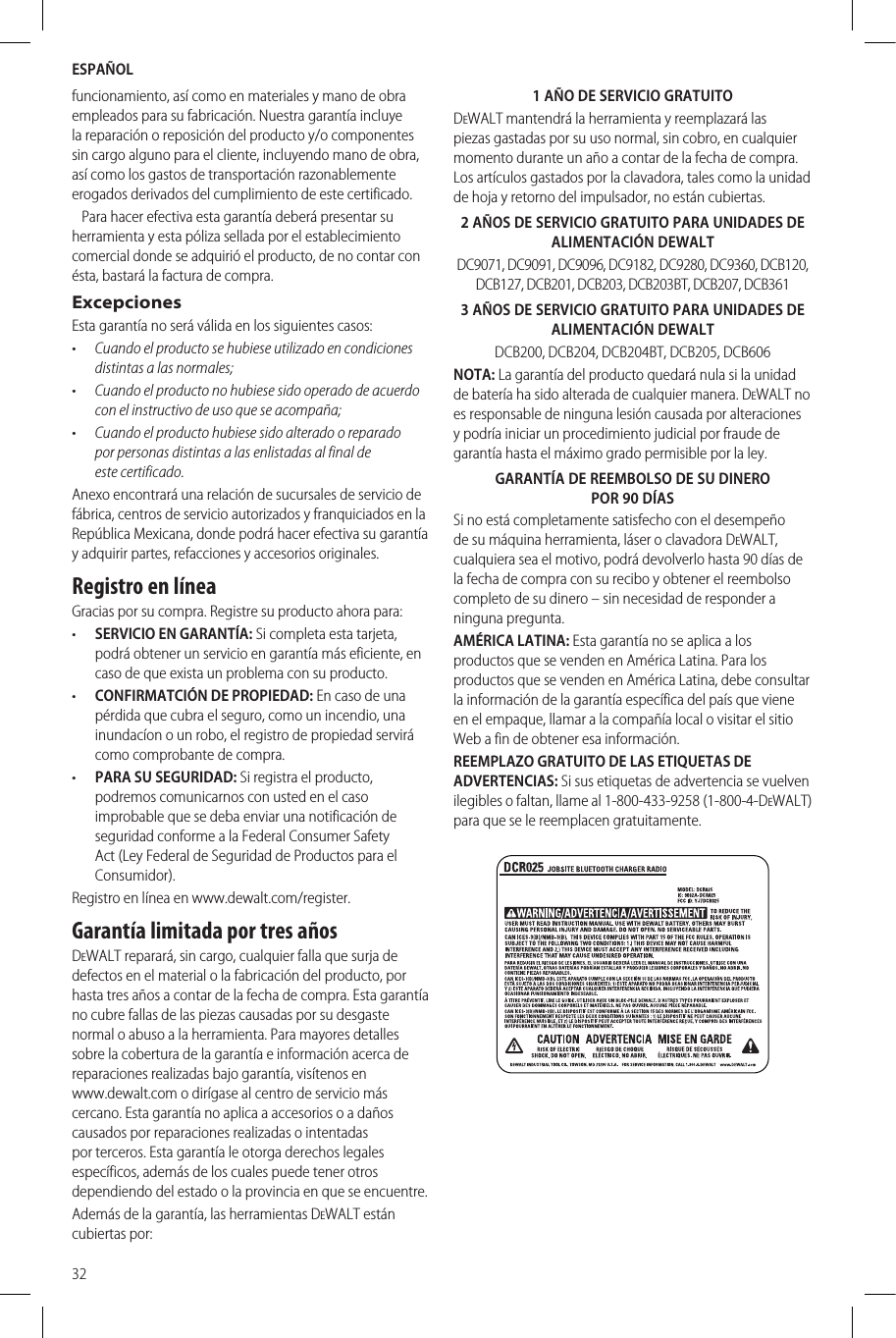ESPAÑOL32funcionamiento, así como en materiales y mano de obra empleados para su fabricación. Nuestra garantía incluye la reparación o reposición del producto y/o componentes sin cargo alguno para el cliente, incluyendo mano de obra, así como los gastos de transportación razonablemente erogados derivados del cumplimiento de estecertificado.   Para hacer efectiva esta garantía deberá presentar su herramienta y esta póliza sellada por el establecimiento comercial donde se adquirió el producto, de no contar con ésta, bastará la factura decompra.ExcepcionesEsta garantía no será válida en los siguientescasos:•  Cuando el producto se hubiese utilizado en condiciones distintas a las normales;•  Cuando el producto no hubiese sido operado de acuerdo con el instructivo de uso que se acompaña;•  Cuando el producto hubiese sido alterado o reparado por personas distintas a las enlistadas al final de estecertificado.Anexo encontrará una relación de sucursales de servicio de fábrica, centros de servicio autorizados y franquiciados en la República Mexicana, donde podrá hacer efectiva su garantía y adquirir partes, refacciones y accesoriosoriginales.Registro en líneaGracias por su compra. Registre su producto ahorapara:•  SERVICIO EN GARANTÍA: Si completa esta tarjeta, podrá obtener un servicio en garantía más eficiente, en caso de que exista un problema con suproducto.•  CONFIRMATCIÓN DE PROPIEDAD: En caso de una pérdida que cubra el seguro, como un incendio, una inundacíon o un robo, el registro de propiedad servirá como comprobante decompra.•  PARA SU SEGURIDAD: Si registra el producto, podremos comunicarnos con usted en el caso improbable que se deba enviar una notificación de seguridad conforme a la Federal Consumer Safety Act (Ley Federal de Seguridad de Productos para el Consumidor).Registro en línea en www.dewalt.com/register.Garantía limitada por tres añosDeWALT reparará, sin cargo, cualquier falla que surja de defectos en el material o la fabricación del producto, por hasta tres años a contar de la fecha de compra. Esta garantía no cubre fallas de las piezas causadas por su desgaste normal o abuso a la herramienta. Para mayores detalles sobre la cobertura de la garantía e información acerca de reparaciones realizadas bajo garantía, visítenos en  www.dewalt.com o dirígase al centro de servicio más cercano. Esta garantía no aplica a accesorios o a daños causados por reparaciones realizadas o intentadas por terceros. Esta garantía le otorga derechos legales específicos, además de los cuales puede tener otros dependiendo del estado o la provincia en que seencuentre.Además de la garantía, las herramientas DeWALT están cubiertaspor:1 AÑO DE SERVICIO GRATUITODeWALT mantendrá la herramienta y reemplazará las piezas gastadas por su uso normal, sin cobro, en cualquier momento durante un año a contar de la fecha de compra. Los artículos gastados por la clavadora, tales como la unidad de hoja y retorno del impulsador, no estáncubiertas.2 AÑOS DE SERVICIO GRATUITO PARA UNIDADES DE ALIMENTACIÓN DEWALTDC9071, DC9091, DC9096, DC9182, DC9280, DC9360, DCB120, DCB127, DCB201, DCB203, DCB203BT, DCB207, DCB3613 AÑOS DE SERVICIO GRATUITO PARA UNIDADES DE ALIMENTACIÓN DEWALTDCB200, DCB204, DCB204BT, DCB205, DCB606NOTA: La garantía del producto quedará nula si la unidad de batería ha sido alterada de cualquier manera. DeWALT no es responsable de ninguna lesión causada por alteraciones y podría iniciar un procedimiento judicial por fraude de garantía hasta el máximo grado permisible por laley.GARANTÍA DE REEMBOLSO DE SU DINERO POR 90 DÍASSi no está completamente satisfecho con el desempeño de su máquina herramienta, láser o clavadora DeWALT, cualquiera sea el motivo, podrá devolverlo hasta 90 días de la fecha de compra con su recibo y obtener el reembolso completo de su dinero – sin necesidad de responder a ningunapregunta.AMÉRICA LATINA: Esta garantía no se aplica a los productos que se venden en América Latina. Para los productos que se venden en América Latina, debe consultar la información de la garantía específica del país que viene en el empaque, llamar a la compañía local o visitar el sitio Web a fin de obtener esainformación.REEMPLAZO GRATUITO DE LAS ETIQUETAS DE ADVERTENCIAS: Si sus etiquetas de advertencia se vuelven ilegibles o faltan, llame al 1-800-433-9258 (1-800-4-DeWALT) para que se le reemplacengratuitamente.