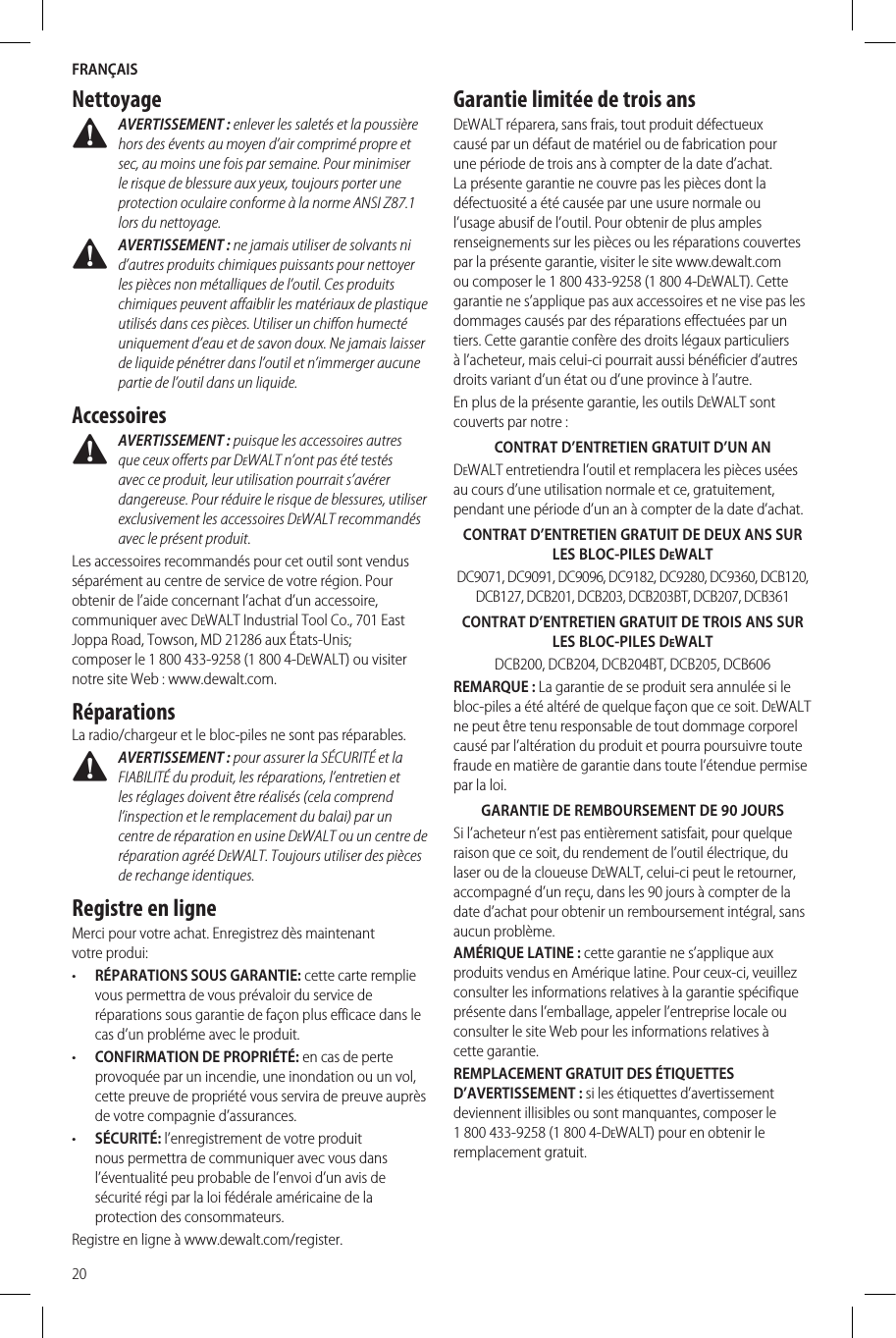 FRANÇAIS20Nettoyage AVERTISSEMENT : enlever les saletés et la poussière hors des évents au moyen d’air comprimé propre et sec, au moins une fois par semaine. Pour minimiser le risque de blessure aux yeux, toujours porter une protection oculaire conforme à la norme ANSI Z87.1 lors dunettoyage. AVERTISSEMENT : ne jamais utiliser de solvants ni d’autres produits chimiques puissants pour nettoyer les pièces non métalliques de l’outil. Ces produits chimiques peuvent affaiblir les matériaux de plastique utilisés dans ces pièces. Utiliser un chiffon humecté uniquement d’eau et de savon doux. Ne jamais laisser de liquide pénétrer dans l’outil et n’immerger aucune partie de l’outil dans unliquide.Accessoires AVERTISSEMENT : puisque les accessoires autres que ceux offerts par DeWALT n’ont pas été testés avec ce produit, leur utilisation pourrait s’avérer dangereuse. Pour réduire le risque de blessures, utiliser exclusivement les accessoires DeWALT recommandés avec le présentproduit.Les accessoires recommandés pour cet outil sont vendus séparément au centre de service de votre région. Pour obtenir de l’aide concernant l’achat d’un accessoire, communiquer avec DeWALT Industrial Tool Co., 701 East Joppa Road, Towson, MD 21286 aux États-Unis; composer le 1 800 433-9258 (1 800 4-DeWALT) ou visiter notre site Web : www.dewalt.com.RéparationsLa radio/chargeur et le bloc-piles ne sont pas réparables. AVERTISSEMENT : pour assurer la SÉCURITÉ et la FIABILITÉ du produit, les réparations, l’entretien et les réglages doivent être réalisés (cela comprend l’inspection et le remplacement du balai) par un centre de réparation en usine DeWALT ou un centre de réparation agréé DeWALT. Toujours utiliser des pièces de rechangeidentiques.Registre en ligneMerci pour votre achat. Enregistrez dès maintenant votreprodui:•  RÉPARATIONS SOUS GARANTIE: cette carte remplie vous permettra de vous prévaloir du service de réparations sous garantie de façon plus efficace dans le cas d’un probléme avec leproduit.•  CONFIRMATION DE PROPRIÉTÉ: en cas de perte provoquée par un incendie, une inondation ou un vol, cette preuve de propriété vous servira de preuve auprès de votre compagnie d’assurances.•  SÉCURITÉ: l’enregistrement de votre produit nous permettra de communiquer avec vous dans l’éventualité peu probable de l’envoi d’un avis de sécurité régi par la loi fédérale américaine de la protection desconsommateurs.Registre en ligne à www.dewalt.com/register.Garantie limitée de trois ansDeWALT réparera, sans frais, tout produit défectueux causé par un défaut de matériel ou de fabrication pour une période de trois ans à compter de la date d’achat. La présente garantie ne couvre pas les pièces dont la défectuosité a été causée par une usure normale ou l’usage abusif de l’outil. Pour obtenir de plus amples renseignements sur les pièces ou les réparations couvertes par la présente garantie, visiter le site www.dewalt.com ou composer le 1 800 433-9258 (1 800 4-DeWALT). Cette garantie ne s’applique pas aux accessoires et ne vise pas les dommages causés par des réparations effectuées par un tiers. Cette garantie confère des droits légaux particuliers à l’acheteur, mais celui-ci pourrait aussi bénéficier d’autres droits variant d’un état ou d’une province à l’autre.En plus de la présente garantie, les outils DeWALT sont couverts par notre :CONTRAT D’ENTRETIEN GRATUIT D’UNANDeWALT entretiendra l’outil et remplacera les pièces usées au cours d’une utilisation normale et ce, gratuitement, pendant une période d’un an à compter de la date d’achat.CONTRAT D’ENTRETIEN GRATUIT DE DEUX ANS SUR LES BLOC-PILES DeWALTDC9071, DC9091, DC9096, DC9182, DC9280, DC9360, DCB120, DCB127, DCB201, DCB203, DCB203BT, DCB207, DCB361CONTRAT D’ENTRETIEN GRATUIT DETROIS ANS SUR LESBLOC-PILES DeWALTDCB200, DCB204, DCB204BT, DCB205, DCB606REMARQUE: La garantie de se produit sera annulée si le bloc-piles a été altéré de quelque façon que ce soit. DeWALT ne peut être tenu responsable de tout dommage corporel causé par l’altération du produit et pourra poursuivre toute fraude en matière de garantie dans toute l’étendue permise par laloi.GARANTIE DE REMBOURSEMENT DE90JOURSSi l’acheteur n’est pas entièrement satisfait, pour quelque raison que ce soit, du rendement de l’outil électrique, du laser ou de la cloueuse DeWALT, celui-ci peut le retourner, accompagné d’un reçu, dans les 90 jours à compter de la date d’achat pour obtenir un remboursement intégral, sans aucunproblème.AMÉRIQUE LATINE : cette garantie ne s’applique aux produits vendus en Amérique latine. Pour ceux-ci, veuillez consulter les informations relatives à la garantie spécifique présente dans l’emballage, appeler l’entreprise locale ou consulter le site Web pour les informations relatives à cettegarantie.REMPLACEMENT GRATUIT DES ÉTIQUETTES D’AVERTISSEMENT : si les étiquettes d’avertissement deviennent illisibles ou sont manquantes, composer le 1 800 433-9258 (1 800 4-DeWALT) pour en obtenir le remplacementgratuit.