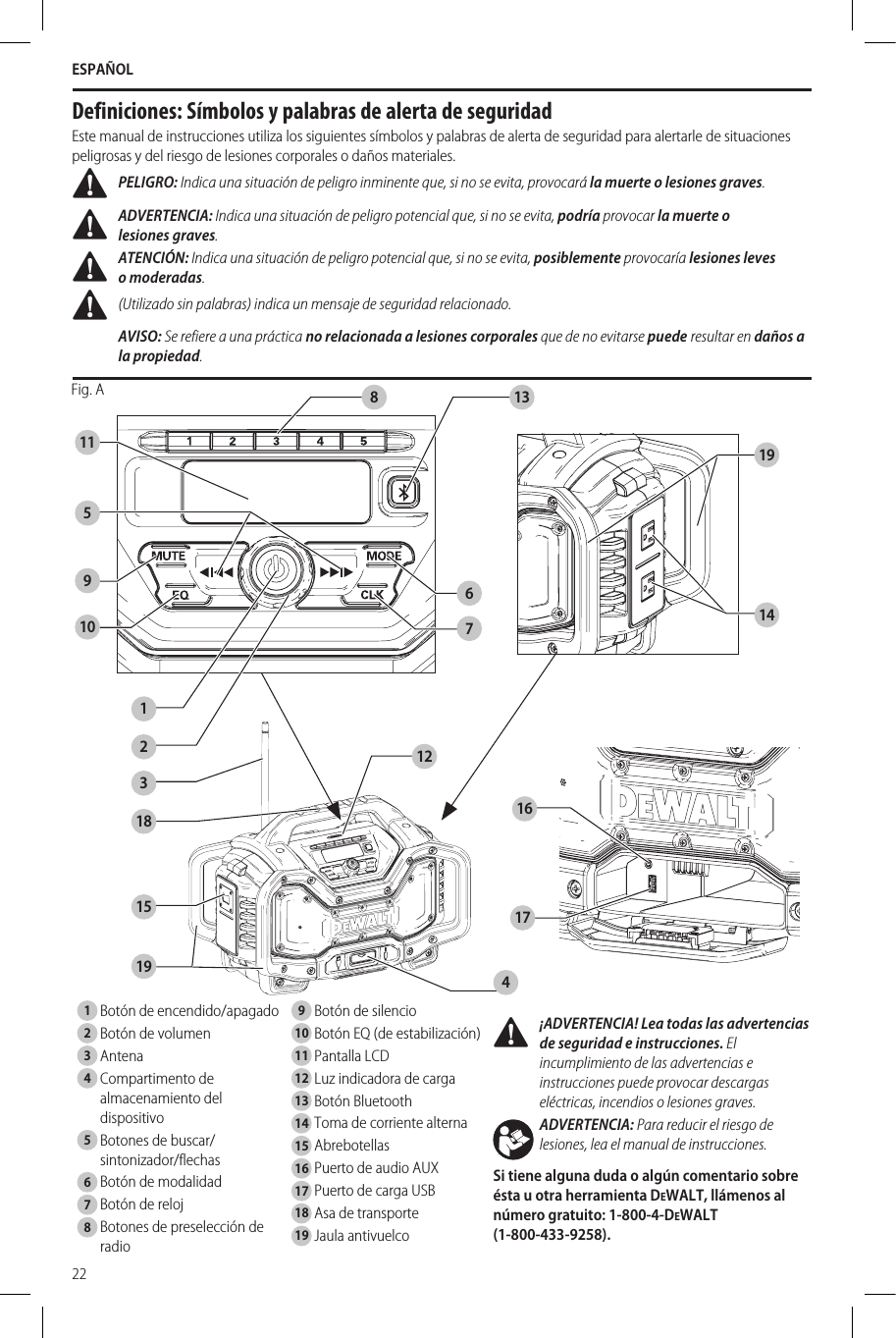 ESPAÑOL22Español (traducido de las instrucciones originales) ¡ADVERTENCIA! Lea todas las advertencias de seguridad e instrucciones. El incumplimiento de las advertencias e instrucciones puede provocar descargas eléctricas, incendios o lesionesgraves.ADVERTENCIA: Para reducir el riesgo de lesiones, lea el manual deinstrucciones.Si tiene alguna duda o algún comentario sobre ésta u otra herramienta DeWALT, llámenos al número gratuito: 1-800-4-DeWALT  (1-800-433-9258). Definiciones: Símbolos y palabras de alerta de seguridadEste manual de instrucciones utiliza los siguientes símbolos y palabras de alerta de seguridad para alertarle de situaciones peligrosas y del riesgo de lesiones corporales o daños materiales. PELIGRO: Indica una situación de peligro inminente que, si no se evita, provocará la muerte o lesionesgraves. ADVERTENCIA: Indica una situación de peligro potencial que, si no se evita, podría provocar la muerte o lesionesgraves. ATENCIÓN: Indica una situación de peligro potencial que, si no se evita, posiblemente provocaría lesiones leves omoderadas. (Utilizado sin palabras) indica un mensaje de seguridad relacionado.AVISO: Se refiere a una práctica no relacionada a lesiones corporales que de no evitarse puede resultar en daños a la propiedad.Fig. A 138141112318151245910 76161719191  Botón de encendido/apagado2  Botón de volumen3  Antena4  Compartimento de almacenamiento del dispositivo 5  Botones de buscar/sintonizador/flechas6  Botón de modalidad7  Botón de reloj8  Botones de preselección de radio9  Botón de silencio10  Botón EQ (de estabilización)11  Pantalla LCD12  Luz indicadora de carga13  Botón Bluetooth14  Toma de corriente alterna15  Abrebotellas16  Puerto de audio AUX17  Puerto de carga USB18  Asa de transporte19  Jaula antivuelco 