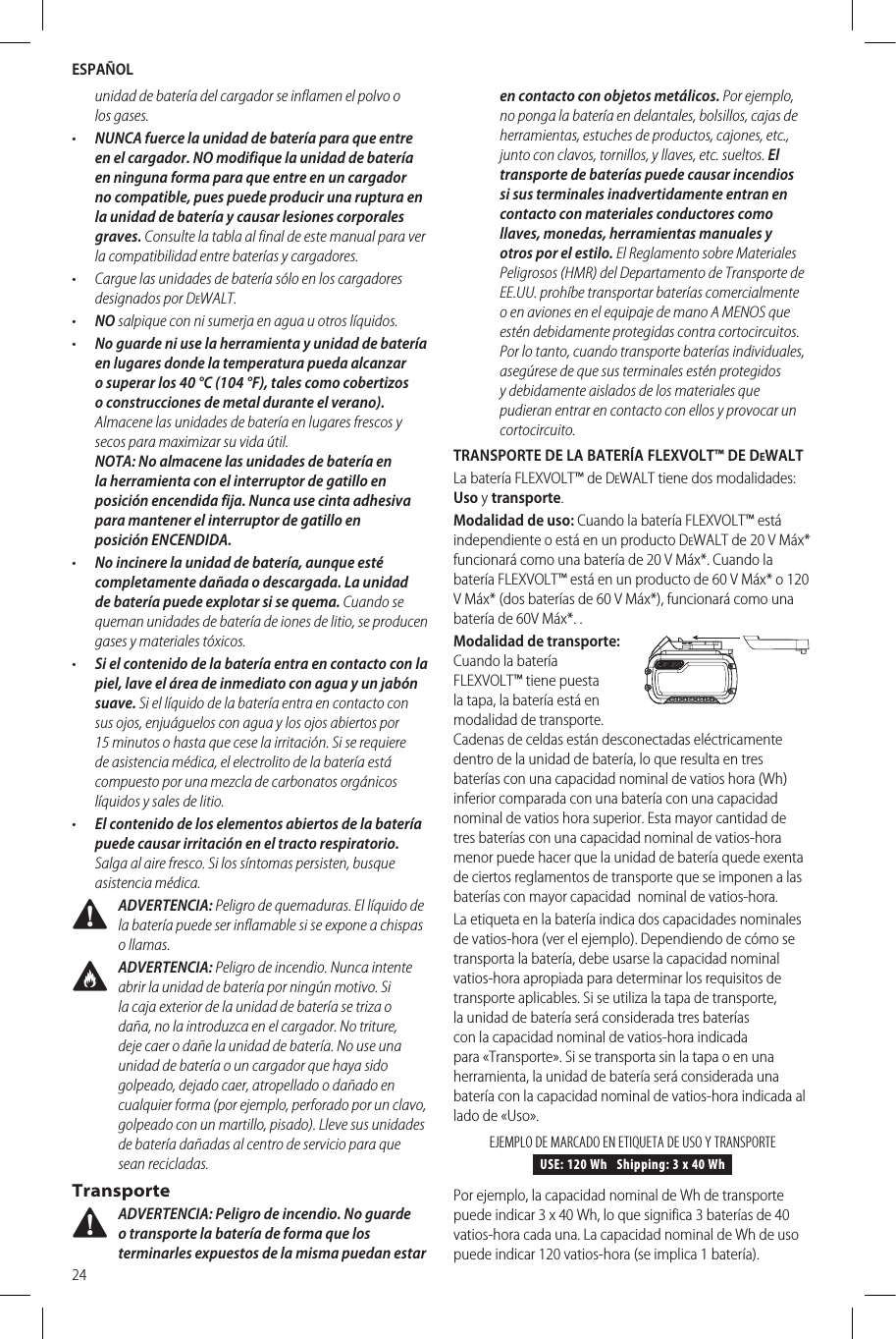 ESPAÑOL24unidad de batería del cargador se inflamen el polvo o losgases.•  NUNCA fuerce la unidad de batería para que entre en el cargador. NO modifique la unidad de batería en ninguna forma para que entre en un cargador no compatible, pues puede producir una ruptura en la unidad de batería y causar lesiones corporales graves. Consulte la tabla al final de este manual para ver la compatibilidad entre baterías ycargadores.•  Cargue las unidades de batería sólo en los cargadores designados porDeWALT.•  NO salpique con ni sumerja en agua u otroslíquidos.•  No guarde ni use la herramienta y unidad de batería en lugares donde la temperatura pueda alcanzar o superar los 40°C (104 °F), tales como cobertizos o construcciones de metal durante el verano). Almacene las unidades de batería en lugares frescos y secos para maximizar su vidaútil. NOTA: No almacene las unidades de batería en la herramienta con el interruptor de gatillo en posición encendida fija. Nunca use cinta adhesiva para mantener el interruptor de gatillo en posiciónENCENDIDA.•  No incinere la unidad de batería, aunque esté completamente dañada o descargada. La unidad de batería puede explotar si se quema. Cuando se queman unidades de batería de iones de litio, se producen gases y materialestóxicos.•  Si el contenido de la batería entra en contacto con la piel, lave el área de inmediato con agua y un jabón suave. Si el líquido de la batería entra en contacto con sus ojos, enjuáguelos con agua y los ojos abiertos por 15 minutos o hasta que cese la irritación. Si se requiere de asistencia médica, el electrolito de la batería está compuesto por una mezcla de carbonatos orgánicos líquidos y sales delitio.•  El contenido de los elementos abiertos de la batería puede causar irritación en el tracto respiratorio. Salga al aire fresco. Si los síntomas persisten, busque asistenciamédica. ADVERTENCIA: Peligro de quemaduras. El líquido de la batería puede ser inflamable si se expone a chispas ollamas. ADVERTENCIA: Peligro de incendio. Nunca intente abrir la unidad de batería por ningún motivo. Si la caja exterior de la unidad de batería se triza o daña, no la introduzca en el cargador. No triture, deje caer o dañe la unidad de batería. No use una unidad de batería o un cargador que haya sido golpeado, dejado caer, atropellado o dañado en cualquier forma (por ejemplo, perforado por un clavo, golpeado con un martillo, pisado). Lleve sus unidades de batería dañadas al centro de servicio para que seanrecicladas.Transporte ADVERTENCIA: Peligro de incendio. No guarde o transporte la batería de forma que los terminarles expuestos de la misma puedan estar en contacto con objetos metálicos. Por ejemplo, no ponga la batería en delantales, bolsillos, cajas de herramientas, estuches de productos, cajones, etc., junto con clavos, tornillos, y llaves, etc. sueltos. El transporte de baterías puede causar incendios si sus terminales inadvertidamente entran en contacto con materiales conductores como llaves, monedas, herramientas manuales y otros por el estilo. El Reglamento sobre Materiales Peligrosos (HMR) del Departamento de Transporte de EE.UU. prohíbe transportar baterías comercialmente o en aviones en el equipaje de mano A MENOS que estén debidamente protegidas contra cortocircuitos. Por lo tanto, cuando transporte baterías individuales, asegúrese de que sus terminales estén protegidos y debidamente aislados de los materiales que pudieran entrar en contacto con ellos y provocar un cortocircuito.TRANSPORTE DE LA BATERÍA FLEXVOLT™ DE DeWALT La batería FLEXVOLT™ de DeWALT tiene dos modalidades: Uso y transporte. Modalidad de uso: Cuando la batería FLEXVOLT™ está independiente o está en un producto DeWALT de 20 V Máx* funcionará como una batería de 20 V Máx*. Cuando la batería FLEXVOLT™ está en un producto de 60 V Máx* o 120 V Máx* (dos baterías de 60 V Máx*), funcionará como una batería de 60V Máx*. .Modalidad de transporte: Cuando la batería FLEXVOLT™ tiene puesta la tapa, la batería está en modalidad de transporte. Cadenas de celdas están desconectadas eléctricamente dentro de la unidad de batería, lo que resulta en tres baterías con una capacidad nominal de vatios hora (Wh) inferior comparada con una batería con una capacidad nominal de vatios hora superior. Esta mayor cantidad de tres baterías con una capacidad nominal de vatios-hora menor puede hacer que la unidad de batería quede exenta de ciertos reglamentos de transporte que se imponen a las baterías con mayor capacidad  nominal de vatios-hora.La etiqueta en la batería indica dos capacidades nominales de vatios-hora (ver el ejemplo). Dependiendo de cómo se transporta la batería, debe usarse la capacidad nominal vatios-hora apropiada para determinar los requisitos de transporte aplicables. Si se utiliza la tapa de transporte, la unidad de batería será considerada tres baterías con la capacidad nominal de vatios-hora indicada para «Transporte». Si se transporta sin la tapa o en una herramienta, la unidad de batería será considerada una batería con la capacidad nominal de vatios-hora indicada al lado de «Uso».USE: 120 Wh   Shipping: 3 x 40 WhEJEMPLO DE MARCADO EN ETIQUETA DE USO Y TRANSPORTEPor ejemplo, la capacidad nominal de Wh de transporte puede indicar 3 x 40 Wh, lo que significa 3 baterías de 40 vatios-hora cada una. La capacidad nominal de Wh de uso puede indicar 120 vatios-hora (se implica 1 batería).                