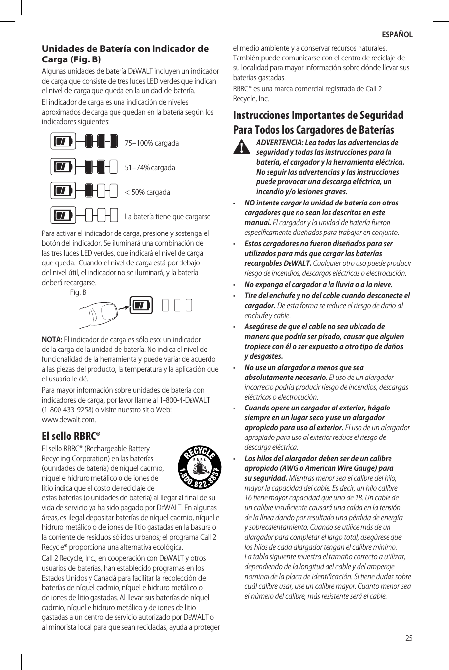 ESPAÑOL25Unidades de Batería con Indicador de Carga (Fig. B)Algunas unidades de batería DeWALT incluyen un indicador de carga que consiste de tres luces LED verdes que indican el nivel de carga que queda en la unidad debatería.El indicador de carga es una indicación de niveles aproximados de carga que quedan en la batería según los indicadoressiguientes:75–100% cargada51–74% cargada&lt; 50% cargadaLa batería tiene que cargarsePara activar el indicador de carga, presione y sostenga el botón del indicador. Se iluminará una combinación de las tres luces LED verdes, que indicará el nivel de carga que queda.  Cuando el nivel de carga está por debajo del nivel útil, el indicador no se iluminará, y la batería deberárecargarse.Fig. BNOTA: El indicador de carga es sólo eso: un indicador de la carga de la unidad de batería. No indica el nivel de funcionalidad de la herramienta y puede variar de acuerdo a las piezas del producto, la temperatura y la aplicación que el usuario ledé.Para mayor información sobre unidades de batería con indicadores de carga, por favor llame al 1-800-4-DeWALT (1-800-433-9258) o visite nuestro sitio Web:  www.dewalt.com.El sello RBRC®El sello RBRC® (Rechargeable Battery Recycling Corporation) en las baterías (ounidades de batería) de níquel cadmio, níquel e hidruro metálico o de iones de litio indica que el costo de reciclaje de estas baterías (o unidades de batería) al llegar al final de su vida de servicio ya ha sido pagado por DeWALT. En algunas áreas, es ilegal depositar baterías de níquel cadmio, níquel e hidruro metálico o de iones de litio gastadas en la basura o la corriente de residuos sólidos urbanos; el programa Call 2 Recycle® proporciona una alternativaecológica.Call 2 Recycle, Inc., en cooperación con DeWALT y otros usuarios de baterías, han establecido programas en los Estados Unidos y Canadá para facilitar la recolección de baterías de níquel cadmio, níquel e hidruro metálico o de iones de litio gastadas. Al llevar sus baterías de níquel cadmio, níquel e hidruro metálico y de iones de litio gastadas a un centro de servicio autorizado por DeWALT o al minorista local para que sean recicladas, ayuda a proteger el medio ambiente y a conservar recursos naturales. También puede comunicarse con el centro de reciclaje de su localidad para mayor información sobre dónde llevar sus bateríasgastadas.RBRC® es una marca comercial registrada de Call 2 Recycle,Inc.Instrucciones Importantes de Seguridad Para Todos los Cargadores de Baterías ADVERTENCIA: Lea todas las advertencias de seguridad y todas las instrucciones para la batería, el cargador y la herramienta eléctrica. No seguir las advertencias y las instrucciones puede provocar una descarga eléctrica, un incendio y/o lesiones graves.•  NO intente cargar la unidad de batería con otros cargadores que no sean los descritos en este manual. El cargador y la unidad de batería fueron específicamente diseñados para trabajar enconjunto.•  Estos cargadores no fueron diseñados para ser utilizados para más que cargar las baterías recargables DeWALT. Cualquier otro uso puede producir riesgo de incendios, descargas eléctricas oelectrocución.•  No exponga el cargador a la lluvia o a lanieve.•  Tire del enchufe y no del cable cuando desconecte el cargador. De esta forma se reduce el riesgo de daño al enchufe ycable.•  Asegúrese de que el cable no sea ubicado de manera que podría ser pisado, causar que alguien tropiece con él o ser expuesto a otro tipo de daños ydesgastes.•  No use un alargador a menos que sea absolutamente necesario. El uso de un alargador incorrecto podría producir riesgo de incendios, descargas eléctricas oelectrocución.•  Cuando opere un cargador al exterior, hágalo siempre en un lugar seco y use un alargador apropiado para uso al exterior. El uso de un alargador apropiado para uso al exterior reduce el riesgo de descargaeléctrica.•  Los hilos del alargador deben ser de un calibre apropiado (AWG o American Wire Gauge) para su seguridad. Mientras menor sea el calibre del hilo, mayor la capacidad del cable. Es decir, un hilo calibre 16 tiene mayor capacidad que uno de 18. Un cable de un calibre insuficiente causará una caída en la tensión de la línea dando por resultado una pérdida de energía y sobrecalentamiento. Cuando se utilice más de un alargador para completar el largo total, asegúrese que los hilos de cada alargador tengan el calibre mínimo. La tabla siguiente muestra el tamaño correcto a utilizar, dependiendo de la longitud del cable y del amperaje nominal de la placa de identificación. Si tiene dudas sobre cuál calibre usar, use un calibre mayor. Cuanto menor sea el número del calibre, más resistente será elcable.