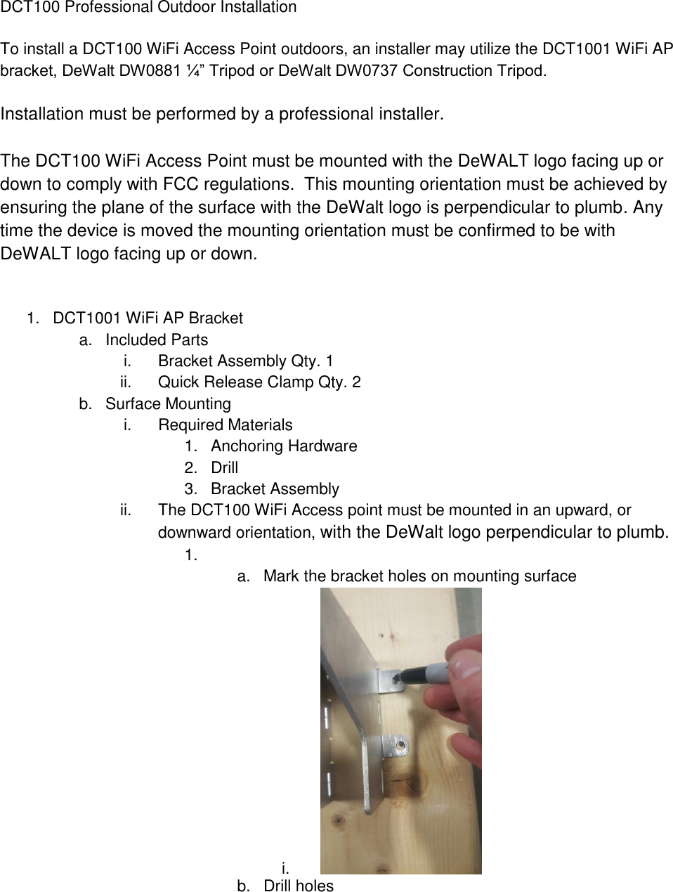 DCT100 Professional Outdoor Installation  To install a DCT100 WiFi Access Point outdoors, an installer may utilize the DCT1001 WiFi AP bracket, DeWalt DW0881 ¼” Tripod or DeWalt DW0737 Construction Tripod.  Installation must be performed by a professional installer.  The DCT100 WiFi Access Point must be mounted with the DeWALT logo facing up or down to comply with FCC regulations.  This mounting orientation must be achieved by ensuring the plane of the surface with the DeWalt logo is perpendicular to plumb. Any time the device is moved the mounting orientation must be confirmed to be with DeWALT logo facing up or down.   1.  DCT1001 WiFi AP Bracket a.  Included Parts i.  Bracket Assembly Qty. 1 ii.  Quick Release Clamp Qty. 2 b.  Surface Mounting i.  Required Materials 1.  Anchoring Hardware  2.  Drill 3.  Bracket Assembly ii.  The DCT100 WiFi Access point must be mounted in an upward, or downward orientation, with the DeWalt logo perpendicular to plumb.  1.                                                                                        a.  Mark the bracket holes on mounting surface i.     b.  Drill holes 