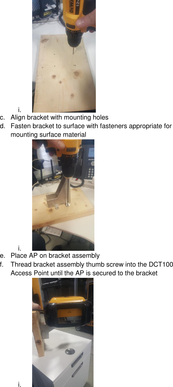 i.   c.  Align bracket with mounting holes d.  Fasten bracket to surface with fasteners appropriate for mounting surface material i.   e.  Place AP on bracket assembly f.  Thread bracket assembly thumb screw into the DCT100 Access Point until the AP is secured to the bracket  i.   