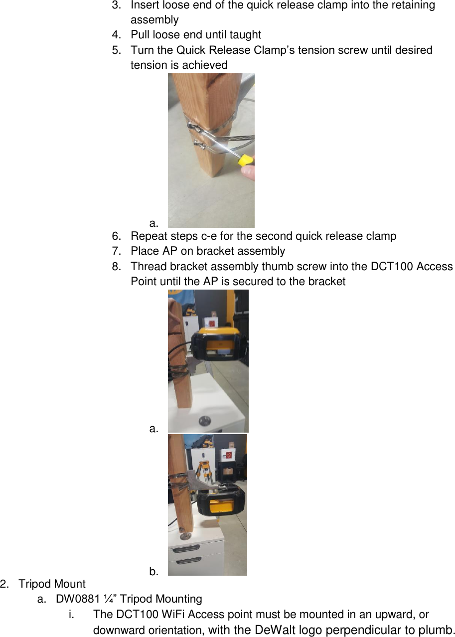 3.  Insert loose end of the quick release clamp into the retaining assembly 4.  Pull loose end until taught 5. Turn the Quick Release Clamp’s tension screw until desired tension is achieved a.   6.  Repeat steps c-e for the second quick release clamp 7.  Place AP on bracket assembly 8.  Thread bracket assembly thumb screw into the DCT100 Access Point until the AP is secured to the bracket a.   b.   2.  Tripod Mount a. DW0881 ¼” Tripod Mounting i.  The DCT100 WiFi Access point must be mounted in an upward, or downward orientation, with the DeWalt logo perpendicular to plumb. 