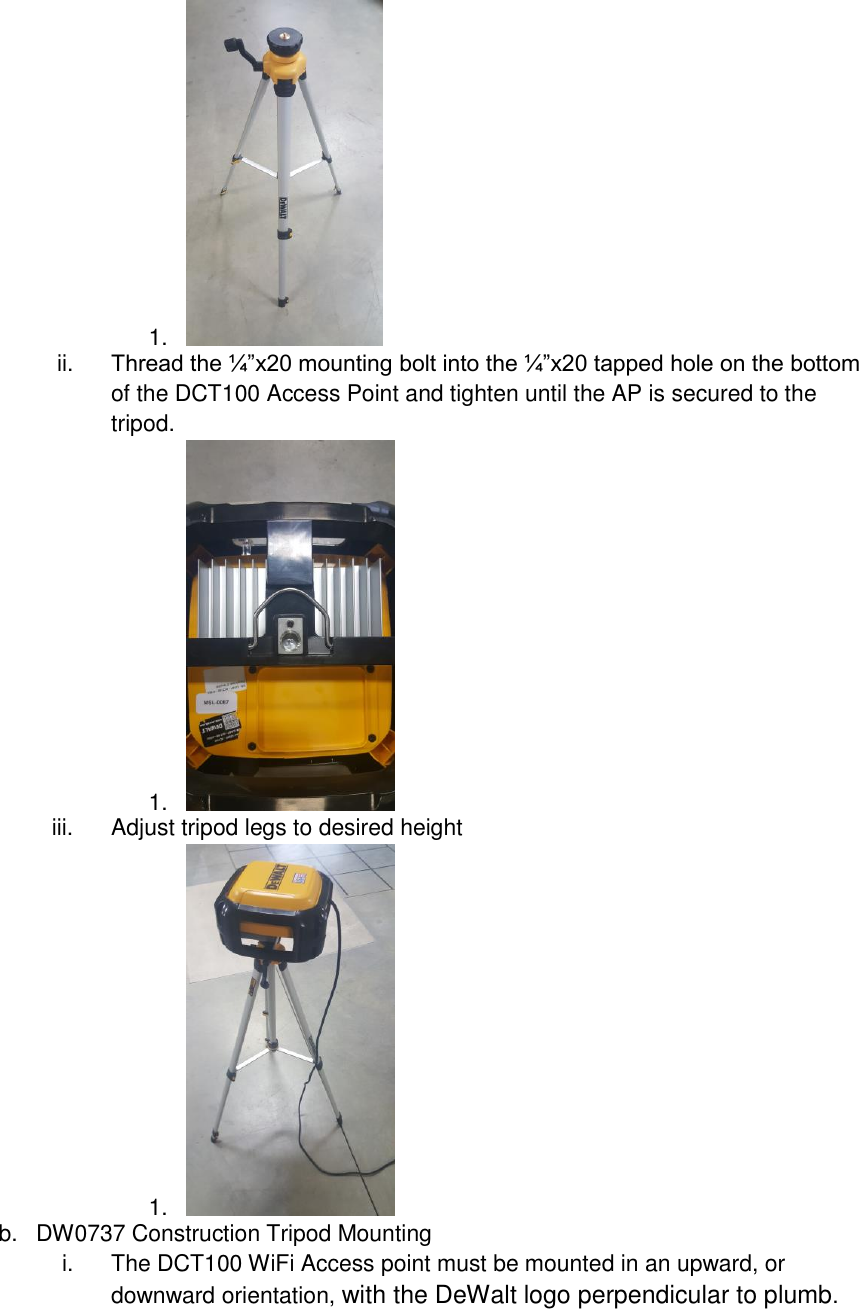 1.   ii. Thread the ¼”x20 mounting bolt into the ¼”x20 tapped hole on the bottom of the DCT100 Access Point and tighten until the AP is secured to the tripod. 1.   iii.  Adjust tripod legs to desired height 1.   b.  DW0737 Construction Tripod Mounting i.  The DCT100 WiFi Access point must be mounted in an upward, or downward orientation, with the DeWalt logo perpendicular to plumb. 