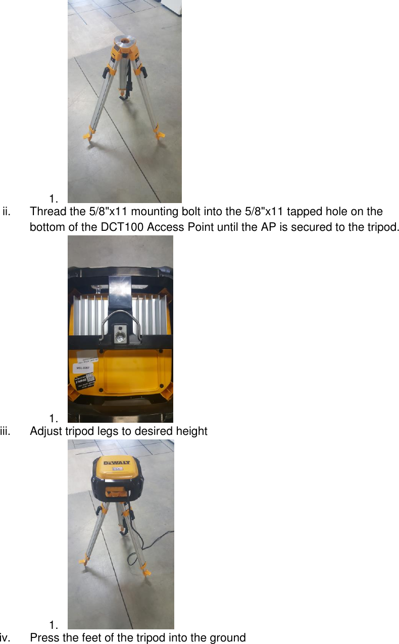 1.   ii.  Thread the 5/8&quot;x11 mounting bolt into the 5/8&quot;x11 tapped hole on the bottom of the DCT100 Access Point until the AP is secured to the tripod. 1.   iii.  Adjust tripod legs to desired height 1.   iv.  Press the feet of the tripod into the ground   