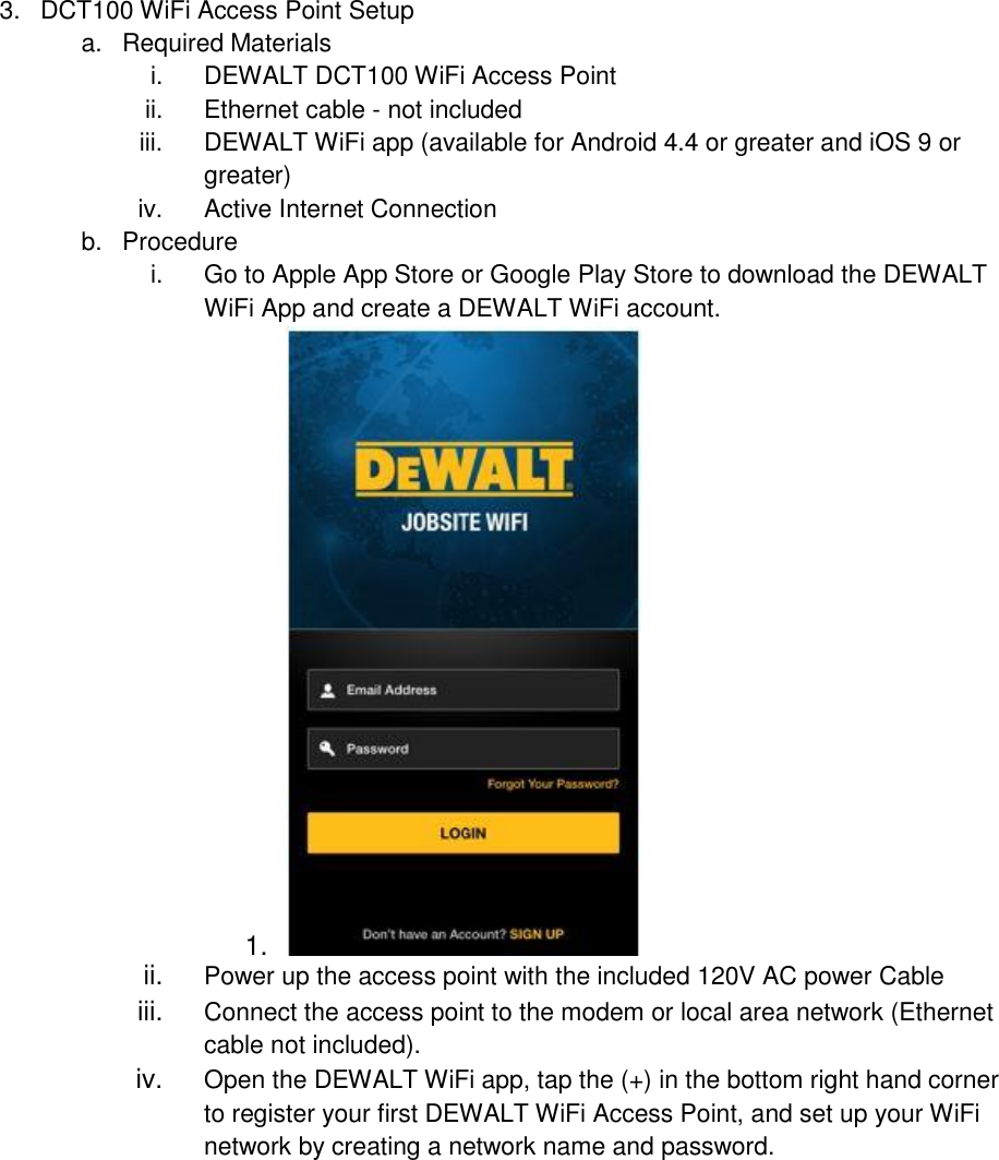 3.  DCT100 WiFi Access Point Setup  a.  Required Materials i.  DEWALT DCT100 WiFi Access Point ii.  Ethernet cable - not included iii.  DEWALT WiFi app (available for Android 4.4 or greater and iOS 9 or greater) iv.  Active Internet Connection b.  Procedure i.  Go to Apple App Store or Google Play Store to download the DEWALT WiFi App and create a DEWALT WiFi account. 1.   ii. Power up the access point with the included 120V AC power Cable iii. Connect the access point to the modem or local area network (Ethernet cable not included). iv.  Open the DEWALT WiFi app, tap the (+) in the bottom right hand corner to register your first DEWALT WiFi Access Point, and set up your WiFi network by creating a network name and password. 