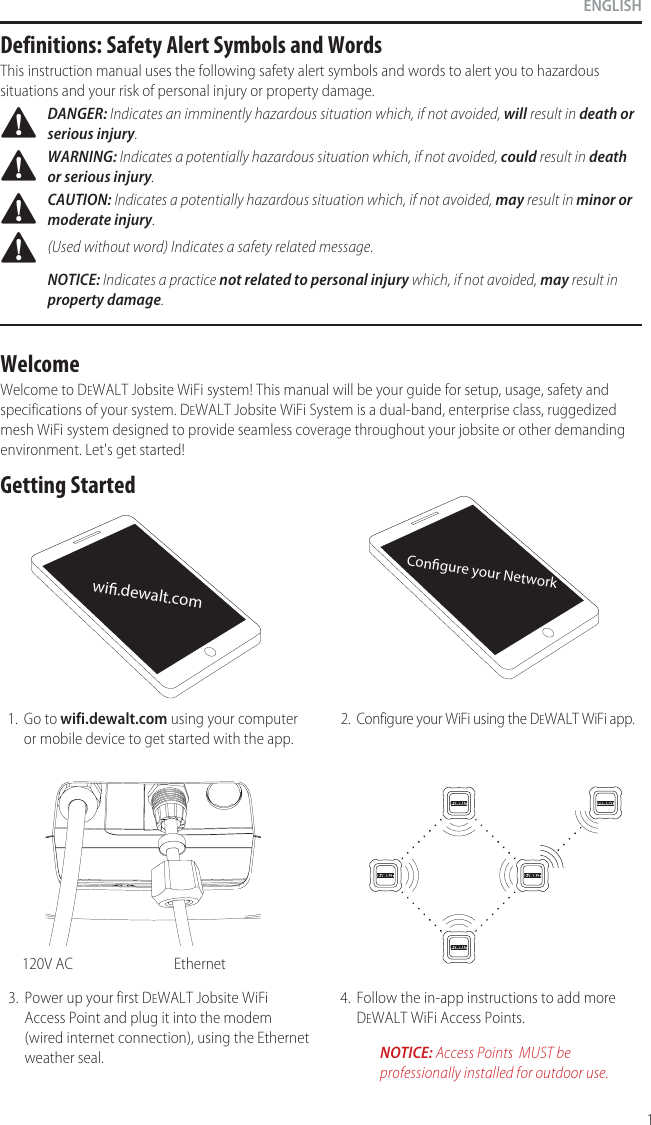 1ENGLISHEnglish (original instructions)Conﬁgure your Networkwiﬁ.dewalt.comWelcomeWelcome to DeWALT Jobsite WiFi system! This manual will be your guide for setup, usage, safety and specifications of your system. DeWALT Jobsite WiFi System is a dual-band, enterprise class, ruggedized mesh WiFi system designed to provide seamless coverage throughout your jobsite or other demanding environment. Let&apos;s get started!1.  Go to wifi.dewalt.com using your computer or mobile device to get started with the app.2.  Configure your WiFi using the DeWALT WiFi app.3.  Power up your first DeWALT Jobsite WiFi Access Point and plug it into themodem (wired internet connection), using the Ethernet weather seal.4.  Follow the in-app instructions to add more DeWALT WiFi Access Points.Ethernet120V ACGetting StartedDefinitions: Safety Alert Symbols and WordsThis instruction manual uses the following safety alert symbols and words to alert you to hazardous situations and your risk of personal injury or property damage. DANGER: Indicates an imminently hazardous situation which, if not avoided, will result in death or seriousinjury. WARNING: Indicates a potentially hazardous situation which, if not avoided, could result in death or seriousinjury. CAUTION: Indicates a potentially hazardous situation which, if not avoided, may result in minor or moderateinjury. (Used without word) Indicates a safety related message.NOTICE: Indicates a practice not related to personal injury which, if not avoided, may result in propertydamage.NOTICE: Access Points  MUST be professionally installed for outdoor use.