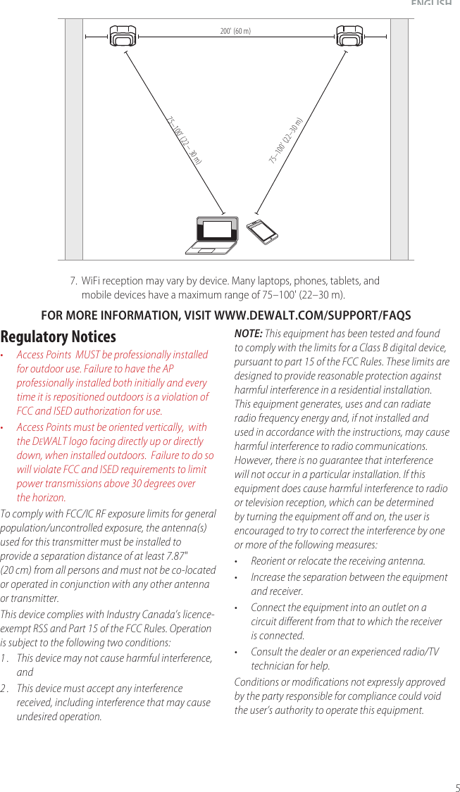 5ENGLISH7.  WiFi reception may vary by device. Many laptops, phones, tablets, and mobile devices have a maximum range of 75–100&apos; (22–30 m).NOTE: This equipment has been tested and found to comply with the limits for a Class B digital device, pursuant to part 15 of the FCC Rules. These limits are designed to provide reasonable protection against harmful interference in a residential installation. This equipment generates, uses and can radiate radio frequency energy and, if not installed and used in accordance with the instructions, may cause harmful interference to radio communications. However, there is no guarantee that interference will not occur in a particular installation. If this equipment does cause harmful interference to radio or television reception, which can be determined by turning the equipment off and on, the user is encouraged to try to correct the interference by one or more of the following measures:•  Reorient or relocate the receiving antenna.•  Increase the separation between the equipment and receiver.•  Connect the equipment into an outlet on a circuit different from that to which the receiver is connected.•  Consult the dealer or an experienced radio/TV technician for help.Conditions or modifications not expressly approved by the party responsible for compliance could void the user’s authority to operate this equipment.FOR MORE INFORMATION, VISIT WWW.DEWALT.COM/SUPPORT/FAQSRegulatory Notices•  Access Points  MUST be professionally installed for outdoor use. Failure to have the AP professionally installed both initially and every time it is repositioned outdoors is a violation of FCC and ISED authorization for use.•  Access Points must be oriented vertically,  with the DeWALT logo facing directly up or directly down, when installedoutdoors.  Failure to do so will violate FCC and ISED requirements to limit power transmissions above 30 degrees over thehorizon.To comply with FCC/IC RF exposure limits for general population/uncontrolled exposure, the antenna(s) used for this transmitter must be installed to  provide a separation distance of at least 7.87&quot; (20 cm) from all persons and must not be co-located or operated in conjunction with any other antenna ortransmitter.This device complies with Industry Canada’s licence-exempt RSS and Part 15 of the FCC Rules. Operation is subject to the following two conditions:1 .  This device may not cause harmful interference, and2 .  This device must accept any interference received, including interference that may cause undesired operation. 75–100&apos; (22 – 30 m)200&apos; (60 m) 75–100&apos; (22–30 m)