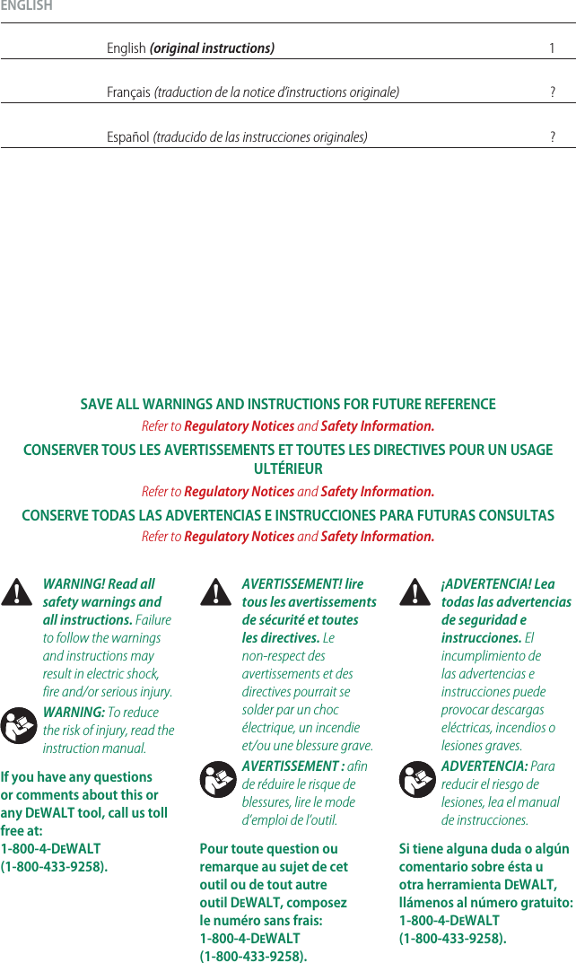 ENGLISHEnglish (original instructions) 1Français (traduction de la notice d’instructions originale) ?Español (traducido de las instrucciones originales) ? WARNING! Read all safety warnings and all instructions. Failure to follow the warnings and instructions may result in electric shock, fire and/or seriousinjury.WARNING: To reduce the risk of injury, read the instructionmanual.If you have any questions or comments about this or any DeWALT tool, call us toll free at:  1-800-4-DeWALT (1-800-433-9258). AVERTISSEMENT! lire tous les avertissements de sécurité et toutes les directives. Le non-respect des avertissements et des directives pourrait se solder par un choc électrique, un incendie et/ou une blessuregrave.AVERTISSEMENT : afin de réduire le risque de blessures, lire le mode d’emploi del’outil.Pour toute question ou remarque au sujet de cet outil ou de tout autre outil DeWALT, composez le numéro sans frais: 1-800-4-DeWALT (1-800-433-9258). ¡ADVERTENCIA! Lea todas las advertencias de seguridad e instrucciones. El incumplimiento de las advertencias e instrucciones puede provocar descargas eléctricas, incendios o lesionesgraves.ADVERTENCIA: Para reducir el riesgo de lesiones, lea el manual deinstrucciones.Si tiene alguna duda o algún comentario sobre ésta u otra herramienta DeWALT, llámenos al número gratuito: 1-800-4-DeWALT (1-800-433-9258).SAVE ALL WARNINGS AND INSTRUCTIONS FOR FUTURE REFERENCERefer to Regulatory Notices and Safety Information.CONSERVER TOUS LES AVERTISSEMENTS ET TOUTES LES DIRECTIVES POUR UN USAGE ULTÉRIEURRefer to Regulatory Notices and Safety Information.CONSERVE TODAS LAS ADVERTENCIAS E INSTRUCCIONES PARA FUTURAS CONSULTASRefer to Regulatory Notices and Safety Information.