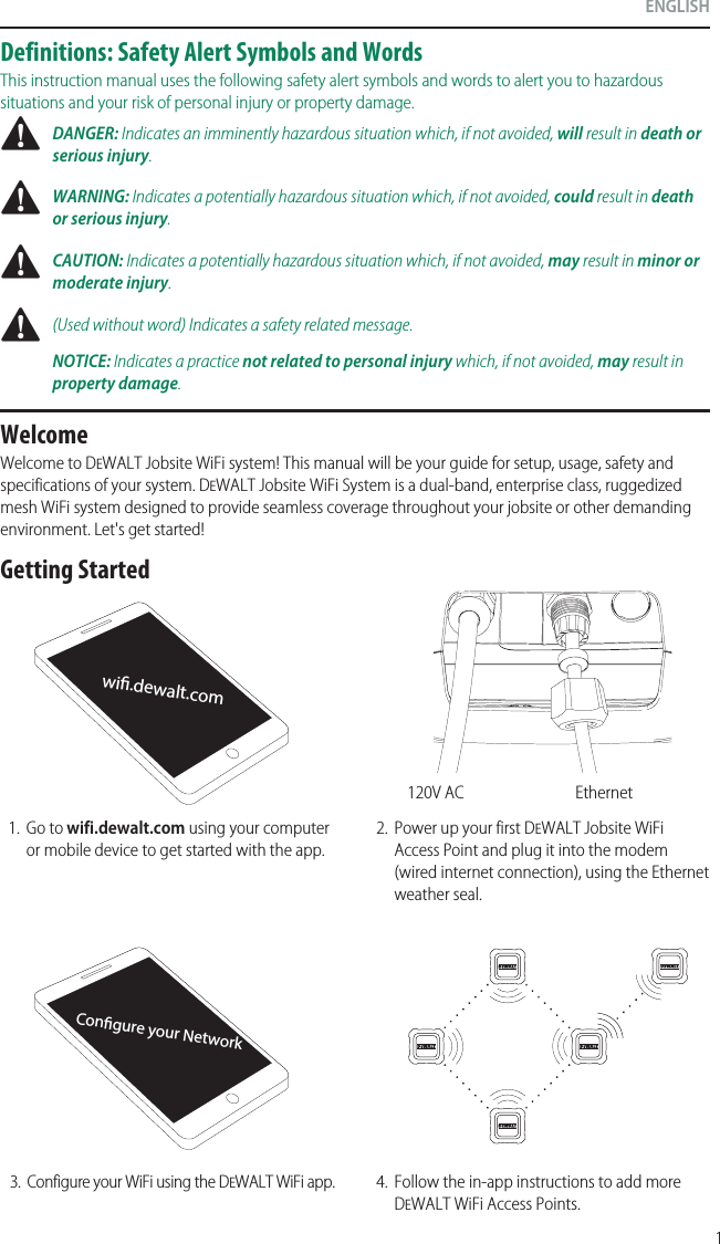 1ENGLISHConﬁgure your Networkwiﬁ.dewalt.comWelcomeWelcome to DeWALT Jobsite WiFi system! This manual will be your guide for setup, usage, safety and specifications of your system. DeWALT Jobsite WiFi System is a dual-band, enterprise class, ruggedized mesh WiFi system designed to provide seamless coverage throughout your jobsite or other demanding environment. Let&apos;s get started!1.  Go to wifi.dewalt.com using your computer or mobile device to get started with the app.2.  Power up your first DeWALT Jobsite WiFi Access Point and plug it into themodem (wired internet connection), using the Ethernet weather seal.3.  Configure your WiFi using the DeWALT WiFi app. 4.  Follow the in-app instructions to add more DeWALT WiFi Access Points.Ethernet120V ACGetting StartedDefinitions: Safety Alert Symbols and WordsThis instruction manual uses the following safety alert symbols and words to alert you to hazardous situations and your risk of personal injury or property damage. DANGER: Indicates an imminently hazardous situation which, if not avoided, will result in death or seriousinjury. WARNING: Indicates a potentially hazardous situation which, if not avoided, could result in death or seriousinjury. CAUTION: Indicates a potentially hazardous situation which, if not avoided, may result in minor or moderateinjury. (Used without word) Indicates a safety related message.NOTICE: Indicates a practice not related to personal injury which, if not avoided, may result in propertydamage.