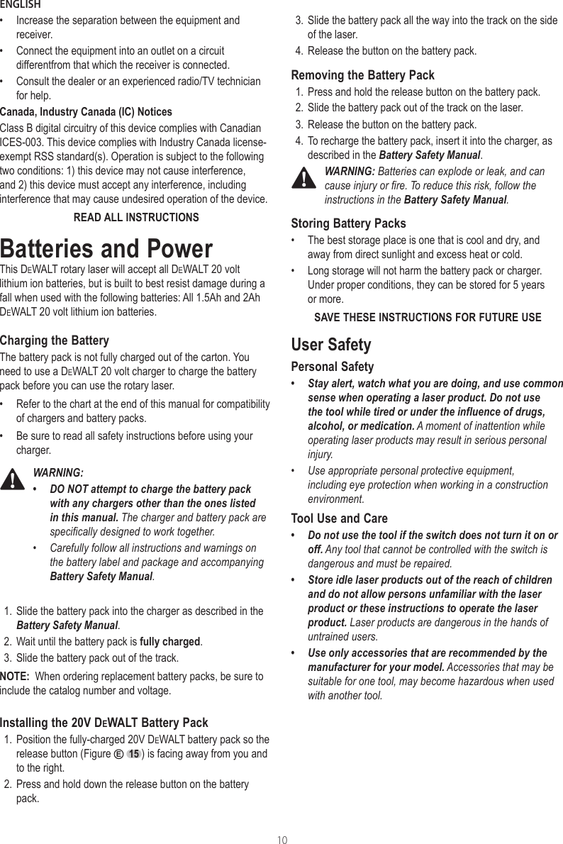 ENGLISH10•  Increase the separation between the equipment and receiver.•  Connect the equipment into an outlet on a circuit differentfrom that which the receiver is connected.•  Consult the dealer or an experienced radio/TV technician for help.Canada, Industry Canada (IC) Notices Class B digital circuitry of this device complies with Canadian ICES-003. This device complies with Industry Canada license-exempt RSS standard(s). Operation is subject to the following two conditions: 1) this device may not cause interference, and 2) this device must accept any interference, including interference that may cause undesired operation of the device.READ ALL INSTRUCTIONSBatteries and PowerThis DeWALT rotary laser will accept all DeWALT 20 volt lithium ion batteries, but is built to best resist damage during a fall when used with the following batteries: All 1.5Ah and 2Ah DeWALT 20 volt lithium ion batteries.Charging the BatteryThe battery pack is not fully charged out of the carton. You need to use a DeWALT 20 volt charger to charge the battery pack before you can use the rotary laser.•  Refer to the chart at the end of this manual for compatibility of chargers and battery packs.•  Be sure to read all safety instructions before using your charger.WARNING:•DO NOT attempt to charge the battery pack with any chargers other than the ones listed in this manual. The charger and battery pack arespecifically designed to work together.•Carefully follow all instructions and warnings on the battery label and package and accompanyingBattery Safety Manual.1. Slide the battery pack into the charger as described in the Battery Safety Manual.2. Wait until the battery pack is fully charged.3. Slide the battery pack out of the track.NOTE:  When ordering replacement battery packs, be sure to include the catalog number and voltage. Installing the 20V DeWALT Battery Pack1. Position the fully-charged 20V DeWALT battery pack so the release button (Figure  E  15 ) is facing away from you and to the right.2. Press and hold down the release button on the battery pack.3. Slide the battery pack all the way into the track on the side of the laser.4. Release the button on the battery pack.Removing the Battery Pack1. Press and hold the release button on the battery pack.2. Slide the battery pack out of the track on the laser.3. Release the button on the battery pack.4. To recharge the battery pack, insert it into the charger, as described in the Battery Safety Manual.WARNING: Batteries can explode or leak, and can cause injury or fire. To reduce this risk, follow the instructions in the Battery Safety Manual.Storing Battery Packs•  The best storage place is one that is cool and dry, and away from direct sunlight and excess heat or cold.•  Long storage will not harm the battery pack or charger. Under proper conditions, they can be stored for 5 years or more.SAVE THESE INSTRUCTIONS FOR FUTURE USEUser SafetyPersonal Safety•Stay alert, watch what you are doing, and use commonsense when operating a laser product. Do not use the tool while tired or under the influence of drugs, alcohol, or medication. A moment of inattention whileoperating laser products may result in serious personal injury.•Use appropriate personal protective equipment, including eye protection when working in a constructionenvironment.Tool Use and Care•Do not use the tool if the switch does not turn it on or off. Any tool that cannot be controlled with the switch isdangerous and must be repaired.•Store idle laser products out of the reach of childrenand do not allow persons unfamiliar with the laser product or these instructions to operate the laser product. Laser products are dangerous in the hands ofuntrained users.•Use only accessories that are recommended by the manufacturer for your model. Accessories that may besuitable for one tool, may become hazardous when usedwith another tool.