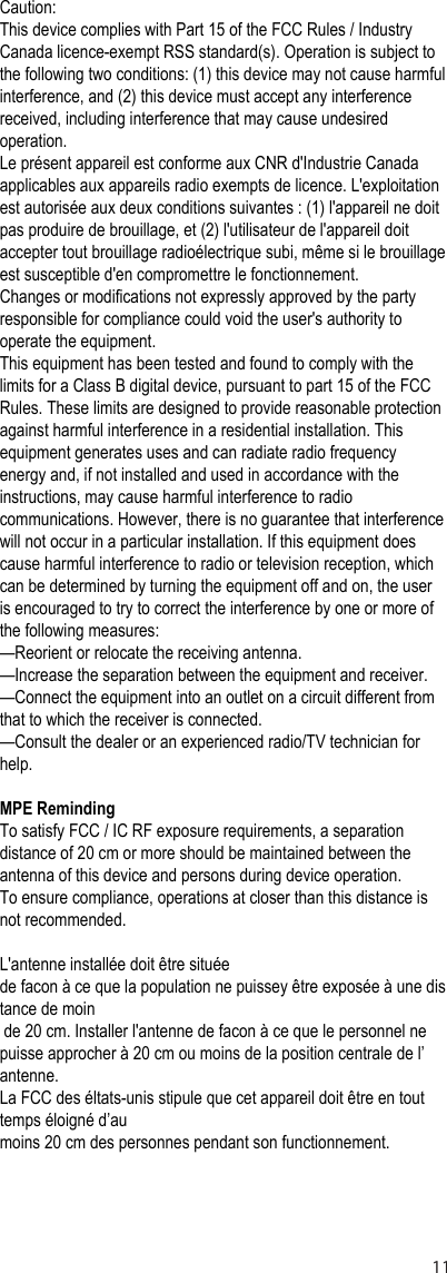 Caution: This device complies with Part 15 of the FCC Rules / Industry Canada licence-exempt RSS standard(s). Operation is subject to the following two conditions: (1) this device may not cause harmful interference, and (2) this device must accept any interference received, including interference that may cause undesired operation. Le présent appareil est conforme aux CNR d&apos;Industrie Canada applicables aux appareils radio exempts de licence. L&apos;exploitation est autorisée aux deux conditions suivantes : (1) l&apos;appareil ne doit pas produire de brouillage, et (2) l&apos;utilisateur de l&apos;appareil doit accepter tout brouillage radioélectrique subi, même si le brouillage est susceptible d&apos;en compromettre le fonctionnement.Changes or modifications not expressly approved by the party responsible for compliance could void the user&apos;s authority to operate the equipment.This equipment has been tested and found to comply with the limits for a Class B digital device, pursuant to part 15 of the FCC Rules. These limits are designed to provide reasonable protection against harmful interference in a residential installation. This equipment generates uses and can radiate radio frequency energy and, if not installed and used in accordance with the instructions, may cause harmful interference to radio communications. However, there is no guarantee that interference will not occur in a particular installation. If this equipment does cause harmful interference to radio or television reception, which can be determined by turning the equipment off and on, the user is encouraged to try to correct the interference by one or more of the following measures:—Reorient or relocate the receiving antenna.—Increase the separation between the equipment and receiver.—Connect the equipment into an outlet on a circuit different from that to which the receiver is connected.—Consult the dealer or an experienced radio/TV technician for help.MPE RemindingTo satisfy FCC / IC RF exposure requirements, a separation distance of 20 cm or more should be maintained between the antenna of this device and persons during device operation.To ensure compliance, operations at closer than this distance is not recommended.L&apos;antenne installée doit être situéede facon à ce que la population ne puissey être exposée à une distance de moin  de 20 cm. Installer l&apos;antenne de facon à ce que le personnel ne puisse approcher à 20 cm ou moins de la position centrale de l’ antenne.La FCC des éltats-unis stipule que cet appareil doit être en tout temps éloigné d’aumoins 20 cm des personnes pendant son functionnement.11