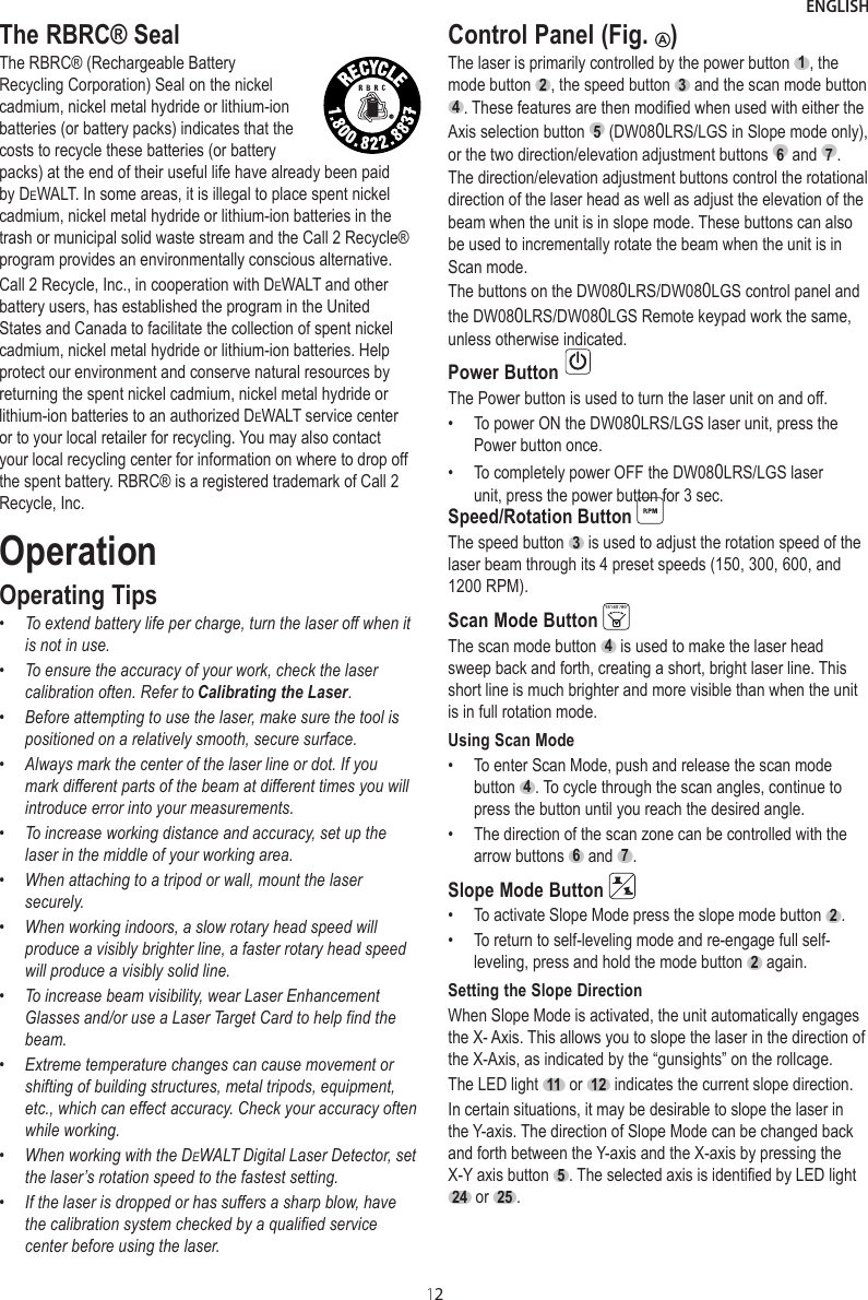 ENGLISH12The RBRC® SealThe RBRC® (Rechargeable Battery Recycling Corporation) Seal on the nickel cadmium, nickel metal hydride or lithium-ion batteries (or battery packs) indicates that the costs to recycle these batteries (or battery packs) at the end of their useful life have already been paid by DeWALT. In some areas, it is illegal to place spent nickel cadmium, nickel metal hydride or lithium-ion batteries in the trash or municipal solid waste stream and the Call 2 Recycle® program provides an environmentally conscious alternative.Call 2 Recycle, Inc., in cooperation with DeWALT and other battery users, has established the program in the United States and Canada to facilitate the collection of spent nickel cadmium, nickel metal hydride or lithium-ion batteries. Help protect our environment and conserve natural resources by returning the spent nickel cadmium, nickel metal hydride or lithium-ion batteries to an authorized DeWALT service center or to your local retailer for recycling. You may also contact your local recycling center for information on where to drop off the spent battery. RBRC® is a registered trademark of Call 2 Recycle, Inc.OperationOperating Tips•To extend battery life per charge, turn the laser off when itis not in use.•To ensure the accuracy of your work, check the lasercalibration often. Refer to Calibrating the Laser.•Before attempting to use the laser, make sure the tool ispositioned on a relatively smooth, secure surface.•Always mark the center of the laser line or dot. If you mark different parts of the beam at different times you willintroduce error into your measurements.•To increase working distance and accuracy, set up thelaser in the middle of your working area.•When attaching to a tripod or wall, mount the laser securely.•When working indoors, a slow rotary head speed will produce a visibly brighter line, a faster rotary head speedwill produce a visibly solid line.•To increase beam visibility, wear Laser Enhancement Glass es and/or use a Laser Target Card to help find the beam.•Extreme temperature changes can cause movement or shifting of building structures, metal tripods, equipment, etc., which can effect accuracy. Check your accuracy oftenwhile working.•When working with the DeWALT Digital Laser Detector, setthe laser’s rotation speed to the fastest setting.•If the laser is dropped or has suffers a sharp blow, havethe calibration system checked by a qualified service center before using the laser.Control Panel (Fig.  A)The laser is primarily controlled by the power button  1 , the mode button  2 , the speed button  3  and the scan mode button  4 . These features are then modified when used with either the Axis selection button  5  (DW080LRS/LGS in Slope mode only), or the two direction/elevation adjustment buttons  6  and  7 . The direction/elevation adjustment buttons control the rotational direction of the laser head as well as adjust the elevation of the beam when the unit is in slope mode. These buttons can also be used to incrementally rotate the beam when the unit is in Scan mode.The buttons on the DW080LRS/DW080LGS control panel and the DW080LRS/DW080LGS Remote keypad work the same, unless otherwise indicated.Power Button The Power button is used to turn the laser unit on and off.• To power ON the DW080LRS/LGS laser unit, press the Power button once.•To completely power OFF the DW080LRS/LGS laser unit, press the power button for 3 sec.  Speed/Rotation Button The speed button  3  is used to adjust the rotation speed of the laser beam through its 4 preset speeds (150, 300, 600, and 1200 RPM).Scan Mode Button 15˚/45˚/90˚The scan mode button  4  is used to make the laser head sweep back and forth, creating a short, bright laser line. This short line is much brighter and more visible than when the unit is in full rotation mode.Using Scan Mode• To enter Scan Mode, push and release the scan mode button  4 . To cycle through the scan angles, continue topress the button until you reach the desired angle.•   The direction of the scan zone can be controlled with the arrow buttons  6  and  7 .Slope Mode Button •  To activate Slope Mode press the slope mode button  2 .•  To return to self-leveling mode and re-engage full self-leveling, press and hold the mode button  2  again.Setting the Slope DirectionWhen Slope Mode is activated, the unit automatically engages the X- Axis. This allows you to slope the laser in the direction of the X-Axis, as indicated by the “gunsights” on the rollcage.The LED light  11  or  12  indicates the current slope direction. In certain situations, it may be desirable to slope the laser in the Y-axis. The direction of Slope Mode can be changed back and forth between the Y-axis and the X-axis by pressing the X-Y axis button  5 . The selected axis is identified by LED light 24  or  25 .