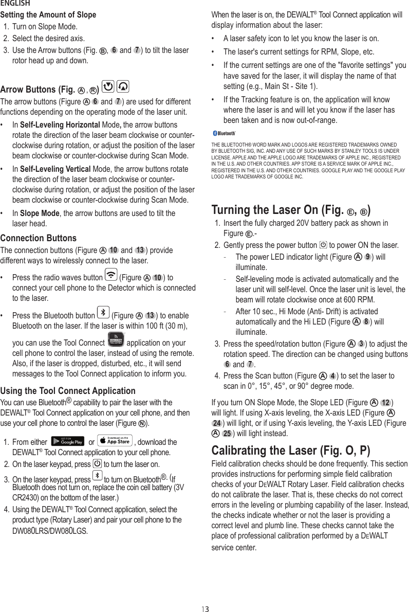 ENGLISH13Setting the Amount of Slope1. Turn on Slope Mode.2. Select the desired axis.3. Use the Arrow buttons (Fig.  B,  6  and  7 ) to tilt the laser rotor head up and down.Arrow Buttons (Fig.  A ,  R)   The arrow buttons (Figure  A  6  and  7 ) are used for different functions depending on the operating mode of the laser unit.•  In Self-Leveling Horizontal Mode, the arrow buttons rotate the direction of the laser beam clockwise or counter-clockwise during rotation, or adjust the position of the laser beam clockwise or counter-clockwise during Scan Mode.•  In Self-Leveling Vertical Mode, the arrow buttons rotate the direction of the laser beam clockwise or counter-clockwise during rotation, or adjust the position of the laser beam clockwise or counter-clockwise during Scan Mode.•  In Slope Mode, the arrow buttons are used to tilt the laser head.Connection ButtonsThe connection buttons (Figure  A  10  and  13 ) provide different ways to wirelessly connect to the laser.•  Press the radio waves button   (Figure  A  10 ) to connect your cell phone to the Detector which is connected to the laser.•  Press the Bluetooth button   (Figure  A  13 ) to enable Bluetooth on the laser. If the laser is within 100 ft (30 m), you can use the Tool Connect  application on your cell phone to control the laser, instead of using the remote. Also, if the laser is dropped, disturbed, etc., it will send messages to the Tool Connect application to inform you.Using the Tool Connect ApplicationYou can use Bluetooth® capability to pair the laser with the DEWALT® Tool Connect application on your cell phone, and then use your cell phone to control the laser (Figure  N).1. From either or  , download the DEWALT® Tool Connect application to your cell phone.2. On the laser keypad, press  to turn the laser on.3. On the laser keypad, press  to turn on Bluetooth®. (If Bluetooth does not turn on, replace the coin cell battery (3V CR2430) on the bottom of the laser.)4. Using the DEWALT® Tool Connect application, select the product type (Rotary Laser) and pair your cell phone to the DW080LRS/DW080LGS. When the laser is on, the DEWALT® Tool Connect application will display information about the laser:•A laser safety icon to let you know the laser is on.•The laser&apos;s current settings for RPM, Slope, etc.•If the current settings are one of the &quot;favorite settings&quot; youhave saved for the laser, it will display the name of that setting (e.g., Main St - Site 1).•If the Tracking feature is on, the application will know where the laser is and will let you know if the laser hasbeen taken and is now out-of-range.THE BLUETOOTH® WORD MARK AND LOGOS ARE REGISTERED TRADEMARKS OWNED BY BLUETOOTH SIG, INC. AND ANY USE OF SUCH MARKS BY STANLEY TOOLS IS UNDER LICENSE. APPLE AND THE APPLE LOGO ARE TRADEMARKS OF APPLE INC., REGISTERED IN THE U.S. AND OTHER COUNTRIES. APP STORE IS A SERVICE MARK OF APPLE INC., REGISTERED IN THE U.S. AND OTHER COUNTRIES. GOOGLE PLAY AND THE GOOGLE PLAY LOGO ARE TRADEMARKS OF GOOGLE INC.Turning the Laser On (Fig.  E,  B)1. Insert the fully charged 20V battery pack as shown in Figure  E.-2. Gently press the power button   to power ON the laser.  -The power LED indicator light (Figure  A  9 ) will illuminate. -Self-leveling mode is activated automatically and the laser unit will self-level. Once the laser unit is level, the beam will rotate clockwise once at 600 RPM. -After 10 sec., Hi Mode (Anti- Drift) is activated automatically and the Hi LED (Figure  A  8 ) will illuminate.3. Press the speed/rotation button (Figure  A  3 ) to adjust the rotation speed. The direction can be changed using buttons 6  and  7 .4. Press the Scan button (Figure  A  4 ) to set the laser to scan in 0°, 15°, 45°, or 90° degree mode.If you turn ON Slope Mode, the Slope LED (Figure  A  12 ) will light. If using X-axis leveling, the X-axis LED (Figure  A  24 ) will light, or if using Y-axis leveling, the Y-axis LED (Figure A  25 ) will light instead.Calibrating the Laser (Fig. O, P)Field calibration checks should be done frequently. This section provides instructions for performing simple field calibration checks of your DeWALT Rotary Laser. Field calibration checks do not calibrate the laser. That is, these checks do not correct errors in the leveling or plumbing capability of the laser. Instead, the checks indicate whether or not the laser is providing a correct level and plumb line. These checks cannot take the place of professional calibration performed by a DeWALT service center.
