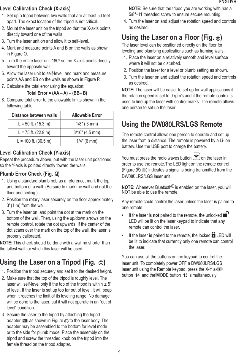 ENGLISH14Level Calibration Check (X-axis)1. Set up a tripod between two walls that are at least 50 feet apart. The exact location of the tripod is not critical.2. Mount the laser unit on the tripod so that the X-axis points directly toward one of the walls.3. Turn the laser unit on and allow it to self-level.4. Mark and measure points A and B on the walls as shown in Figure O.5. Turn the entire laser unit 180º so the X-axis points directly toward the opposite wall.6. Allow the laser unit to self-level, and mark and measure points AA and BB on the walls as shown in Figure P.7. Calculate the total error using the equation:Total Error = (AA – A) – (BB– B)8. Compare total error to the allowable limits shown in the following table.Distance between walls  Allowable ErrorL = 50 ft. (15.3 m) 1/8&quot; ( 3 mm)L = 75 ft. (22.9 m) 3/16&quot; (4.5 mm)L = 100 ft. (30.5 m) 1/4&quot; (6 mm)Level Calibration Check (Y-axis)Repeat the procedure above, but with the laser unit positioned so the Y-axis is pointed directly toward the walls.Plumb Error Check (Fig. Q) 1. Using a standard plumb bob as a reference, mark the top and bottom of a wall. (Be sure to mark the wall and not the floor and ceiling.)2. Position the rotary laser securely on the floor approximately 3&apos; (1 m) from the wall.3. Turn the laser on, and point the dot at the mark on the bottom of the wall. Then, using the up/down arrows on the remote control, rotate the dot upwards. If the center of the dot scans over the mark on the top of the wall, the laser is properly calibrated.NOTE: This check should be done with a wall no shorter than the tallest wall for which this laser will be used.Using the Laser on a Tripod (Fig.  C)1. Position the tripod securely and set it to the desired height.2. Make sure that the top of the tripod is roughly level. The laser will self-level only if the top of the tripod is within ± 5˚ of level. If the laser is set up too far out of level, it will beep when it reaches the limit of its leveling range. No damage will be done to the laser, but it will not operate in an “out of level” condition.3. Secure the laser to the tripod by attaching the tripod adapter  20  as shown in Figure  C to the laser body. The adapter may be assembled to the bottom for level mode or to the side for plumb mode. Place the assembly on the tripod and screw the threaded knob on the tripod into the female thread on the tripod adapter. NOTE: Be sure that the tripod you are working with has a 5/8&quot;–11 threaded screw to ensure secure mounting.4. Turn the laser on and adjust the rotation speed and controls as desired.Using the Laser on a Floor (Fig. D)The laser level can be positioned directly on the floor for leveling and plumbing applications such as framing walls.1. Place the laser on a relatively smooth and level surface where it will not be disturbed.2. Position the laser for a level or plumb setting as shown.3. Turn the laser on and adjust the rotation speed and controls as desired.NOTE: The laser will be easier to set up for wall applications if the rotation speed is set to 0 rpm&apos;s and if the remote control is used to line up the laser with control marks. The remote allows one person to set up the laser.Using the DW080LRS/LGS RemoteThe remote control allows one person to operate and set up the laser from a distance. The remote is powered by a Li-Ion battery. Use the USB port to charge the battery.You must press the radio waves button   on the laser in order to use the remote.The LED light on the remote control (Figure B  1 ) indicates a signal is being transmitted from the DW080LRS/LGS laser unit.NOTE: Whenever Bluetooth® is enabled on the laser, you will NOT be able to use the remote.Any remote could control the laser unless the laser is paired to one remote.•  If the laser is not paired to the remote, the unlocked LED will be lit on the laser keypad to indicate that any remote can control the laser.•  If the laser is paired to the remote, the locked   LED will be lit to indicate that currently only one remote can control the laser.You can use all the buttons on the keypad to control the laser unit. To completely power OFF a DW080LRS/LGS laser unit using the Remote keypad, press the X-Y axis button ( 14 ) and the MODE button ( 13 ) simultaneously.