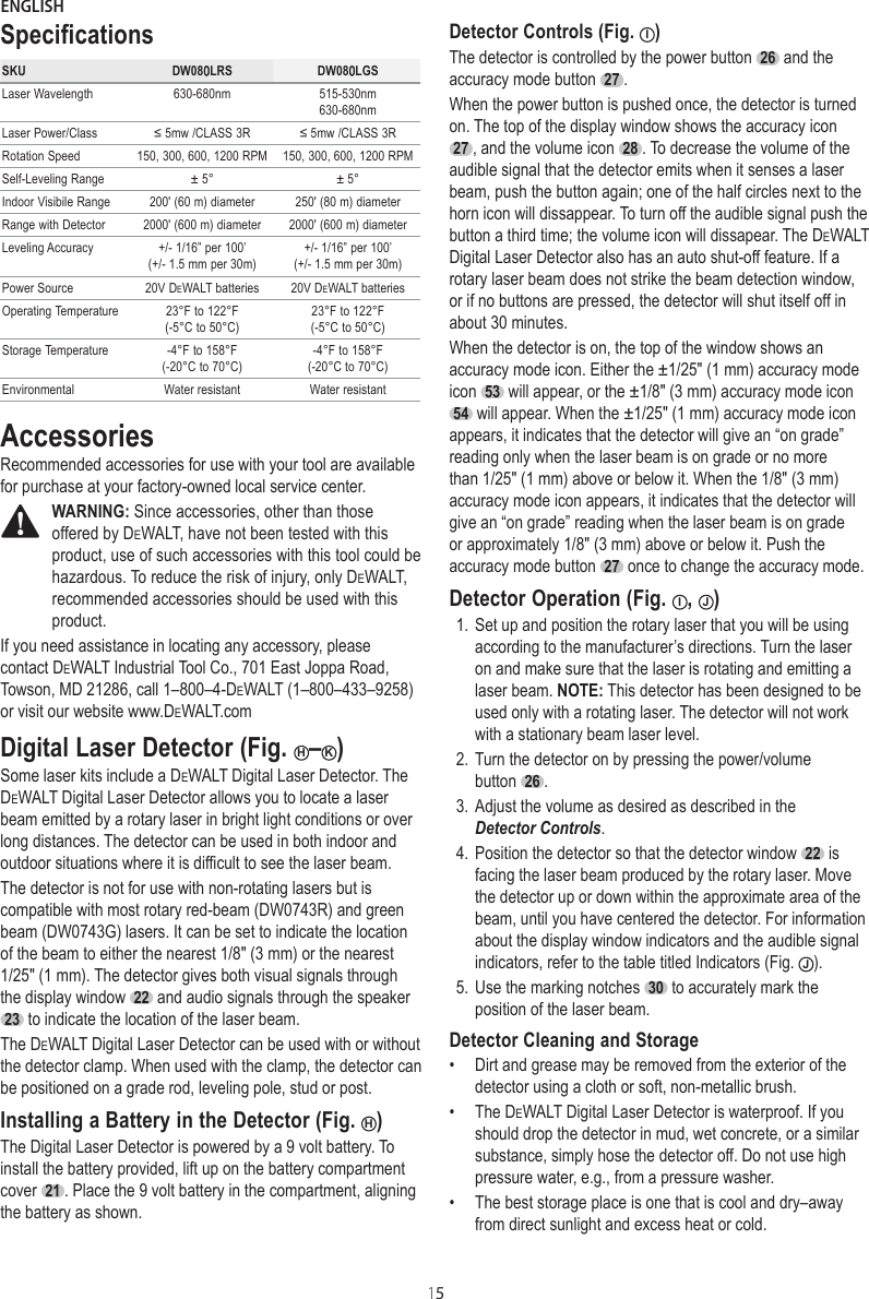 ENGLISH15SpecificationsSKU DW080LRS DW080LGSLaser Wavelength 630-680nm 515-530nm630-680nmLaser Power/Class ≤ 5mw /CLASS 3R ≤ 5mw /CLASS 3RRotation Speed 150, 300, 600, 1200 RPM 150, 300, 600, 1200 RPMSelf-Leveling Range ± 5° ± 5°Indoor Visibile Range 200&apos; (60 m) diameter 250&apos; (80 m) diameterRange with Detector 2000&apos; (600 m) diameter 2000&apos; (600 m) diameterLeveling Accuracy +/- 1/16” per 100’  (+/- 1.5 mm per 30m)+/- 1/16” per 100’  (+/- 1.5 mm per 30m)Power Source 20V DeWALT batteries 20V DeWALT batteriesOperating Temperature 23°F to 122°F  (-5°C to 50°C)23°F to 122°F  (-5°C to 50°C)Storage Temperature -4°F to 158°F (-20°C to 70°C)-4°F to 158°F (-20°C to 70°C)Environmental Water resistant Water resistantAccessoriesRecommended accessories for use with your tool are available for purchase at your factory-owned local service center.WARNING: Since accessories, other than those offered by DeWALT, have not been tested with this product, use of such accessories with this tool could be hazardous. To reduce the risk of injury, only DeWALT, recommended accessories should be used with this product.If you need assistance in locating any accessory, please contact DeWALT Industrial Tool Co., 701 East Joppa Road, Towson, MD 21286, call 1–800–4-DeWALT (1–800–433–9258) or visit our website www.DeWALT.comDigital Laser Detector (Fig. H–K)Some laser kits include a DeWALT Digital Laser Detector. The DeWALT Digital Laser Detector allows you to locate a laser beam emitted by a rotary laser in bright light conditions or over long distances. The detector can be used in both indoor and outdoor situations where it is difficult to see the laser beam.The detector is not for use with non-rotating lasers but is compatible with most rotary red-beam (DW0743R) and green beam (DW0743G) lasers. It can be set to indicate the location of the beam to either the nearest 1/8&quot; (3 mm) or the nearest 1/25&quot; (1 mm). The detector gives both visual signals through the display window  22  and audio signals through the speaker  23  to indicate the location of the laser beam.The DeWALT Digital Laser Detector can be used with or without the detector clamp. When used with the clamp, the detector can be positioned on a grade rod, leveling pole, stud or post.Installing a Battery in the Detector (Fig.  H)The Digital Laser Detector is powered by a 9 volt battery. To install the battery provided, lift up on the battery compartment cover  21 . Place the 9 volt battery in the compartment, aligning the battery as shown. Detector Controls (Fig.  I)The detector is controlled by the power button  26  and the accuracy mode button  27 .When the power button is pushed once, the detector is turned on. The top of the display window shows the accuracy icon  27 , and the volume icon  28 . To decrease the volume of the audible signal that the detector emits when it senses a laser beam, push the button again; one of the half circles next to the horn icon will dissappear. To turn off the audible signal push the button a third time; the volume icon will dissapear. The DeWALT Digital Laser Detector also has an auto shut-off feature. If a rotary laser beam does not strike the beam detection window, or if no buttons are pressed, the detector will shut itself off in about 30 minutes.When the detector is on, the top of the window shows an accuracy mode icon. Either the ±1/25&quot; (1 mm) accuracy mode icon  53  will appear, or the ±1/8&quot; (3 mm) accuracy mode icon  54  will appear. When the ±1/25&quot; (1 mm) accuracy mode icon appears, it indicates that the detector will give an “on grade” reading only when the laser beam is on grade or no more than 1/25&quot; (1 mm) above or below it. When the 1/8&quot; (3 mm) accuracy mode icon appears, it indicates that the detector will give an “on grade” reading when the laser beam is on grade or approximately 1/8&quot; (3 mm) above or below it. Push the accuracy mode button  27  once to change the accuracy mode.Detector Operation (Fig.  I,  J)1. Set up and position the rotary laser that you will be using according to the manufacturer’s directions. Turn the laser on and make sure that the laser is rotating and emitting a laser beam. NOTE: This detector has been designed to be used only with a rotating laser. The detector will not work with a stationary beam laser level.2. Turn the detector on by pressing the power/volume button  26 .3. Adjust the volume as desired as described in the Detector Controls.4. Position the detector so that the detector window  22  is facing the laser beam produced by the rotary laser. Move the detector up or down within the approximate area of the beam, until you have centered the detector. For information about the display window indicators and the audible signal indicators, refer to the table titled Indicators (Fig.  J).5. Use the marking notches  30  to accurately mark the position of the laser beam.Detector Cleaning and Storage•  Dirt and grease may be removed from the exterior of the detector using a cloth or soft, non-metallic brush.•  The DeWALT Digital Laser Detector is waterproof. If you should drop the detector in mud, wet concrete, or a similar substance, simply hose the detector off. Do not use high pressure water, e.g., from a pressure washer.•  The best storage place is one that is cool and dry–away from direct sunlight and excess heat or cold.