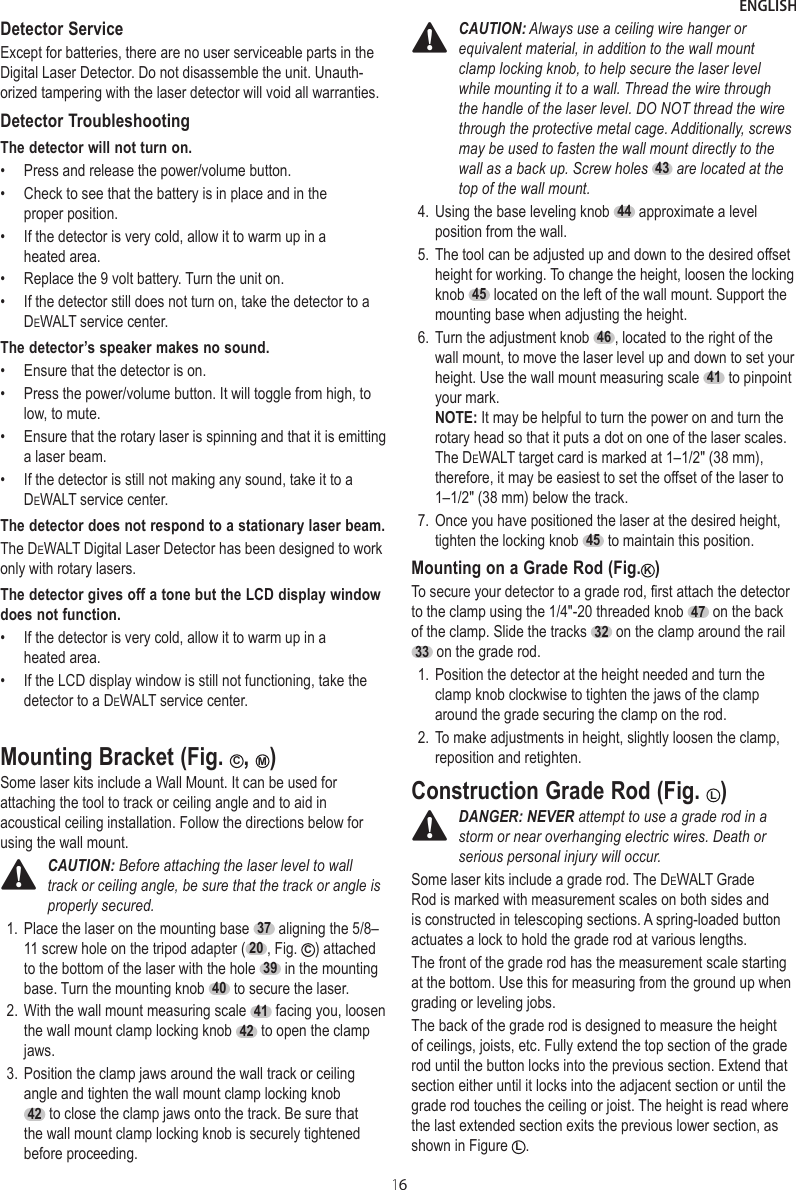 ENGLISH16Detector ServiceExcept for batteries, there are no user serviceable parts in the Digital Laser Detector. Do not disassemble the unit. Unauth-orized tampering with the laser detector will void all warranties.Detector TroubleshootingThe detector will not turn on.•  Press and release the power/volume button.•  Check to see that the battery is in place and in the proper position.•  If the detector is very cold, allow it to warm up in a heated area.•  Replace the 9 volt battery. Turn the unit on.•  If the detector still does not turn on, take the detector to a DeWALT service center.The detector’s speaker makes no sound.•  Ensure that the detector is on.•  Press the power/volume button. It will toggle from high, to low, to mute.•  Ensure that the rotary laser is spinning and that it is emitting a laser beam.•  If the detector is still not making any sound, take it to a DeWALT service center.The detector does not respond to a stationary laser beam.The DeWALT Digital Laser Detector has been designed to work only with rotary lasers.The detector gives off a tone but the LCD display window does not function.•  If the detector is very cold, allow it to warm up in a heated area.•  If the LCD display window is still not functioning, take the detector to a DeWALT service center.Mounting Bracket (Fig. C, M)Some laser kits include a Wall Mount. It can be used for attaching the tool to track or ceiling angle and to aid in acoustical ceiling installation. Follow the directions below for using the wall mount.CAUTION: Before attaching the laser level to wall track or ceiling angle, be sure that the track or angle is properly secured.1. Place the laser on the mounting base  37  aligning the 5/8–11 screw hole on the tripod adapter ( 20 , Fig.  C) attached to the bottom of the laser with the hole  39  in the mounting base. Turn the mounting knob  40  to secure the laser.2. With the wall mount measuring scale  41  facing you, loosen the wall mount clamp locking knob  42  to open the clamp jaws.3. Position the clamp jaws around the wall track or ceiling angle and tighten the wall mount clamp locking knob 42  to close the clamp jaws onto the track. Be sure that the wall mount clamp locking knob is securely tightened before proceeding.CAUTION: Always use a ceiling wire hanger or equivalent material, in addition to the wall mount clamp locking knob, to help secure the laser level while mounting it to a wall. Thread the wire through the handle of the laser level. DO NOT thread the wire through the protective metal cage. Additionally, screws may be used to fasten the wall mount directly to the wall as a back up. Screw holes 43 are located at the top of the wall mount.4. Using the base leveling knob  44  approximate a level position from the wall.5. The tool can be adjusted up and down to the desired offset height for working. To change the height, loosen the locking knob  45  located on the left of the wall mount. Support the mounting base when adjusting the height.6. Turn the adjustment knob  46 , located to the right of the wall mount, to move the laser level up and down to set your height. Use the wall mount measuring scale  41  to pinpoint your mark. NOTE: It may be helpful to turn the power on and turn the rotary head so that it puts a dot on one of the laser scales. The DeWALT target card is marked at 1–1/2&quot; (38 mm), therefore, it may be easiest to set the offset of the laser to 1–1/2&quot; (38 mm) below the track.7. Once you have positioned the laser at the desired height, tighten the locking knob  45  to maintain this position.Mounting on a Grade Rod (Fig. K)To secure your detector to a grade rod, first attach the detector to the clamp using the 1/4&quot;-20 threaded knob  47  on the back of the clamp. Slide the tracks  32  on the clamp around the rail  33  on the grade rod.1. Position the detector at the height needed and turn the clamp knob clockwise to tighten the jaws of the clamp around the grade securing the clamp on the rod.2. To make adjustments in height, slightly loosen the clamp, reposition and retighten.Construction Grade Rod (Fig.  L)DANGER: NEVER attempt to use a grade rod in a storm or near overhanging electric wires. Death or serious personal injury will occur.Some laser kits include a grade rod. The DeWALT Grade Rod is marked with measurement scales on both sides and is constructed in telescoping sections. A spring-loaded button actuates a lock to hold the grade rod at various lengths.The front of the grade rod has the measurement scale starting at the bottom. Use this for measuring from the ground up when grading or leveling jobs.The back of the grade rod is designed to measure the height of ceilings, joists, etc. Fully extend the top section of the grade rod until the button locks into the previous section. Extend that section either until it locks into the adjacent section or until the grade rod touches the ceiling or joist. The height is read where the last extended section exits the previous lower section, as shown in Figure  L.