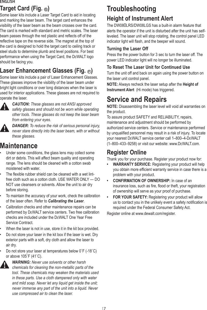 ENGLISH17Target Card (Fig. G)Some laser kits include a Laser Target Card to aid in locating and marking the laser beam. The target card enhances the visibility of the laser beam as the beam crosses over the card. The card is marked with standard and metric scales. The laser beam passes through the red plastic and reflects off of the reflective tape on the reverse side. The magnet at the top of the card is designed to hold the target card to ceiling track or steel studs to determine plumb and level positions. For best performance when using the Target Card, the DeWALT logo should be facing you.Laser Enhancement Glasses (Fig.  F)Some laser kits include a pair of Laser En hancement Glasses. These glasses improve the visibility of the laser beam under bright light conditions or over long distances when the laser is used for interior applications. These glasses are not required to operate the laser.CAUTION: These glasses are not ANSI approved safety glasses and should not be worn while operating other tools. These glasses do not keep the laser beam from entering your eyes.DANGER: To reduce the risk of serious personal injury, never stare directly into the laser beam, with or without these glasses.Maintenance •  Under some conditions, the glass lens may collect some dirt or debris. This will affect beam quality and operating range. The lens should be cleaned with a cotton swab moistened with water. • The flexible rubber shield can be cleaned with a wet lint-free cloth such as a cotton cloth. USE WATER ONLY — DO NOT use cleansers or solvents. Allow the unit to air dry before storing.•  To maintain the accuracy of your work, check the calibration of the laser often. Refer to Calibrating the Laser.•  Calibration checks and other maintenance repairs can be performed by DeWALT service centers. Two free calibration checks are included under the DeWALT One Year Free Service  Con tract.•  When the laser is not in use, store it in the kit box provided.•  Do not store your laser in the kit box if the laser is wet. Dry exterior parts with a soft, dry cloth and allow the laser to air dry.•  Do not store your laser at temperatures below 0˚F (-18˚C) or above 105˚F (41˚C).WARNING: Never use solvents or other harsh chemicals for cleaning the non-metallic parts of the tool. These chemicals may weaken the materials used in these parts. Use a cloth dampened only with water and mild soap. Never let any liquid get inside the unit; never immerse any part of the unit into a liquid. Never use compressed air to clean the laser.TroubleshootingHeight of Instrument AlertThe DW080LRS/DW08LGS has a built-in alarm feature that alerts the operator if the unit is disturbed after the unit has self-leveled. The laser unit will stop rotating, the control panel LED indicator light will flash, and the beeper will sound.Turning the Laser OffPress the the power button for 3 sec to turn the laser off. The power LED indicator light will no longer be illuminated.To Reset The Laser Unit for Continued UseTurn the unit off and back on again using the power button on the laser unit control panel.NOTE: Always recheck the laser setup after the Height of Instrument Alert  (Hi mode) has triggered.Service and RepairsNOTE: Disassembling the laser level will void all warranties on the product.To assure product SAFETY and RELIABILITY, repairs, maintenance and adjustment should be performed by authorized service centers. Service or maintenance performed by unqualified personnel may result in a risk of injury. To locate your nearest DeWALT service center call 1–800–4-DeWALT (1–800–433–9258) or visit our website: www.DeWALT.com.Register OnlineThank you for your purchase. Register your product now for:•  WARRANTY SERVICE: Registering your product will help you obtain more efficient warranty service in case there is a problem with your product.•  CONFIRMATION OF OWNERSHIP: In case of an insurance loss, such as fire, flood or theft, your registration of ownership will serve as your proof of purchase.•  FOR YOUR SAFETY: Registering your product will allow us to contact you in the unlikely event a safety notification is required under the Federal Consumer Safety Act.Register online at www.dewalt.com/register.