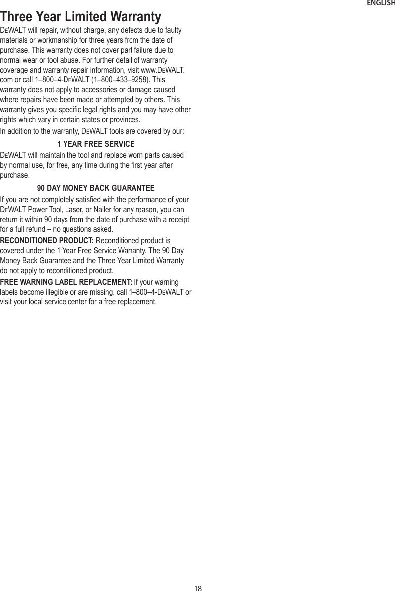 ENGLISH18Three Year Limited WarrantyDeWALT will repair, without charge, any defects due to faulty materials or workmanship for three years from the date of purchase. This warranty does not cover part failure due to normal wear or tool abuse. For further detail of warranty coverage and warranty repair information, visit www.DeWALT.com or call 1–800–4-DeWALT (1–800–433–9258). This warranty does not apply to accessories or damage caused where repairs have been made or attempted by others. This warranty gives you specific legal rights and you may have other rights which vary in certain states or provinces.In addition to the warranty, DeWALT tools are covered by our:1 YEAR FREE SERVICEDeWALT will maintain the tool and replace worn parts caused by normal use, for free, any time during the first year after purchase.90 DAY MONEY BACK GUARANTEEIf you are not completely satisfied with the performance of your DeWALT Power Tool, Laser, or Nailer for any reason, you can return it within 90 days from the date of purchase with a receipt for a full refund – no questions asked.RECONDITIONED PRODUCT: Reconditioned product is covered under the 1 Year Free Service Warranty. The 90 Day Money Back Guarantee and the Three Year Limited Warranty do not apply to reconditioned product.FREE WARNING LABEL REPLACEMENT: If your warning labels become illegible or are missing, call 1–800–4-DeWALT or visit your local service center for a free replacement.