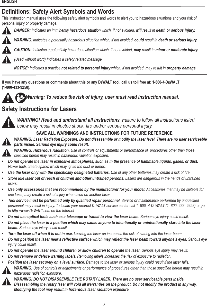 EnglishENGLISH8Definitions: Safety Alert Symbols and WordsThis instruction manual uses the following safety alert symbols and words to alert you to hazardous situations and your risk of personal injury or property damage.DANGER: Indicates an imminently hazardous situation which, if not avoided, will result in death or serious injury.WARNING: Indicates a potentially hazardous situation which, if not avoided, could result in death or serious injury.CAUTION: Indicates a potentially hazardous situation which, if not avoided, may result in minor or moderate injury.(Used without word) Indicates a safety related message.NOTICE: Indicates a practice not related to personal injury which, if not avoided, may result in property damage.If you have any questions or comments about this or any DeWALT tool, call us toll free at: 1-800-4-DeWALT  (1-800-433-9258).Warning: To reduce the risk of injury, user must read instruction manual.Safety Instructions for LasersWARNING! Read and understand all instructions. Failure to follow all instructions listed below may result in electric shock, fire and/or serious personal injury.SAVE ALL WARNINGS AND INSTRUCTIONS FOR FUTURE REFERENCEWARNING! Laser Radiation Exposure. Do not disassemble or modify the laser level. There are no user serviceable parts inside. Serious eye injury could result.WARNING: Hazardous Radiation. Use of controls or adjustments or performance of  procedures other than those specified herein may result in hazardous radiation exposure.•Do not operate the laser in explosive atmospheres, such as in the presence of flammable liquids, gases, or dust. Power tools create sparks which may ignite the dust or fumes.•Use the laser only with the specifically designated batteries. Use of any other batteries may create a risk of fire.•Store idle laser out of reach of children and other untrained persons. Lasers are dangerous in the hands of untrainedusers.•Use only accessories that are recommended by the manufacturer for your model. Accessories that may be suitable forone laser, may create a risk of injury when used on another laser.•Tool service must be performed only by qualified repair personnel. Service or maintenance performed by unqualifiedpersonnel may result in injury. To locate your nearest DeWALT service center call 1–800–4-DeWALT (1–800–433–9258) or goto http://www.DeWALT.com on the Internet.•Do not use optical tools such as a telescope or transit to view the laser beam. Serious eye injury could result.•Do not place the laser in a position which may cause anyone to intentionally or unintentionally stare into the laser beam. Serious eye injury could result.•Turn the laser off when it is not in use. Leaving the laser on increases the risk of staring into the laser beam.•Do not position the laser near a reflective surface which may reflect the laser beam toward anyone’s eyes. Serious eyeinjury could result.•Do not operate the laser around children or allow children to operate the laser. Serious eye injury may result.•Do not remove or deface warning labels. Removing labels increases the risk of exposure to radiation.•Position the laser securely on a level surface. Damage to the laser or serious injury could result if the laser falls.WARNING: Use of controls or adjustments or performance of procedures other than those specified herein may result in hazardous radiation exposure.WARNING! DO NOT DISASSEMBLE THE ROTARY LASER. There are no user serviceable parts inside. Disassembling the rotary laser will void all warranties on the product. Do not modify the product in any way. Modifying the tool may result in hazardous laser radiation exposure.