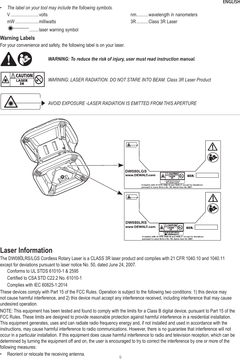 ENGLISH9•The label on your tool may include the following symbols.V ........................voltsmW ....................milliwatts ........ laser warning symbolnm..........wavelength in nanometers3R .......... Class 3R Laser Warning LabelsFor your convenience and safety, the following label is on your laser. WARNING: To reduce the risk of injury, user must read instruction manual.WARNING: LASER RADIATION. DO NOT STARE INTO BEAM. Class 3R Laser ProductAVOID EXPOSURE -LASER RADIATION IS EMITTED FROM THIS APERTUREDW080LGSDW080LRSLaser InformationThe DW080LRS/LGS Cordless Rotary Laser is a CLASS 3R laser product and complies with 21 CFR 1040.10 and 1040.11 except for deviations pursuant to laser notice No. 50, dated June 24, 2007.Conforms to UL STDS 61010-1 &amp; 2595Certified to CSA STD C22.2 No. 61010-1Complies with IEC 60825-1:2014These devices comply with Part 15 of the FCC Rules. Operation is subject to the following two conditions: 1) this device may not cause harmful interference, and 2) this device must accept any interference received, including interference that may cause undesired operation.NOTE: This equipment has been tested and found to comply with the limits for a Class B digital device, pursuant to Part 15 of the FCC Rules. These limits are designed to provide reasonable protection against harmful interference in a residential installation. This equipment generates, uses and can radiate radio frequency energy and, if not installed and used in accordance with the instructions, may cause harmful interference to radio communications. However, there is no guarantee that interference will not occur in a particular installation. If this equipment does cause harmful interference to radio and television reception, which can be determined by turning the equipment off and on, the user is encouraged to try to correct the interference by one or more of the following measures:•  Reorient or relocate the receiving antenna.