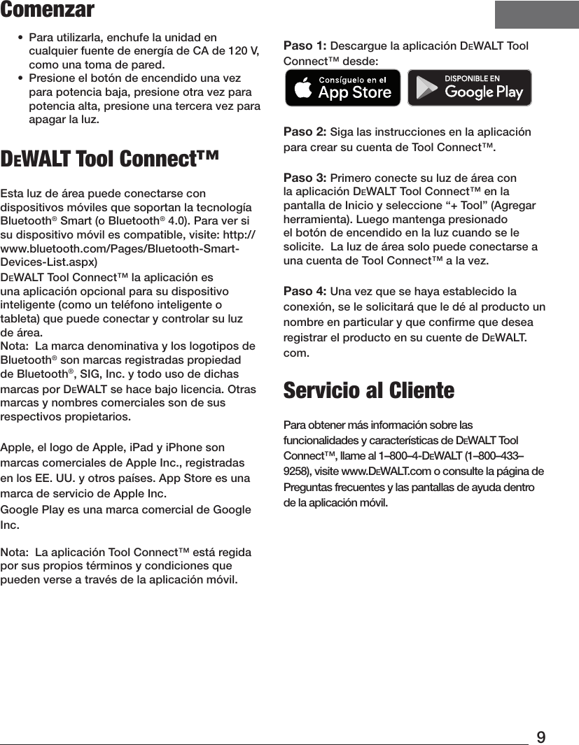 9Comenzar•  Para utilizarla, enchufe la unidad en cualquier fuente de energía de CA de 120 V, como una toma depared. •  Presione el botón de encendido una vez para potencia baja, presione otra vez para potencia alta, presione una tercera vez para apagar la luz. DeWALT Tool Connect™Esta luz de área puede conectarse con dispositivos móviles que soportan la tecnología Bluetooth® Smart (o Bluetooth® 4.0). Para ver si su dispositivo móvil es compatible, visite: http://www.bluetooth.com/Pages/Bluetooth-Smart-Devices-List.aspx)DeWALT Tool Connect™ la aplicación es una aplicación opcional para su dispositivo inteligente (como un teléfono inteligente o tableta) que puede conectar y controlar su luz deárea.Nota:  La marca denominativa y los logotipos de Bluetooth® son marcas registradas propiedad de Bluetooth®, SIG, Inc. y todo uso de dichas marcas por DEWALT se hace bajo licencia. Otras marcas y nombres comerciales son de sus respectivospropietarios. Apple, el logo de Apple, iPad y iPhone son marcas comerciales de Apple Inc., registradas en los EE. UU. y otros países. App Store es una marca de servicio de Apple Inc. Google Play es una marca comercial de Google Inc.Nota:  La aplicación Tool Connect™ está regida por sus propios términos y condiciones que pueden verse a través de la aplicaciónmóvil.Paso 1: Descargue la aplicación DeWALT Tool Connect™ desde:   Paso 2: Siga las instrucciones en la aplicación para crear su cuenta de Tool Connect™.Paso 3: Primero conecte su luz de área con la aplicación DeWALT Tool Connect™ en la pantalla de Inicio y seleccione “+ Tool” (Agregar herramienta). Luego mantenga presionado el botón de encendido en la luz cuando se le solicite.  La luz de área solo puede conectarse a una cuenta de Tool Connect™ a la vez.Paso 4: Una vez que se haya establecido la conexión, se le solicitará que le dé al producto un nombre en particular y que conﬁrme que desea registrar el producto en su cuente de DeWALT.com.Servicio al ClientePara obtener más información sobre las funcionalidades y características de DeWALT Tool Connect™, llame al 1–800–4-DeWALT (1–800–433–9258), visite www.DeWALT.com o consulte la página de Preguntas frecuentes y las pantallas de ayuda dentro de la aplicación móvil.