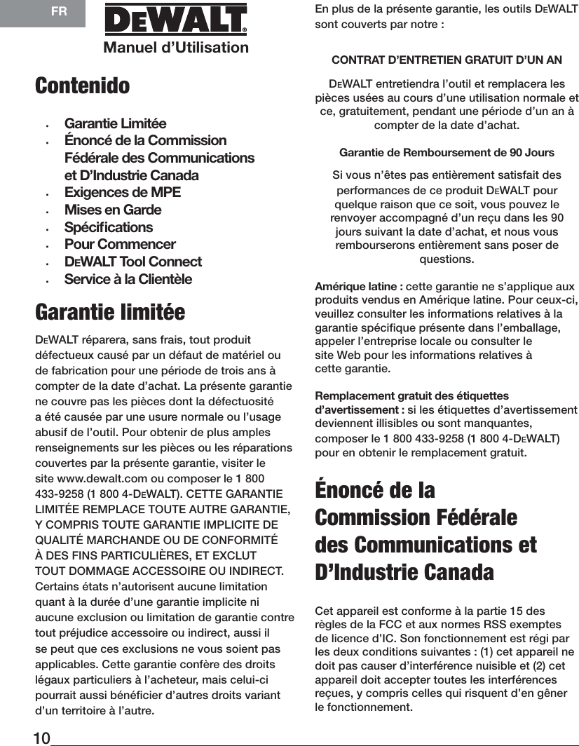 Manuel d’UtilisationFR10Garantie limitéeDeWALT réparera, sans frais, tout produit défectueux causé par un défaut de matériel ou de fabrication pour une période de trois ans à compter de la date d’achat. La présente garantie ne couvre pas les pièces dont la défectuosité a été causée par une usure normale ou l’usage abusif de l’outil. Pour obtenir de plus amples renseignements sur les pièces ou les réparations couvertes par la présente garantie, visiter le site www.dewalt.com ou composer le 1 800 433-9258 (1 800 4-DEWALT). CETTE GARANTIE LIMITÉE REMPLACE TOUTE AUTRE GARANTIE, Y COMPRIS TOUTE GARANTIE IMPLICITE DE QUALITÉ MARCHANDE OU DE CONFORMITÉ À DES FINS PARTICULIÈRES, ET EXCLUT TOUT DOMMAGE ACCESSOIRE OU INDIRECT. Certains états n’autorisent aucune limitation quant à la durée d’une garantie implicite ni aucune exclusion ou limitation de garantie contre tout préjudice accessoire ou indirect, aussi il se peut que ces exclusions ne vous soient pas applicables. Cette garantie confère des droits légaux particuliers à l’acheteur, mais celui-ci pourrait aussi bénéﬁcier d’autres droits variant d’un territoire àl’autre.En plus de la présente garantie, les outils DeWALT sont couverts par notre :CONTRAT D’ENTRETIEN GRATUIT D’UNANDeWALT entretiendra l’outil et remplacera les pièces usées au cours d’une utilisation normale et ce, gratuitement, pendant une période d’un an à compter de la date d’achat.Garantie de Remboursement de90JoursSi vous n’êtes pas entièrement satisfait des performances de ce produit DeWALT pour quelque raison que ce soit, vous pouvez le renvoyer accompagné d’un reçu dans les 90 jours suivant la date d’achat, et nous vous rembourserons entièrement sans poser de questions.Amérique latine : cette garantie ne s’applique aux produits vendus en Amérique latine. Pour ceux-ci, veuillez consulter les informations relatives à la garantie spécifique présente dans l’emballage, appeler l’entreprise locale ou consulter le site Web pour les informations relatives à cettegarantie.Remplacement gratuit des étiquettes d’avertissement : si les étiquettes d’avertissement deviennent illisibles ou sont manquantes, composer le 1 800 433-9258 (1 800 4-DeWALT) pour en obtenir le remplacementgratuit.Énoncé de la Commission Fédérale des Communications et D’Industrie CanadaCet appareil est conforme à la partie 15 des règles de la FCC et aux normes RSS exemptes de licence d’IC. Son fonctionnement est régi par les deux conditions suivantes: (1) cet appareil ne doit pas causer d’interférence nuisible et (2) cet appareil doit accepter toutes les interférences reçues, y compris celles qui risquent d’en gêner le fonctionnement.Contenido •  Garantie Limitée •  Énoncé de la Commission Fédérale des Communications et D’Industrie Canada•  Exigences de MPE•  Mises en Garde•  Spéciﬁcations•  Pour Commencer•  DeWALT Tool Connect•  Service à la Clientèle