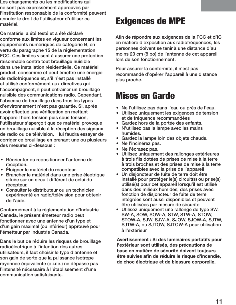 11Les changements ou les modifications qui ne sont pas expressément approuvés par l’institution responsable de la conformité peuvent annuler le droit de l’utilisateur d’utiliser ce matériel.Ce matériel a été testé et a été déclaré conforme aux limites en vigueur concernant les équipements numériques de catégorie B, en vertu du paragraphe 15 de la réglementation FCC. Ces limites visent à assurer une protection raisonnable contre tout brouillage nuisible dans une installation résidentielle. Ce matériel produit, consomme et peut émettre une énergie de radiofréquence et, s’il n’est pas installé et utilisé conformément aux directives qui l’accompagnent, il peut entraîner un brouillage nuisible des communications radio. Cependant, l’absence de brouillage dans tous les types d’environnement n’est pas garantie. Si, après avoir effectué une vérification en mettant l’appareil hors tension puis sous tension, l’utilisateur s’aperçoit que ce matériel provoque un brouillage nuisible à la réception des signaux de radio ou de télévision, il lui faudra essayer de corriger ce brouillage en prenant une ou plusieurs des mesures ci-dessous:•  Réorienter ou repositionner l’antenne de réception.•  Éloigner le matériel du récepteur.•  Brancher le matériel dans une prise électrique située sur un circuit différent de celui du récepteur.•  Consulter le distributeur ou un technicien expérimenté en radio/télévision pour obtenir de l’aide.Conformément à la réglementation d’Industrie Canada, le présent émetteur radio peut fonctionner avec une antenne d’un type et d’un gain maximal (ou inférieur) approuvé pour l’émetteur par Industrie Canada. Dans le but de réduire les risques de brouillage radioélectrique à l’intention des autres utilisateurs, il faut choisir le type d’antenne et son gain de sorte que la puissance isotrope rayonnée équivalente (p.i.r.e.) ne dépasse pas l’intensité nécessaire à l’établissement d’une communication satisfaisante. Exigences de MPEAfin de répondre aux exigences de la FCC et d’IC en matière d’exposition aux radiofréquences, les personnes doivent se tenir à une distance d’au moins 20 cm (8 po) de l’antenne de cet appareil lors de son fonctionnement.Pour assurer la conformité, il n’est pas recommandé d’opérer l’appareil à une distance plus proche. Mises en Garde•  Ne l’utilisez pas dans l’eau ou près de l’eau.•  Utilisez uniquement les exigences de tension et de fréquence recommandées•  Gardez hors de la portée des enfants.•  N’utilisez pas la lampe avec les mains humides.•  Gardez la lampe loin des objets chauds.•  Ne l’incinérez pas.•  Ne l’écrasez pas.•  Utilisez uniquement des rallonges extérieures à trois ﬁls dotées de prises de mise à la terre à trois broches et des prises de mise à la terre compatibles avec la prise de l’appareil•  Un disjoncteur de fuite de terre doit être installé pour protéger le(s) circuit(s) ou prise(s) utilisé(s) pour cet appareil lorsqu’il est utilisé dans des milieux humides; des prises avec fonction de disjoncteur de fuite de terre intégrées sont aussi disponibles et peuvent être utilisées par mesure de sécurité•  Utilisez uniquement une rallonge de type SW, SW-A, SOW, SOW-A, STW, STW-A, STOW, STOW-A, SJW, SJW-A, SJOW, SJOW-A, SJTW, SJTW-A, ou SJTOW, SJTOW-A pour utilisation à l’extérieur Avertissement: Si des luminaires portatifs pour l’extérieur sont utilisés, des précautions de base en matière de sécurité doivent toujours être suivies aﬁn de réduire le risque d’incendie, de choc électrique et de blessure corporelle.