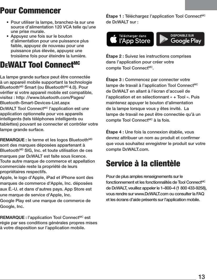 13Pour Commencer•  Pour utiliser la lampe, branchez-la sur une source d’alimentation 120VCA telle qu’une une prisemurale. •  Appuyez une fois sur le bouton d’alimentation pour une puissance plus faible, appuyez de nouveau pour une puissance plus élevée, appuyez une troisième fois pour éteindre la lumière.DeWALT Tool ConnectMCLa lampe grande surface peut être connectée à un appareil mobile supportant la technologie BluetoothMD Smart (ou BluetoothMD 4.0). Pour vériﬁer si votre appareil mobile est compatible, visitez: http: //www.bluetooth.com/Pages/Bluetooth-Smart-Devices-List.aspxDeWALT Tool ConnectMC l&apos;application est une application optionnelle pour vos appareils intelligents (tels téléphones intelligents ou tablettes) pouvant se connecter et contrôler votre lampe grande surface. REMARQUE: le terme et les logos BluetoothMD sont des marques déposées appartenant à BluetoothMD SIG, Inc. et toute utilisation de ces marques par DeWALT est faite sous licence. Toute autre marque de commerce et appellation commerciale reste la propriété de leurs propriétairesrespectifs.Apple, le logo d&apos;Apple, iPad et iPhone sont des marques de commerce d&apos;Apple, Inc. déposées aux É.-U. et dans d&apos;autres pays. App Store est une marque de service d&apos;Apple, Inc. Google Play est une marque de commerce de Google, Inc.REMARQUE: l’application Tool ConnectMC est régie par ses conditions générales propres mises à votre disposition sur l’applicationmobile.Étape1: Téléchargez l’application Tool ConnectMC de DeWALT sur: Étape2: Suivez les instructions comprises dans l’application pour créer votre compteToolConnectMC.Étape3: Commencez par connecter votre lampe de travail à l’application Tool ConnectMC de DeWALT en allant à l’écran d’accueil de l’application et en sélectionnant «+ Tool». Puis maintenez appuyer le bouton d&apos;alimentation de la lampe lorsque vous y êtes invité.  La lampe de travail ne peut être connectée qu’à un compteToolConnectMC à la fois.Étape4: Une fois la connexion établie, vous devrez attribuer un nom au produit et conﬁrmer que vous souhaitez enregistrer le produit sur votre compte DeWALT.com.Service à la clientèlePour de plus amples renseignements sur le fonctionnement et les fonctionnalités de Tool ConnectMC de DeWALT, veuillez appeler le 1–800–4 (1800433-9258), vous rendre sur www.DeWALT.com ou consulter la FAQ et les écrans d’aide présents sur l’application mobile.
