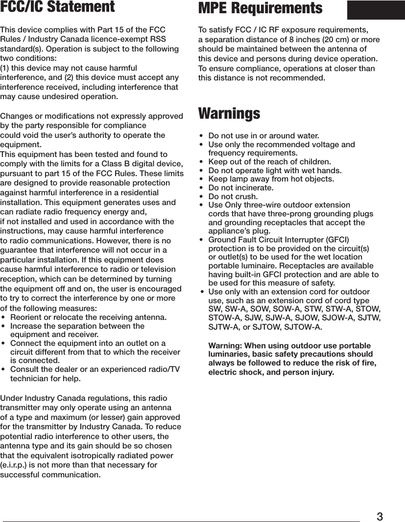 3FCC/IC Statement This device complies with Part 15 of the FCC Rules / Industry Canada licence-exempt RSS standard(s). Operation is subject to the following two conditions: (1) this device may not cause harmful interference, and (2) this device must accept any interference received, including interference that may cause undesired operation.Changes or modiﬁcations not expressly approved by the party responsible for compliance could void the user’s authority to operate the equipment.This equipment has been tested and found to comply with the limits for a Class B digital device, pursuant to part 15 of the FCC Rules. These limits are designed to provide reasonable protection against harmful interference in a residential installation. This equipment generates uses and can radiate radio frequency energy and, if not installed and used in accordance with the instructions, may cause harmful interference to radio communications. However, there is no guarantee that interference will not occur in a particular installation. If this equipment does cause harmful interference to radio or television reception, which can be determined by turning the equipment off and on, the user is encouraged to try to correct the interference by one or more of the following measures:•  Reorient or relocate the receiving antenna.•  Increase the separation between the equipment and receiver.•  Connect the equipment into an outlet on a circuit different from that to which the receiver is connected.•  Consult the dealer or an experienced radio/TV technician for help. Under Industry Canada regulations, this radio transmitter may only operate using an antenna of a type and maximum (or lesser) gain approved for the transmitter by Industry Canada. To reduce potential radio interference to other users, the antenna type and its gain should be so chosen that the equivalent isotropically radiated power (e.i.r.p.) is not more than that necessary for successful communication. MPE RequirementsTo satisfy FCC / IC RF exposure requirements, a separation distance of 8 inches (20 cm) or more should be maintained between the antenna of this device and persons during device operation.To ensure compliance, operations at closer than this distance is not recommended. Warnings •  Do not use in or around water.•  Use only the recommended voltage and frequency requirements.•  Keep out of the reach of children.•  Do not operate light with wet hands.•  Keep lamp away from hot objects.•  Do not incinerate.•  Do not crush.•  Use Only three-wire outdoor extension cords that have three-prong grounding plugs and grounding receptacles that accept the appliance’s plug.•  Ground Fault Circuit Interrupter (GFCI) protection is to be provided on the circuit(s) or outlet(s) to be used for the wet location portable luminaire. Receptacles are available having built-in GFCI protection and are able to be used for this measure of safety.•  Use only with an extension cord for outdoor use, such as an extension cord of cord type SW, SW-A, SOW, SOW-A, STW, STW-A, STOW, STOW-A, SJW, SJW-A, SJOW, SJOW-A, SJTW, SJTW-A, or SJTOW, SJTOW-A.  Warning: When using outdoor use portable luminaries, basic safety precautions should always be followed to reduce the risk of ﬁre, electric shock, and person injury.