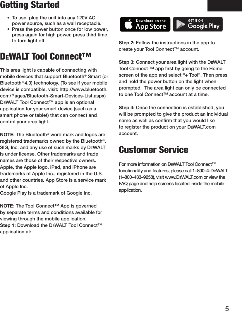 5Getting Started•  To use, plug the unit into any 120V AC power source, such as a wall receptacle. •  Press the power button once for low power,  press again for high power, press third time to turn light off.DeWALT Tool Connect™This area light is capable of connecting with mobile devices that support Bluetooth® Smart (or Bluetooth® 4.0) technology. (To see if your mobile device is compatible, visit: http://www.bluetooth.com/Pages/Bluetooth-Smart-Devices-List.aspx)DEWALT Tool Connect™ app is an optional application for your smart device (such as a smart phone or tablet) that can connect and control your arealight.  NOTE: The Bluetooth® word mark and logos are registered trademarks owned by the Bluetooth®, SIG, Inc. and any use of such marks by DEWALT is under license. Other trademarks and trade names are those of their respectiveowners. Apple, the Apple logo, iPad, and iPhone are trademarks of Apple Inc., registered in the U.S. and other countries. App Store is a service mark of Apple Inc. Google Play is a trademark of Google Inc. NOTE: The Tool Connect™ App is governed by separate terms and conditions available for viewing through the mobileapplication. Step 1: Download the DeWALT Tool Connect™ applicationat:    Step 2: Follow the instructions in the app to create your Tool Connect™ account.  Step 3: Connect your area light with the DeWALT Tool Connect ™ app ﬁrst by going to the Home screen of the app and select “+ Tool”. Then press and hold the power button on the light when prompted.  The area light can only be connected to one Tool Connect™ account at a time.Step 4: Once the connection is established, you will be prompted to give the product an individual name as well as conﬁrm that you would like to register the product on your DeWALT.com account.Customer Service  For more information on DeWALT Tool Connect™ functionality and features, please call 1–800–4-DeWALT (1–800–433–9258), visit www.DeWALT.com or view the FAQ page and help screens located inside the mobile application.