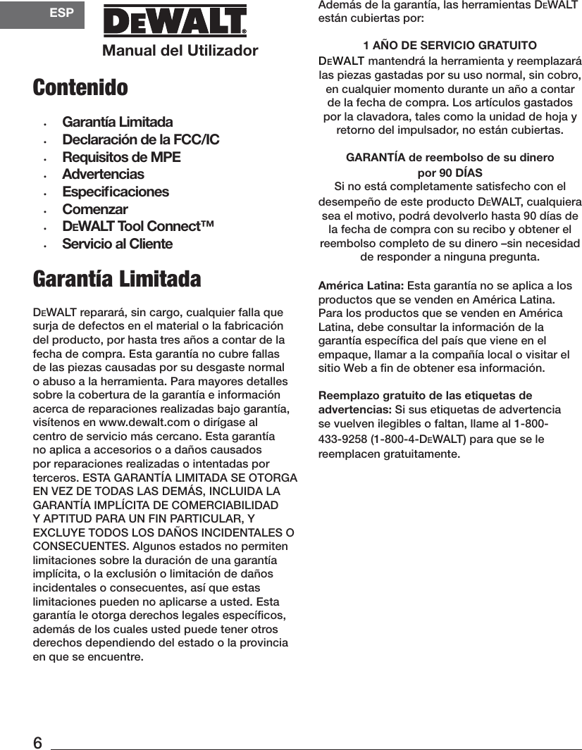 Manual del UtilizadorESP6Además de la garantía, las herramientas DeWALT están cubiertaspor: 1 AÑO DE SERVICIO GRATUITODEWALT mantendrá la herramienta y reemplazará las piezas gastadas por su uso normal, sin cobro, en cualquier momento durante un año a contar de la fecha de compra. Los artículos gastados por la clavadora, tales como la unidad de hoja y retorno del impulsador, no están cubiertas.GARANTÍA de reembolso de su dinero por 90 DÍASSi no está completamente satisfecho con el desempeño de este producto DeWALT, cualquiera sea el motivo, podrá devolverlo hasta 90 días de la fecha de compra con su recibo y obtener el reembolso completo de su dinero –sin necesidad de responder a ninguna pregunta.América Latina: Esta garantía no se aplica a los productos que se venden en América Latina. Para los productos que se venden en América Latina, debe consultar la información de la garantía especíﬁca del país que viene en el empaque, llamar a la compañía local o visitar el sitio Web a ﬁn de obtener esainformación.Reemplazo gratuito de las etiquetas de advertencias: Si sus etiquetas de advertencia se vuelven ilegibles o faltan, llame al 1-800-433-9258 (1-800-4-DeWALT) para que se le reemplacengratuitamente.Garantía LimitadaDEWALT reparará, sin cargo, cualquier falla que surja de defectos en el material o la fabricación del producto, por hasta tres años a contar de la fecha de compra. Esta garantía no cubre fallas de las piezas causadas por su desgaste normal o abuso a la herramienta. Para mayores detalles sobre la cobertura de la garantía e información acerca de reparaciones realizadas bajo garantía, visítenos en www.dewalt.com o dirígase al centro de servicio más cercano. Esta garantía no aplica a accesorios o a daños causados por reparaciones realizadas o intentadas por terceros. ESTA GARANTÍA LIMITADA SE OTORGA EN VEZ DE TODAS LAS DEMÁS, INCLUIDA LA GARANTÍA IMPLÍCITA DE COMERCIABILIDAD Y APTITUD PARA UN FIN PARTICULAR, Y EXCLUYE TODOS LOS DAÑOS INCIDENTALES O CONSECUENTES. Algunos estados no permiten limitaciones sobre la duración de una garantía implícita, o la exclusión o limitación de daños incidentales o consecuentes, así que estas limitaciones pueden no aplicarse a usted. Esta garantía le otorga derechos legales especíﬁcos, además de los cuales usted puede tener otros derechos dependiendo del estado o la provincia en que seencuentre.Contenido•  Garantía Limitada •  Declaración de la FCC/IC•  Requisitos de MPE•  Advertencias•  Especiﬁcaciones•  Comenzar•  DeWALT Tool Connect™•  Servicio al Cliente