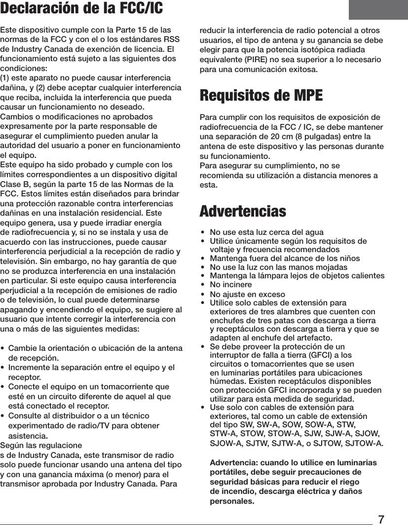 7Declaración de la FCC/ICEste dispositivo cumple con la Parte 15 de las normas de la FCC y con el o los estándares RSS de Industry Canada de exención de licencia. El funcionamiento está sujeto a las siguientes dos condiciones:  (1) este aparato no puede causar interferencia dañina, y (2) debe aceptar cualquier interferencia que reciba, incluida la interferencia que pueda causar un funcionamiento no deseado.Cambios o modiﬁcaciones no aprobados expresamente por la parte responsable de asegurar el cumplimiento pueden anular la autoridad del usuario a poner en funcionamiento el equipo.Este equipo ha sido probado y cumple con los límites correspondientes a un dispositivo digital Clase B, según la parte15 de las Normas de la FCC. Estos límites están diseñados para brindar una protección razonable contra interferencias dañinas en una instalación residencial. Este equipo genera, usa y puede irradiar energía de radiofrecuencia y, si no se instala y usa de acuerdo con las instrucciones, puede causar interferencia perjudicial a la recepción de radio y televisión. Sin embargo, no hay garantía de que no se produzca interferencia en una instalación en particular. Si este equipo causa interferencia perjudicial a la recepción de emisiones de radio o de televisión, lo cual puede determinarse apagando y encendiendo el equipo, se sugiere al usuario que intente corregir la interferencia con una o más de las siguientes medidas:•  Cambie la orientación o ubicación de la antena de recepción.•  Incremente la separación entre el equipo y el receptor.•  Conecte el equipo en un tomacorriente que esté en un circuito diferente de aquel al que está conectado el receptor.•  Consulte al distribuidor o a un técnico experimentado de radio/TV para obtener asistencia.Según las regulaciones de Industry Canada, este transmisor de radio solo puede funcionar usando una antena del tipo y con una ganancia máxima (o menor) para el transmisor aprobada por Industry Canada. Para reducir la interferencia de radio potencial a otros usuarios, el tipo de antena y su ganancia se debe elegir para que la potencia isotópica radiada equivalente (PIRE) no sea superior a lo necesario para una comunicación exitosa.Requisitos de MPEPara cumplir con los requisitos de exposición de radiofrecuencia de la FCC / IC, se debe mantener una separación de 20 cm (8 pulgadas) entre la antena de este dispositivo y las personas durante sufuncionamiento.Para asegurar su cumplimiento, no se recomienda su utilización a distancia menores a esta. Advertencias•  No use esta luz cerca del agua•  Utilice únicamente según los requisitos de voltaje y frecuencia recomendados•  Mantenga fuera del alcance de los niños•  No use la luz con las manos mojadas•  Mantenga la lámpara lejos de objetos calientes•  No incinere•  No ajuste en exceso•  Utilice solo cables de extensión para exteriores de tres alambres que cuenten con enchufes de tres patas con descarga a tierra y receptáculos con descarga a tierra y que se adapten al enchufe del artefacto.•  Se debe proveer la protección de un interruptor de falla a tierra (GFCI) a los circuitos o tomacorrientes que se usen en luminarias portátiles para ubicaciones húmedas. Existen receptáculos disponibles con protección GFCI incorporada y se pueden utilizar para esta medida de seguridad.•  Use solo con cables de extensión para exteriores, tal como un cable de extensión del tipo SW, SW-A, SOW, SOW-A, STW, STW-A, STOW, STOW-A, SJW, SJW-A, SJOW, SJOW-A, SJTW, SJTW-A, o SJTOW, SJTOW-A.   Advertencia: cuando lo utilice en luminarias portátiles, debe seguir precauciones de seguridad básicas para reducir el riego de incendio, descarga eléctrica y daños personales.