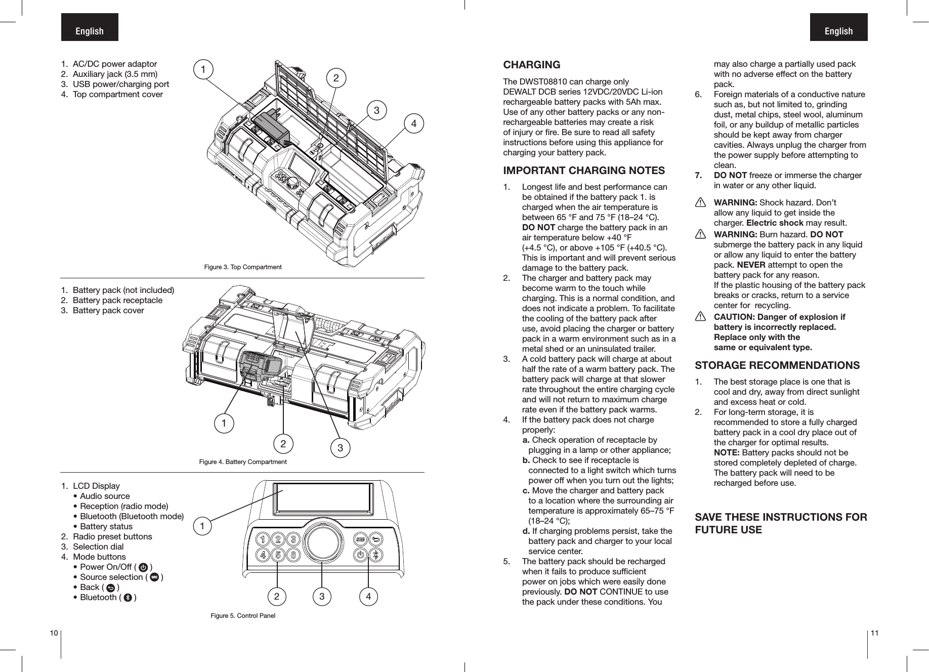 10 11English English1.  AC/DC power adaptor2.  Auxiliary jack (3.5 mm)3.  USB power/charging port4.  Top compartment cover1.  LCD Display• Audio source• Reception (radio mode)• Bluetooth (Bluetooth mode)• Battery status2.  Radio preset buttons3.  Selection dial4.  Mode buttons• Power On/Off (   )• Source selection (   )• Back (   )• Bluetooth (   )12 3 41.  Battery pack (not included)2.  Battery pack receptacle3.  Battery pack cover123Figure 3. Top CompartmentFigure 4. Battery CompartmentFigure 5. Control Panel1234CHARGINGThe DWST08810 can charge only DEWALT DCB series 12VDC/20VDC Li-ion rechargeable battery packs with 5Ah max. Use of any other battery packs or any non-rechargeable batteries may create a risk of injury or fire. Be sure to read all safety instructions before using this appliance for charging your battery pack.IMPORTANT CHARGING NOTES1.  Longest life and best performance can be obtained if the battery pack 1. is charged when the air temperature is between 65 °F and 75 °F (18–24 °C).  DO NOT charge the battery pack in an air temperature below +40 °F  (+4.5 °C), or above +105 °F (+40.5 °C). This is important and will prevent serious damage to the battery pack.2.  The charger and battery pack may become warm to the touch while charging. This is a normal condition, and does not indicate a problem. To facilitate the cooling of the battery pack after use, avoid placing the charger or battery pack in a warm environment such as in a metal shed or an uninsulated trailer.3.  A cold battery pack will charge at about half the rate of a warm battery pack. The battery pack will charge at that slower rate throughout the entire charging cycle and will not return to maximum charge rate even if the battery pack warms.4.  If the battery pack does not charge properly: a. Check operation of receptacle by plugging in a lamp or other appliance;b. Check to see if receptacle is connected to a light switch which turns power off when you turn out the lights;c. Move the charger and battery pack to a location where the surrounding air temperature is approximately 65–75 °F (18–24 °C);d. If charging problems persist, take the battery pack and charger to your local service center.5.  The battery pack should be recharged when it fails to produce sufficient power on jobs which were easily done previously. DO NOT CONTINUE to use the pack under these conditions. You may also charge a partially used pack with no adverse effect on the battery pack.6.  Foreign materials of a conductive nature such as, but not limited to, grinding dust, metal chips, steel wool, aluminum foil, or any buildup of metallic particles should be kept away from charger cavities. Always unplug the charger from the power supply before attempting to clean.7.  DO NOT freeze or immerse the charger in water or any other liquid. WARNING: Shock hazard. Don’t   allow any liquid to get inside the     charger. Electric shock may result. WARNING: Burn hazard. DO NOT   submerge the battery pack in any liquid    or allow any liquid to enter the battery   pack. NEVER attempt to open the    battery pack for any reason.    If the plastic housing of the battery pack    breaks or cracks, return to a service    center for  recycling.  CAUTION: Danger of explosion if    battery is incorrectly replaced.   Replace only with the    same or equivalent type.STORAGE RECOMMENDATIONS1.  The best storage place is one that is cool and dry, away from direct sunlight and excess heat or cold.2.  For long-term storage, it is recommended to store a fully charged battery pack in a cool dry place out of the charger for optimal results. NOTE: Battery packs should not be stored completely depleted of charge. The battery pack will need to be recharged before use.SAVE THESE INSTRUCTIONS FOR FUTURE USE