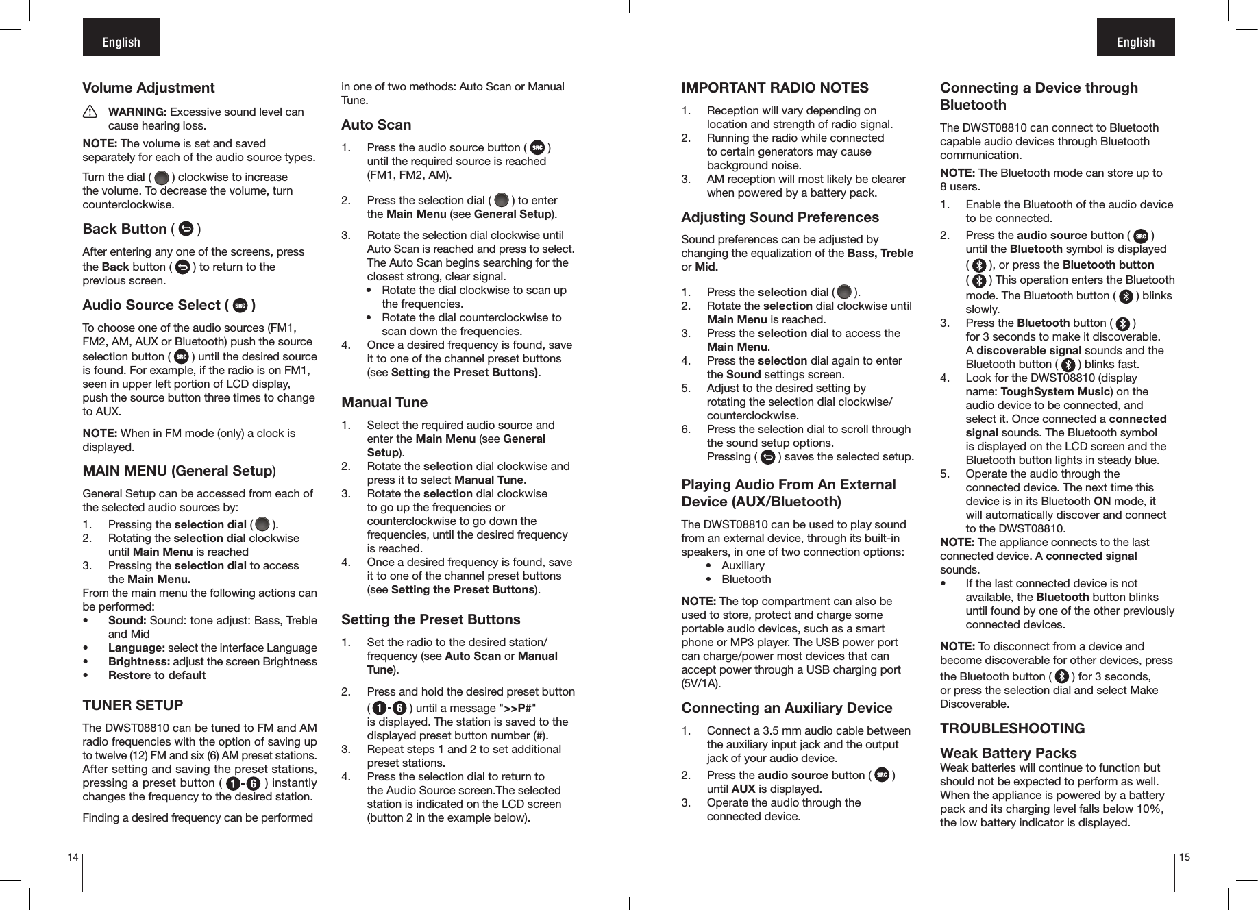 14 15English EnglishVolume Adjustment  WARNING: Excessive sound level can    cause hearing loss.NOTE: The volume is set and saved separately for each of the audio source types.Turn the dial (   ) clockwise to increase the volume. To decrease the volume, turn counterclockwise.Back Button (   )After entering any one of the screens, press the Back button (   ) to return to the previous screen.Audio Source Select (   )To choose one of the audio sources (FM1, FM2, AM, AUX or Bluetooth) push the source selection button (   ) until the desired source is found. For example, if the radio is on FM1, seen in upper left portion of LCD display, push the source button three times to change to AUX.NOTE: When in FM mode (only) a clock is displayed.MAIN MENU (General Setup)General Setup can be accessed from each of the selected audio sources by:1.  Pressing the selection dial (  ).2.  Rotating the selection dial clockwise until Main Menu is reached3.  Pressing the selection dial to access the Main Menu.From the main menu the following actions can be performed:• Sound: Sound: tone adjust: Bass, Treble and Mid• Language: select the interface Language• Brightness: adjust the screen Brightness•  Restore to default TUNER SETUPThe DWST08810 can be tuned to FM and AM radio frequencies with the option of saving up to twelve (12) FM and six (6) AM preset stations. After setting and saving the preset stations, pressing a preset button (   ) instantly changes the frequency to the desired station.Finding a desired frequency can be performed in one of two methods: Auto Scan or Manual Tune.Auto Scan1.  Press the audio source button (   )  until the required source is reached (FM1, FM2, AM).2.  Press the selection dial (   ) to enter the Main Menu (see General Setup).3.  Rotate the selection dial clockwise until Auto Scan is reached and press to select. The Auto Scan begins searching for the closest strong, clear signal.•  Rotate the dial clockwise to scan up the frequencies.•  Rotate the dial counterclockwise to scan down the frequencies.4.  Once a desired frequency is found, save it to one of the channel preset buttons (see Setting the Preset Buttons). Manual Tune1.  Select the required audio source and enter the Main Menu (see General Setup).2.  Rotate the selection dial clockwise and press it to select Manual Tune.3.  Rotate the selection dial clockwise to go up the frequencies or counterclockwise to go down the frequencies, until the desired frequency is reached.4.  Once a desired frequency is found, save it to one of the channel preset buttons (see Setting the Preset Buttons).Setting the Preset Buttons1.  Set the radio to the desired station/frequency (see Auto Scan or Manual Tune).2.  Press and hold the desired preset button (  ) until a message &quot;&gt;&gt;P#&quot;  is displayed. The station is saved to the displayed preset button number (#).3.  Repeat steps 1 and 2 to set additional preset stations.4.  Press the selection dial to return to the Audio Source screen.The selected station is indicated on the LCD screen (button 2 in the example below).IMPORTANT RADIO NOTES1.  Reception will vary depending on location and strength of radio signal. 2.  Running the radio while connected to certain generators may cause background noise.3.  AM reception will most likely be clearer when powered by a battery pack.Adjusting Sound PreferencesSound preferences can be adjusted by changing the equalization of the Bass, Treble or Mid.1.  Press the selection dial (  ).2.  Rotate the selection dial clockwise until Main Menu is reached.3.  Press the selection dial to access the Main Menu.4.  Press the selection dial again to enter the Sound settings screen.5.  Adjust to the desired setting by rotating the selection dial clockwise/counterclockwise.6.  Press the selection dial to scroll through the sound setup options.Pressing (   ) saves the selected setup.Playing Audio From An External Device (AUX/Bluetooth)The DWST08810 can be used to play sound from an external device, through its built-in speakers, in one of two connection options:•  Auxiliary•  BluetoothNOTE: The top compartment can also be used to store, protect and charge some portable audio devices, such as a smart phone or MP3 player. The USB power port can charge/power most devices that can accept power through a USB charging port (5V/1A).Connecting an Auxiliary Device1.  Connect a 3.5 mm audio cable between the auxiliary input jack and the output jack of your audio device.2.  Press the audio source button (   ) until AUX is displayed.3.  Operate the audio through the connected device.Connecting a Device through BluetoothThe DWST08810 can connect to Bluetooth capable audio devices through Bluetooth communication.NOTE: The Bluetooth mode can store up to 8 users.1.  Enable the Bluetooth of the audio device to be connected.2.  Press the audio source button (   ) until the Bluetooth symbol is displayed  (   ), or press the Bluetooth button       (   ) This operation enters the Bluetooth mode. The Bluetooth button (   ) blinks slowly.3.  Press the Bluetooth button (   )  for 3 seconds to make it discoverable.  A discoverable signal sounds and the Bluetooth button (   ) blinks fast.4.  Look for the DWST08810 (display name: ToughSystem Music) on the audio device to be connected, and select it. Once connected a connected signal sounds. The Bluetooth symbol is displayed on the LCD screen and the Bluetooth button lights in steady blue.5.  Operate the audio through the connected device. The next time this device is in its Bluetooth ON mode, it will automatically discover and connect to the DWST08810.NOTE: The appliance connects to the last connected device. A connected signal sounds.•  If the last connected device is not available, the Bluetooth button blinks until found by one of the other previously connected devices.NOTE: To disconnect from a device and become discoverable for other devices, press the Bluetooth button (   ) for 3 seconds, or press the selection dial and select Make Discoverable. TROUBLESHOOTINGWeak Battery Packs Weak batteries will continue to function but should not be expected to perform as well. When the appliance is powered by a battery pack and its charging level falls below 10%, the low battery indicator is displayed.