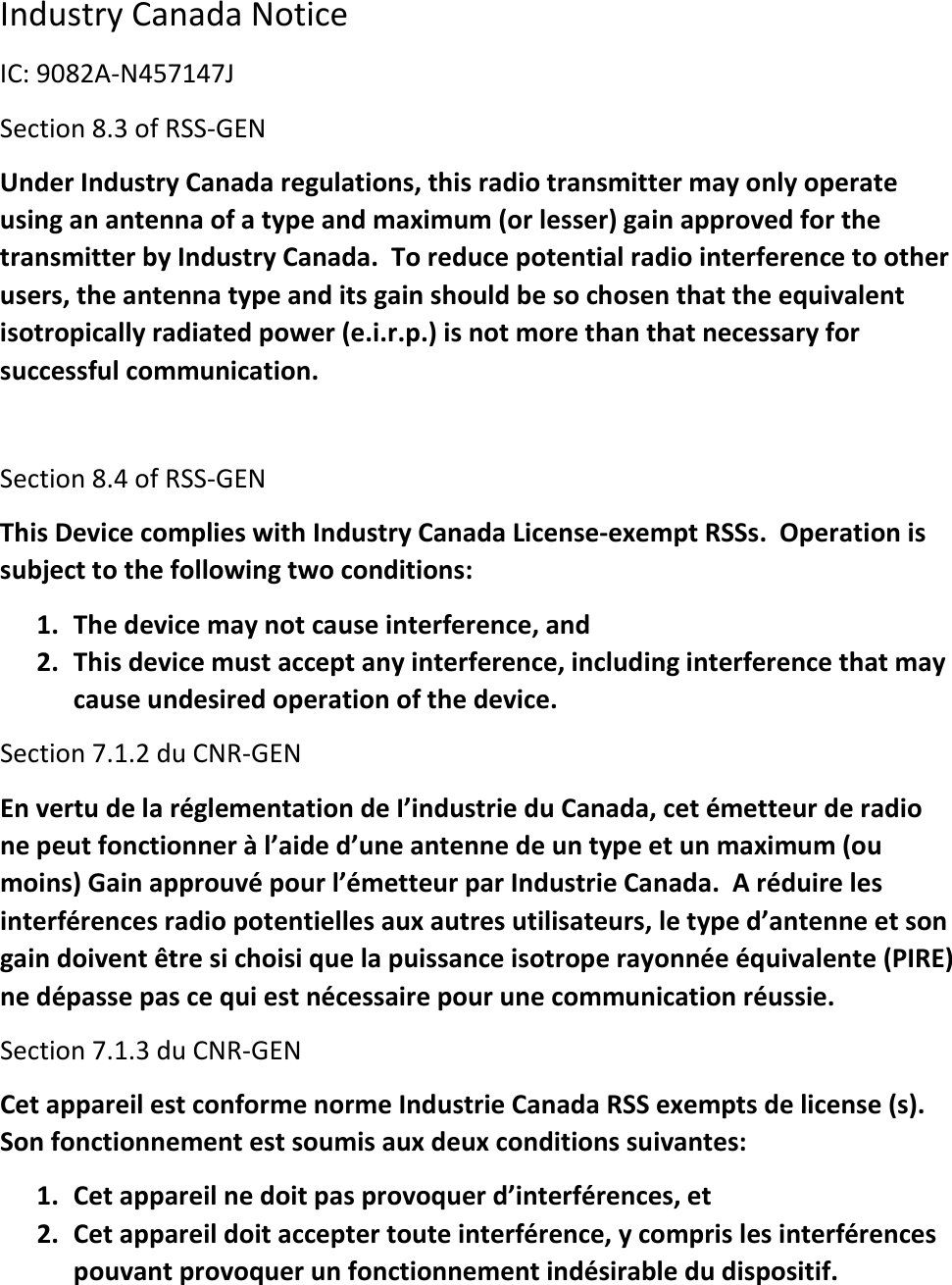 Industry Canada Notice IC: 9082A-N457147J Section 8.3 of RSS-GEN Under Industry Canada regulations, this radio transmitter may only operate using an antenna of a type and maximum (or lesser) gain approved for the transmitter by Industry Canada.  To reduce potential radio interference to other users, the antenna type and its gain should be so chosen that the equivalent isotropically radiated power (e.i.r.p.) is not more than that necessary for successful communication.  Section 8.4 of RSS-GEN This Device complies with Industry Canada License-exempt RSSs.  Operation is subject to the following two conditions:  1. The device may not cause interference, and 2. This device must accept any interference, including interference that may cause undesired operation of the device. Section 7.1.2 du CNR-GEN En vertu de la réglementation de I’industrie du Canada, cet émetteur de radio ne peut fonctionner à l’aide d’une antenne de un type et un maximum (ou moins) Gain approuvé pour l’émetteur par Industrie Canada.  A réduire les interférences radio potentielles aux autres utilisateurs, le type d’antenne et son gain doivent être si choisi que la puissance isotrope rayonnée équivalente (PIRE) ne dépasse pas ce qui est nécessaire pour une communication réussie. Section 7.1.3 du CNR-GEN Cet appareil est conforme norme Industrie Canada RSS exempts de license (s).  Son fonctionnement est soumis aux deux conditions suivantes: 1. Cet appareil ne doit pas provoquer d’interférences, et 2. Cet appareil doit accepter toute interférence, y compris les interférences pouvant provoquer un fonctionnement indésirable du dispositif. 