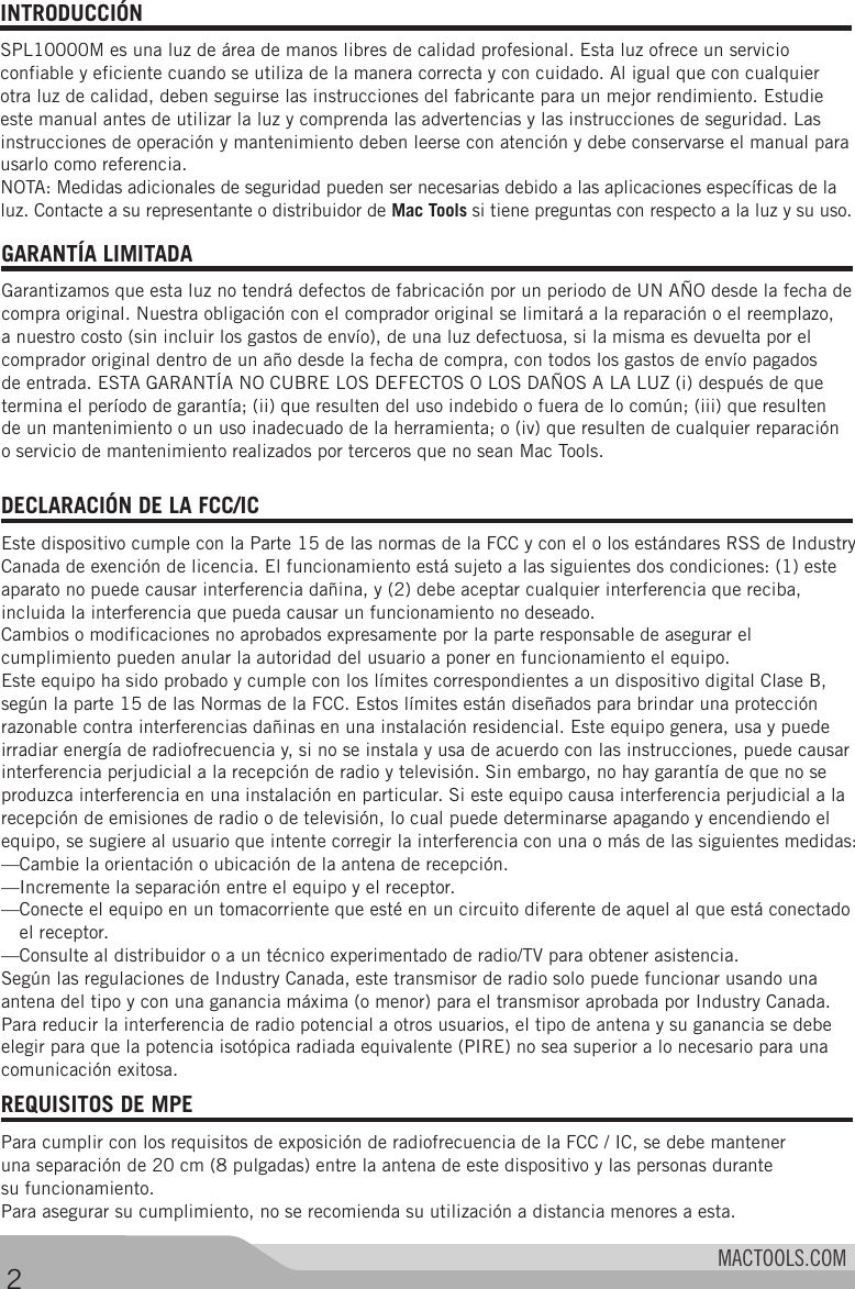 MACTOOLS.COMINTRODUCCIÓN SPL10000M es una luz de área de manos libres de calidad profesional. Esta luz ofrece un servicio confiable y eficiente cuando se utiliza de la manera correcta y con cuidado. Al igual que con cualquier otra luz de calidad, deben seguirse las instrucciones del fabricante para un mejor rendimiento. Estudie este manual antes de utilizar la luz y comprenda las advertencias y las instrucciones de seguridad. Las instrucciones de operación y mantenimiento deben leerse con atención y debe conservarse el manual para usarlo como referencia. NOTA: Medidas adicionales de seguridad pueden ser necesarias debido a las aplicaciones específicas de la luz. Contacte a su representante o distribuidor de Mac Tools si tiene preguntas con respecto a la luz y su uso. REQUISITOS DE MPE Para cumplir con los requisitos de exposición de radiofrecuencia de la FCC / IC, se debe mantener una separación de 20 cm (8 pulgadas) entre la antena de este dispositivo y las personas durante su funcionamiento.Para asegurar su cumplimiento, no se recomienda su utilización a distancia menores a esta. 2GARANTÍA LIMITADA Garantizamos que esta luz no tendrá defectos de fabricación por un periodo de UN AÑO desde la fecha de compra original. Nuestra obligación con el comprador original se limitará a la reparación o el reemplazo, a nuestro costo (sin incluir los gastos de envío), de una luz defectuosa, si la misma es devuelta por el comprador original dentro de un año desde la fecha de compra, con todos los gastos de envío pagados de entrada. ESTA GARANTÍA NO CUBRE LOS DEFECTOS O LOS DAÑOS A LA LUZ (i) después de que termina el período de garantía; (ii) que resulten del uso indebido o fuera de lo común; (iii) que resulten  de un mantenimiento o un uso inadecuado de la herramienta; o (iv) que resulten de cualquier reparación o servicio de mantenimiento realizados por terceros que no sean Mac Tools. DECLARACIÓN DE LA FCC/IC Este dispositivo cumple con la Parte 15 de las normas de la FCC y con el o los estándares RSS de Industry Canada de exención de licencia. El funcionamiento está sujeto a las siguientes dos condiciones: (1) este aparato no puede causar interferencia dañina, y (2) debe aceptar cualquier interferencia que reciba, incluida la interferencia que pueda causar un funcionamiento no deseado.Cambios o modificaciones no aprobados expresamente por la parte responsable de asegurar el cumplimiento pueden anular la autoridad del usuario a poner en funcionamiento el equipo.Este equipo ha sido probado y cumple con los límites correspondientes a un dispositivo digital Clase B, según la parte 15 de las Normas de la FCC. Estos límites están diseñados para brindar una protección razonable contra interferencias dañinas en una instalación residencial. Este equipo genera, usa y puede irradiar energía de radiofrecuencia y, si no se instala y usa de acuerdo con las instrucciones, puede causar interferencia perjudicial a la recepción de radio y televisión. Sin embargo, no hay garantía de que no se produzca interferencia en una instalación en particular. Si este equipo causa interferencia perjudicial a la recepción de emisiones de radio o de televisión, lo cual puede determinarse apagando y encendiendo el equipo, se sugiere al usuario que intente corregir la interferencia con una o más de las siguientes medidas:—Cambie la orientación o ubicación de la antena de recepción.—Incremente la separación entre el equipo y el receptor.— Conecte el equipo en un tomacorriente que esté en un circuito diferente de aquel al que está conectado el receptor.—Consulte al distribuidor o a un técnico experimentado de radio/TV para obtener asistencia.Según las regulaciones de Industry Canada, este transmisor de radio solo puede funcionar usando una antena del tipo y con una ganancia máxima (o menor) para el transmisor aprobada por Industry Canada. Para reducir la interferencia de radio potencial a otros usuarios, el tipo de antena y su ganancia se debe elegir para que la potencia isotópica radiada equivalente (PIRE) no sea superior a lo necesario para una comunicación exitosa.